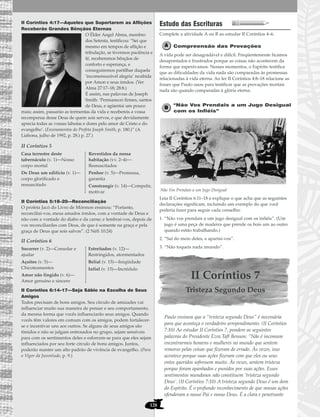 128
II Coríntios 4:17—Aqueles que Suportarem as Aflições
Receberão Grandes Bênçãos Eternas
O Élder Angel Abrea, membro
dos Setenta, testificou: “Sei que
mesmo em tempos de aflição e
tribulação, se tivermos paciência e
fé, receberemos bênçãos de
conforto e esperança, e
conseguiremos partilhar daquela
‘incomensurável alegria’ recebida
por Amon e seus irmãos. (Ver
Alma 27:17–18; 28:8.)
É assim, nas palavras de Joseph
Smith: ‘Permanecei firmes, santos
de Deus, e agüentai um pouco
mais; assim, passarão as tormentas da vida e recebereis a vossa
recompensa desse Deus de quem sois servos, e que devidamente
aprecia todas as vossas labutas e dores pelo amor de Cristo e do
evangelho’. (Ensinamentos do Profeta Joseph Smith, p. 180.)” (A
Liahona, julho de 1992, p. 28.) p. 27.)
II Coríntios 5
II Coríntios 5:18–20—Reconciliação
O profeta Jacó do Livro de Mórmon ensinou: “Portanto,
reconciliai-vos, meus amados irmãos, com a vontade de Deus e
não com a vontade do diabo e da carne; e lembrai-vos, depois de
vos reconciliardes com Deus, de que é somente na graça e pela
graça de Deus que sois salvos”. (2 Néfi 10:24)
II Coríntios 6
II Coríntios 6:14–17—Seja Sábio na Escolha de Seus
Amigos
Todos precisam de bons amigos. Seu círculo de amizades vai
influenciar muito sua maneira de pensar e seu comportamento,
da mesma forma que vocês influenciarão seus amigos. Quando
vocês têm valores em comum com os amigos, podem fortalecer-
se e incentivar uns aos outros. Se alguns de seus amigos são
tímidos e não se julgam entrosados no grupo, sejam sensíveis
para com os sentimentos deles e esforcem-se para que eles sejam
influenciados por seu forte círculo de bons amigos. Juntos,
poderão manter um alto padrão de vivência de evangelho. (Para
o Vigor da Juventude, p. 9.)
Estudo das Escrituras
Complete a atividade A ou B ao estudar II Coríntios 4–6.
Compreensão das Provações
A vida pode ser desagradável e difícil. Freqüentemente ficamos
desapontados e frustrados porque as coisas não acontecem da
forma que esperávamos. Nesses momentos, o Espírito testifica
que as dificuldades da vida nada são comparadas às promessas
relacionadas à vida eterna. Ao ler II Coríntios 4:8–18 relacione as
frases que Paulo usou para testificar que as provações mortais
nada são quando comparadas à glória eterna.
“Não Vos Prendais a um Jugo Desigual
com os Infiéis”
Não Vos Prendais a um Jugo Desigual
Leia II Coríntios 6:11–18 e explique o que acha que as seguintes
declarações significam, incluindo um exemplo do que você
poderia fazer para seguir cada conselho:
1. “Não vos prendais a um jugo desigual com os infiéis”. (Um
jugo é uma peça de madeira que prende os bois um ao outro
quando estão trabalhando.)
2. “Saí do meio deles, e apartai-vos”.
3. “Não toqueis nada imundo”.
II Coríntios 7
Tristeza Segundo Deus
Paulo ensinou que a “tristeza segundo Deus” é necessária
para que aconteça o verdadeiro arrependimento. (II Coríntios
7:10) Ao estudar II Coríntios 7, pondere as seguintes
palavras do Presidente Ezra Taft Benson: “Não é incomum
encontrarmos homens e mulheres no mundo que sentem
remorso pelas coisas que fizeram de errado. Às vezes, isso
acontece porque suas ações fizeram com que eles ou seus
entes queridos sofressem muito. Às vezes, sentem tristeza
porque foram apanhados e punidos por suas ações. Esses
sentimentos mundanos não constituem ‘tristeza segundo
Deus’. (II Coríntios 7:10) A tristeza segundo Deus é um dom
do Espírito. É o profundo reconhecimento de que nossas ações
ofenderam a nosso Pai e nosso Deus. É a clara e penetrante
Socorrer (v. 2)—Consolar e
ajudar
Açoites (v. 5)—
Chicoteamentos
Amor não fingido (v. 6)—
Amor genuíno e sincero
Estreitados (v. 12)—
Restringidos, atormentados
Belial (v. 15)—Iniqüidade
Infiel (v. 15)—Incrédulo
Casa terrestre deste
tabernáculo (v. 1)—Nosso
corpo mortal
De Deus um edifício (v. 1)—
corpo glorificado e
ressuscitado
Revestidos da nossa
habitação (vv. 2–4)—
Ressuscitados
Penhor (v. 5)—Promessa,
garantia
Constrangir (v. 14)—Compelir,
motivar
 