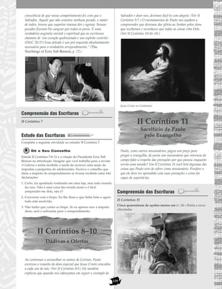 129
consciência de que nosso comportamento fez com que o
Salvador, Aquele que não cometeu nenhum pecado, o maior
de todos, tivesse que suportar imensa dor e agonia. Nossos
pecados fizeram-No sangrar por todos os poros. É uma
verdadeira angústia mental e espiritual que as escrituras
chamam de ‘um coração quebrantado e um espírito contrito’.
(D&C 20:37) Essa atitude é um pré-requisito absolutamente
necessário para o verdadeiro arrependimento.” (The
Teachings of Ezra Taft Benson, p. 72.)
Compreensão das Escrituras
II Coríntios 7
Estudo das Escrituras
Complete a seguinte atividade ao estudar II Coríntios 7.
Dê o Seu Conselho
Estude II Coríntios 7:8–11 e a citação do Presidente Ezra Taft
Benson na introdução. Imagine que você trabalhe para a revista
A Liahona e tenha recebido a tarefa de escrever uma seção de
respostas a perguntas de adolescentes. Escreva o conselho que
daria a respeito do arrependimento se tivesse recebido estas três
declarações:
1. Certo, fui apanhado roubando em uma loja, mas todo mundo
faz isso. Não é uma coisa tão errada assim e é fácil
arrepender-me dela, não é?
2. Conversei com o bispo. Eu lhe disse o que tinha feito e agora
tudo está resolvido.
3. Não tenho que contar ao bispo. Se eu apenas orar a respeito
disso, será o suficiente para o arrependimento.
II Coríntios 8–10
Dádivas e Ofertas
Ao continuar a aconselhar os santos de Corinto, Paulo
escreveu a respeito do dom especial que Jesus Cristo concedeu
a cada um de nós. (Ver II Coríntios 8:9.) Ele também
explicou que quando nos esforçamos em seguir o exemplo do
Salvador e doar-nos, devemos fazê-lo com alegria. (Ver II
Coríntios 9:7.) O ensinamentos de Paulo nos ajudam a
compreender que devemos dar glória ao Senhor pelos dons
que recebemos e reconhecer que todas as coisas vêm Dele.
(Ver II Coríntios 10:16–18.)
Jesus Cristo no Getsêmani
II Coríntios 11
Sacrifício de Paulo
pelo Evangelho
Paulo, como outros missionários, pagou um preço para
pregar o evangelho. Já ouviu um missionário que retornou do
campo falar a respeito das provações por que passou enquanto
servia uma missão? Em II Coríntios 11 você lerá algumas das
coisas que Paulo teve de sofrer como missionário. Pondere o
que ele deve ter aprendido com suas provações e como foi
capaz de suportá-las.
Compreensão das Escrituras
II Coríntios 11
Cinco quarentenas de açoites menos um (v. 24—Trinta e nove
chicotadas
 