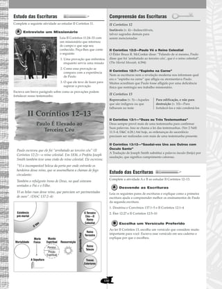 130
Estudo das Escrituras
Complete a seguinte atividade ao estudar II Coríntios 11.
Entreviste um Missionário
Leia II Coríntios 11:24–33 com
um missionário que retornou
do campo e que seja seu
conhecido. Peça-lhes que conte
o seguinte:
1. Uma provação que enfrentou
enquanto servia uma missão
2. Como essa provação se
compara com a experiência
de Paulo
3. O que ele teve de fazer para
superar a provação
Escreva um breve parágrafo sobre como as provações podem
fortalecer nosso testemunho.
II Coríntios 12–13
Paulo É Elevado ao
Terceiro Céu
Paulo escreveu que ele foi “arrebatado ao terceiro céu” (II
Coríntios 12:2)—o reino celestial. Em 1836, o Profeta Joseph
Smith também teve uma visão do reino celestial. Ele escreveu:
“Vi a incomparável beleza da porta por onde entrarão os
herdeiros desse reino, que se assemelhava a chamas de fogo
circulante;
Também o refulgente trono de Deus, no qual estavam
sentados o Pai e o Filho.
Vi as belas ruas desse reino, que pareciam ser pavimentadas
de ouro”. (D&C 137:2–4)
Compreensão das Escrituras
II Coríntios 12
II Coríntios 12:2—Paulo Vê o Reino Celestial
O Élder Bruce R. McConkie disse: “Falando de si mesmo, Paulo
disse que foi ‘arrebatado ao terceiro céu’, que é o reino celestial”.
(The Mortal Messiah, 4:394)
II Coríntios 12:7—“Espinho na Carne”
Nem as escrituras nem a revelação moderna nos informam qual
era o “espinho na carne” que afligia ou atormentava Paulo.
Muitos acreditam que Paulo fosse afligido por uma deficiência
física que restringia seu trabalho missionário.
II Coríntios 13
II Coríntios 13:1—“Duas ou Três Testemunhas”
Deus sempre provê mais de uma testemunha para confirmar
Suas palavras. Isso se chama a lei das testemunhas. (Ver 2 Néfi
11:3–4; D&C 6:28.) Até hoje, as ordenanças do sacerdócio
precisam ser realizadas com mais de uma testemunha presente.
II Coríntios 13:12—“Saudai-vos Uns aos Outros com
Ósculo Santo”
A Tradução de Joseph Smith substitui a palavra ósculo (beijo) por
saudação, que significa cumprimento caloroso.
Estudo das Escrituras
Complete a atividade A e B ao estudar II Coríntios 12–13.
Desvende as Escrituras
Leia os seguintes pares de escrituras e explique como a primeira
escritura ajuda a compreender melhor os ensinamentos de Paulo
da segunda escritura.
1. Doutrina e Convênios 137:1–5 e II Coríntios 12:1–4
2. Éter 12:27 e II Coríntios 12:5–10
Escolha um Versículo Preferido
Ao ler II Coríntios 13, escolha um versículo que considere muito
importante para você. Escreva esse versículo em seu caderno e
explique por que o escolheu.
Reprovados (v. 5)—Aqueles
que são indignos ou que
falharam no teste
Para edificação, e não para
destruição (v. 10)—Para
fortalecê-los e não condená-los
Inefáveis (v. 4)—Indescritíveis,
talvez sagradas demais para
serem mencionadas
Morte
Física
A Sepultura
Ressurreição
O Véu
Mortalidade
Mundo
Espiritual
Paraiso
Prisão
Espiritual
Existência
pré-mortal
Reino
Teleste
Trevas
Exteriores
JulgamentoFinal
Reino
Terrestre
O Terceiro
Céu—O
Reino
Celestial
 