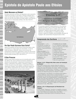 Onde Moravam os Efésios?
Os efésios moravam em Éfeso, um importante centro mercantil e
cultural do mar Egeu, no que hoje é a Turquia ocidental. Era o
centro de adoração dos deuses Artemis ou Diana. O templo de
Diana era uma das maravilhas do mundo antigo e uma fonte de
riqueza para os comerciantes de Éfeso. (Ver Atos 19:24–27.)
Por Que Paulo Escreveu Essa Carta?
Muitas das epístolas de Paulo foram escritas para deter a onda
de apostasia ou corrigir algum erro de doutrina. A carta de
Paulo aos efésios é diferente. Trata-se de um tesouro de
ensinamentos doutrinários inspiradores e parece ter sido escrita
para dar mais luz do evangelho aos santos. Paulo escreveu essa
carta da prisão em Roma, por volta de 60 d. C.
O Que Procurar
Efésios ensina muitas doutrinas que são ensinadas pelos santos
dos últimos dias. Nessa epístola encontramos referências à
doutrina da preordenação, a dispensação da plenitude dos
tempos, a importância dos profetas e apóstolos na Igreja, o
conceito de que há uma única Igreja e a importância vital da
organização da Igreja. Nessa epístola encontramos alguns dos
mais sublimes ensinamentos das escrituras sobre o papel da
família e a importância de uma boa vida em família.
Efésios 1–3
Doutrinas Essenciais
da Igreja de Jesus Cristo
Se as pessoas realmente compreendessem os três primeiros
capítulos de Efésios como os santos dos últimos dias, não
haveria tanta confusão entre os cristãos como a que existe
atualmente. Tampouco haveria tantas igrejas cristãs
diferentes. Ao estudar Efésios 1–3, observe que Paulo
ensinou a respeito da Trindade, da preordenação, da graça, da
Expiação e das características da Igreja de Jesus Cristo.
Compreensão das Escrituras
Efésios 1
Efésios 1:4–5—“Elegeu-Nos Nele antes da Fundação
do Mundo”
Nem todas as pessoas têm o mesmo desejo de conhecer a
verdade e viver dignamente. Paulo escreveu: “[Cristo] nos
elegeu nele antes da fundação do mundo”. (Efésios 1:4) Alguns
dos filhos do Pai Celestial foram “escolhidos” e “predestinados”
(preordenados) a certos chamados, o que ajuda a explicar a
diferença de atitude das pessoas em relação à verdade.
“A preordenação é uma bênção ou recompensa pela retidão e
valorosa dedicação a Jesus Cristo na vida pré-mortal. O
nascimento na casa de Israel como herdeiros de todas as bênçãos
de Abraão, Isaque e Jacó freqüentemente é considerado como
direito inato das almas dedicadas. (Ver Efésios 1:4–5; Romanos
9:4.) Esses direitos e bênçãos podem ainda ser alcançados por
todos aqueles que forem escolhidos para recebê-los, seja nesta
vida ou na próxima”. (Daniel H. Ludlow, ed., Encyclopedia of
Mormonism, 5 vols., 1992, 2:522.)
Efésios 1:10—“A Dispensação da Plenitude dos
Tempos”
O Pai Celestial “dispensou” (revelou) o evangelho ao homem
em várias épocas da história da Terra. As revelações de Deus a
Adão, Noé e Moisés são exemplos disso. Esta última
dispensação (a nossa época), que foi revelada por meio do
Predestinado (v.. 5, 11)—
Preordenado, escolhido na
existência pré-mortal para
bênçãos e responsabilidades
específicas
Filhos de adoção (v. 5)—
Renascer espiritualmente
como filhos e filhas de Deus
(ver Mosias 27:25–26)
Prudência (v. 8)—
Entendimento
O mistério de sua vontade
(v. 9)—Verdades a respeito do
plano de Deus para Seus filhos
que não podem ser
compreendidas exceto por
revelação e depois
consideradas sagradas
O penhor da nossa herança
(v. 14)—A garantia de
alcançarmos o reino celestial
Todo o principado (v. 21)—
Todo rei ou governante
Jerusalém
Mar Mediterrâneo
Mar
Egeu
Atenas
nto
Éfeso
Epístola do Apóstolo Paulo aos Efésios
134
 