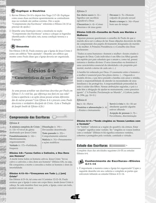136
Explique a Doutrina
1. Revise Efésios 2:4–10 e depois leia Tiago 2:17–20. Explique
como essas duas escrituras aparentemente se contradizem
mas na verdade são ambas corretas. (Ver a seção
“Compreensão das Escrituras” referentes a Efésios 2:4–10 se
precisar de ajuda.)
2. Desenhe uma ilustração como a mostrada na seção
“Compreensão das Escrituras” acima e coloque as legendas
identificando o Salvador, nós, nossa condição terrena e a
Expiação.
Desenhe
Em Efésios 2:18–22, Paulo ensinou que a Igreja de Jesus Cristo é
como um edifício “bem ajustado”. Desenhe um edifício que
mostre como Paulo disse que a Igreja deveria ser organizada.
Efésios 4–6
Características de um Discípulo
Se uma pessoa acreditar nas doutrinas descritas por Paulo em
Efésios 1–3 e vivê-las, que diferença isso fará em sua vida?
Como a aparência e as ações dessa pessoa seriam diferentes
das de outras pessoas? Leia Efésios 4–6 e procure como Paulo
descreveu o verdadeiro discípulo de Cristo. (Leia a Tradução
de Joseph Smith de Efésios 4:26.)
Compreensão das Escrituras
Efésios 4
Efésios 4:8—“Levou Cativo o Cativeiro, e Deu Dons
aos Homens”
A morte torna todos os homens cativos. Jesus Cristo “levou
cativo o cativeiro, e deu dons aos homens” (Efésios 4:8), ou seja,
Ele conquistou a morte e concedeu a todos os homens o dom da
imortalidade.
Efésios 4:15–16—“Cresçamos em Tudo (…) [em]
Cristo”
Em Efésios 4:15–16, tal como em I Coríntios 12:12–18, Paulo
ensinou que a Igreja é como um corpo físico, tendo Jesus Cristo à
cabeça. Se cada membro fizer sua parte, a Igreja, como um todo,
poderá crescer em amor.
Efésios 5
Efésios 5:22–23—Conselho de Paulo aos Maridos e
Mulheres
Algumas pessoas questionam o conselho de Paulo de que o
marido deva ser o cabeça do lar. Essas objeções decorrem da falta
de compreensão dos papéis divinamente designados do marido
e da mulher. A Primeira Presidência e o Conselho dos Doze
declararam:
“Todos os seres humanos—homem e mulher—foram criados à
imagem de Deus. Cada indivíduo é um filho (ou filha) gerado
em espírito por pais celestiais que o amam e, como tal, possui
natureza e destino divinos. O sexo (masculino ou feminino) é
uma característica essencial da identidade e do propósito pré-
mortal, mortal e eterno de cada um. (...)
A família foi ordenada por Deus. O casamento entre o homem e
a mulher é essencial para Seu plano eterno. (…) Segundo o
modelo divino, o pai deve presidir a família com amor e retidão,
tendo a responsabilidade de atender às necessidades de seus
familiares e de protegê-los. A responsabilidade primordial da
mãe é cuidar dos filhos. Nessas atribuições sagradas, o pai e a
mãe têm a obrigação de ajudar-se mutuamente, como parceiros
iguais”. (“A Família: Proclamação ao Mundo”, A Liahona, junho
de 1996, pp. 10–11.)
Efésios 6
Efésios 6:14—“Tendo cingidos os Vossos Lombos com
a Verdade”
Os “lombos” referem-se a região do quadril e da cintura. Estar
“cingido” significa estar vestido. Ter “cingidos os vossos lombos
com a verdade” (Efésios 6:14) significa estarmos vestidos,
cobertos e protegidos pela verdade, castidade e virtude.
Estudo das Escrituras
Complete duas das atividades seguintes (A–D) ao estudar
Efésios 4–6.
Conhecimento de Escrituras—Efésios
4:11–14
1. É importante a maneira como a Igreja foi organizada? Copie o
seguinte desenho em seu caderno e complete as partes que
estiverem faltando ao estudar Efésios 4:11–14.
Ira (v. 4)—Raiva
Doutrina e admoestação (v. 4)
—Ensino e treinamento
Servir à vista (v. 6)—Só ser
obediente quando alguém
estiver olhando
Acepção de pessoas (v. 9)—
Favoritismo, discriminação
Em cheiro suave (v. 2)—
Significa um sacrifício
agradável a Deus
Chocarrices (v. 4)—Coisas
obscenas e de mau gosto
Devasso (v. 5)—Homem
culpado de pecado sexual
Remir o tempo (v. 16)—Fazer
bom uso do tempo
A estatura completa de Cristo
(v. 13)—O nível de glória
desfrutado por Jesus Cristo
Fraudulosamente (v. 14)—
Mentirosamente,
enganosamente
Vaidade (v. 17)—Futilidade,
fraqueza
Dissolução (v. 19)—
Devassidão desenfreada
Trato passado (v. 22)—
Comportamento anterior
Malícia (v. 31)—Pensamentos
e ações maléficos
 