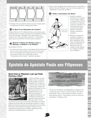 Epístola do Apóstolo Paulo aos Filipenses
137
2. Explique com suas próprias palavras por que a Igreja precisa
ser organizada da forma ordenada pelo Senhor.
O Que É um Discípulo de Cristo?
Pesquise Efésios 4:21–5:4. Relacione todas as características que
encontrar nesses versículos que descrevam um seguidor de Jesus
Cristo. [Por exemplo: “[despojar-se] do velho homem” do
pecado (v. 22) e “[ser renovado] no espírito” (v. 23).] Pondere
quais dessas características você talvez precise melhorar.
Qual É o Plano do Senhor para o
Marido, a Mulher e os Filhos?
Revise Efésios 5:22–6:4.
1. Se você for um rapaz, escreva um parágrafo descrevendo qual
será o seu dever como marido e pai. Se você for uma moça,
escreva um parágrafo descrevendo qual será o seu dever
como esposa e mãe. (Use a informação da seção
“Compreensão das Escrituras” se precisar de ajuda.)
2. Escreva outro parágrafo descrevendo seu dever como filho ou
filha de seus pais. Explique o que você acha que significa ser
“obedientes a vossos pais no Senhor”.
“Toda a Armadura de Deus”
1. Desenhe a seguinte
ilustração de um soldado
em seu caderno. Depois,
ao estudar Efésios 6:11–17,
acrescente a seu desenho
as peças da armadura e as
armas descritas nesses
versículos que estejam
faltando no desenho.
Coloque a legenda na
armadura.
2. Relacione cada peça da
armadura e explique o
que ela representa e por
que é importante. (Ver a
seção “Compreensão das
Escrituras” referente a
Efésios 6:14 para um
exemplo do que significa
ter “cingidos os lombos
com a verdade”.)
Ele deu para até que
Quem Eram os Filipenses e por que Paulo
Escreveu a Eles?
A cidade de Filipos era uma
colônia romana e a primeira
cidade européia a receber o
evangelho. (Ver o mapa 6 do
Guia para Estudo das Escrituras
e a informação a respeito da
epístola aos filipenses no Guia
para Estudo das Escrituras,
“Epístolas Paulinas”, pp.
68–69.) Paulo pregou o
evangelho pela primeira vez
aos filipenses durante sua
segunda viagem missionária.
(Ver mapa 6 do Guia para
Estudo das Escrituras; Atos 16:9–40.) Dez anos depois, ao ficarem
sabendo que Paulo tinha sido aprisionado em Roma, os santos
filipenses enviaram presentes para dar-lhe alento em sua aflição.
Ele escreveu-lhes da prisão esta epístola. Trata-se de uma
expressão de amizade, amor, conselho e gratidão para seus
amigos que desprendidamente o ajudaram.
Filipenses 1–4
Ser Fortalecido em Jesus Cristo
Você já teve de enfrentar uma dificuldade que imaginou não
ser capaz de vencer? Como se sentiu na época? Para quem
pediu ajuda? Paulo, como prisioneiro em Roma, ensinou a
quem devemos buscar: “Posso todas as coisas em Cristo que
me fortalece”. (Filipenses 4:13)
“A couraça da justiça”
“Cingidos os lombos
com a verdade”
 