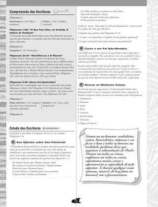 138
Compreensão das Escrituras
Filipenses 1
Filipenses 1:28—“O Que Para Eles, na Verdade, É
Indício de Perdição”
A Tradução de Joseph Smith altera essa frase dizendo que para
aqueles que rejeitam o evangelho, que faz com que destruição se
abata sobre eles.
Filipenses 2
Filipenses 2:5–8—“Humilhou-se a Si Mesmo”
O Élder Neal A. Maxwell, membro do Quórum dos Doze
Apóstolos, escreveu: “No céu, determinou-se que o sublime nome
de Jesus seria o único nome na Terra a oferecer salvação a toda a
humanidade (ver Atos 4:21; 2 Néfi 25:20; ver também Abraão 3:27),
mas o Rei dos reis, o Messias Mortal, decidiu viver modestamente,
‘[humilhando-se] a si mesmo’, como escreveu Paulo. (Filipenses
2:8)” (Men and Women of Christ, 1991, pp. 63–64.)
Filipenses 2:25—Quem Era Epafrodito?
Epafrodito foi o mensageiro que levou os presentes dos santos
filipenses a Paulo. (Ver Filipenses 4:18.) Depois de ser afligido
por uma enfermidade, ficando “quase à morte”, ele voltou para
casa levando essa carta de Paulo. (Ver Filipenses 2:25–28.)
Filipenses 3
Filipenses 4
Estudo das Escrituras
Complete a atividade A e depois a B ou a C, ao estudar
Filipenses 1–4.
Sua Opinião sobre Seu Potencial
“O Presidente [Lorenzo] Snow compôs este belo poema dez anos
antes de morrer. Ele é o resultado de uma vida inteira de
obediência a um ensinamento que lhe foi revelado cinqüenta e
cinco anos antes. O poema é dirigido ao Apóstolo Paulo e foi
escrito em resposta à epístola do apóstolo aos filipenses: (...)
Da mesma forma que Abraão, Isaque e Jacó
De crianças se tornaram homens, e depois deuses.
Deus foi como o homem hoje é;
E como Deus é, o homem pode vir a se tornar,
O que revela o destino do homem.
. . . . . . . . . . . . . . . . . . . . . . . . . . . . . . . . . . .
Um filho de Deus, ao tornar-se como Deus,
Não está roubando a Deus;
E quem quer que tenha essa esperança
Irá do pecado se purificar.
(LeRoi C. Snow, “Devotion to a Divine Inspiration”, Improvement
Era, junho de 1919, pp. 659–661.)
Compare esse poema com Filipenses 2:1–8.
1. O que você aprendeu a respeito de seu próprio potencial?
2. O que você pode fazer para alcançar seu potencial?
Carta a um Pai Não-Membro
Leia Filipenses 3:7–16 e pense no que Paulo estava disposto a
fazer pelo evangelho. Ele considerava isso um sacrifício? Leia a
seguinte história e escreva um final que represente a verdade
expressa por Paulo.
Suzana nunca tinha visto seu pai assim tão zangado. Não
conseguia tirar da mente as suas palavras: “Como se atreve a
ouvir palestras de missionários de outra igreja? Você vai rejeitar
sua família também?” Suzana respeitava o pai e pensou muito
no que ele disse. Resolveu escrever-lhe uma carta, explicando . . .
Buscar as Melhores Coisas
Na décima terceira regra de fé o Profeta Joseph Smith citou
Filipenses 4:8–9. Leia e compare a escritura com a regra de fé.
Estude a seguinte lista e escreva um sinônimo para cada palavra:
1. Verdadeiro
2. Honesto
3. Justo
4. Puro
5. Amável
6. De boa fama
7. Virtuoso
8. Digno de louvor
Cremos em ser honestos, verdadeiros,
castos, benevolentes, virtuosos e em
fazer o bem a todos os homens; na
realidade, podemos dizer que
seguimos a admoestação de Paulo:
Cremos em todas as coisas,
confiamos em todas as coisas,
suportamos muitas coisas e
esperamos ter a capacidade de tudo
suportar. Se houver qualquer coisa
virtuosa, amável, de boa fama ou
louvável, nós a procuraremos.
Maus obreiros (v. 2)—Aqueles
que desviam as pessoas do
caminho, apóstatas
Escória (v. 8)—Lixo, coisa
desprezível
Vanglória (v. 3)—Presunção
Manifestar (v. 13)—Dar a
conhecer
Porfia (v. 15)—Conflito,
contenda
 
