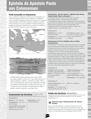 139
Paulo Aconselha os Colossenses
Como a epístola aos filipenses, Paulo escreveu esta epístola aos
colossenses enquanto estava preso em Roma. Os colossenses
eram os membros da Igreja da cidade de Colossos. Um colossense
chamado Epafras visitou Paulo em Roma e pediu-lhe conselho
sobre como lidar com o grave problema dos falsos mestres que
espalhavam doutrinas corruptas entre os santos. Essa epístola é o
conselho de Paulo a Epafras e outros colossenses.
Colossenses 1–4
Admoestação contra
Ensinamentos Falsos
O Profeta Joseph Smith ensinou que para sermos salvos
precisamos acreditar em Deus e ter “uma noção correta de seu
caráter, perfeições e atributos”. (Lectures on Faith, 1985, p.
38.) É muito importante, portanto, que conheçamos a verdade
e nos afastemos das doutrinas e ensinamentos incorretos. Ao
ler Colossenses, preste atenção nas admoestações de Paulo e
pondere como elas se aplicam a sua própria vida.
Compreensão das Escrituras
Colossenses 1
Colossenses 1:25–29—Qual É o “Mistério Que Esteve
Oculto Desde Todos os Séculos”?
O “mistério que esteve oculto desde todos os séculos”
(Colossenses 1:26) é o que Deus enviou Seu Filho, o
“primogênito de toda a criação” (Colossenses 1:15), ao mundo e
que por meio da Expiação de Seu Filho toda a humanidade pode
tornar-se pura, inocente e salva em Sua presença. (Ver
Colossenses 1:20–23.) Paulo estava dando a conhecer seu
mistério a todos os que quisessem ouvir.
Colossenses 2
Colossenses 2:16–19—Cuidado com os Falsos
Ensinamentos
Paulo alertou os colossenses a não serem movidos do evangelho
que lhes tinha sido ensinado. Falsas doutrinas estavam sendo
divulgadas pelos judeus cristãos, que queriam que os membros
gentios vivessem de acordo com a lei de Moisés. (Ver
Colossenses 2:16–17.) Esses conversos judeus estavam
estabelecendo regras rigorosas a respeito do tipo de alimentos
que os cristãos poderiam consumir e os dias santos que lhes seria
permitido comemorar. Alguns santos também estavam adorando
anjos e ensinando que os anjos tinham poder de responder às
orações. (Ver Colossenses 2:18–19.) Essa falsa doutrina diminuía
o papel de Jesus Cristo no plano de salvação. Paulo lembrou os
colossenses que só poderiam alcançar a salvação por intermédio
de Cristo, pois Ele tem preeminência no plano.
Colossenses 3
Colossenses 4
Estudo das Escrituras
Complete duas das atividades seguinte (A–D) ao estudar
Colossenses 1–4.
Escreva Seu Testemunho de Jesus
Cristo
O que você sabe realmente a respeito de Jesus Cristo? Leia
Colossenses 1:13–22 e relacione os nomes, títulos e frases que
Paulo usou para descrever o Salvador. Escreva um parágrafo que
resuma seu testemunho dessas qualidades de Jesus Cristo.
Os que estão de fora (v. 5)—
Os não-membros
Remindo (v. 5)—Usando toda
oportunidade para fazer o bem
Sal (v. 6)—Sabedoria
Mortificai, pois, os vossos
membros, que estão sobre a
terra (v. 5)—Elevai-vos acima
de vossas tendências
mundanas
Afeição desordenada (v. 5)—
Afeição descontrolada
Vil concupiscência (v. 5)—
Desejos pecaminosos, luxúria
Suportando (v. 13)—Apoiando
Rudimentos (vv. 8, 20)—
Princípios básicos
Ordenanças (vv. 14, 20)—A lei
de Moisés e suas regras
Cravando-a na cruz (v. 14)—
Por meio do sacrifício de Jesus
Cristo, a lei de Moisés foi
cumprida
Idôneos (v. 12)—Capazes
Preeminência (v. 18)—Ter o
primeiro lugar
No corpo da sua carne, pela
morte (v. 22)—Por meio da
Expiação de Jesus Cristo
Dispensação (v. 25)—
Comissionamento
Mar Mediterrâneo
Mar Negro
GALÁCIA
ÁSIA
LÍBIA
Tessalônica
Filipos
MACEDÔNIA
Éfeso
EGITO
Colossos
Epístola do Apóstolo Paulo
aos Colossenses
 