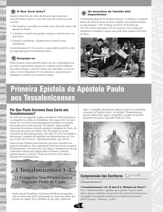 Primeira Epístola do Apóstolo Paulo
aos Tessalonicenses
140
O Que Você Acha?
Segue-se uma lista de várias declarações que expressam
conceitos falsos. Escreva o que acha que está errado em cada
conceito.
1. Não importa a que filme eu assista, pois, afinal de contas, não
passam de filmes.
2. A decisão a respeito de quando começar a namorar deve ser
individual.
3. A Igreja é entediante e alguém precisa torná-la mais
estimulante.
Leia Colossenses 2:1–12 e escreva o que poderia ajudá-lo a não
ser enganado pelos ensinamentos falsos.
Despojar-se
Paulo ensinou como podemos nascer de novo, despojando-nos
de certas características negativas e vestindo outras melhores.
Faça duas colunas e escreva Despojar em uma delas, e Vestir na
outra. Ao ler Colossenses 3:1–14, relacione o que precisa ser
despojado e vestido em sua devida coluna.
Os Assuntos de Família São
Importantes
O Presidente Spencer W. Kimball ensinou: “A família é a unidade
básica do reino de Deus na Terra. A Igreja é tão saudável quanto
as suas famílias”. (The Teachings of Spencer W. Kimball, pp.
331–332.) Leia Colossenses 3:15–21 e escreva cinco idéias que
ajudariam as famílias a serem uma parte mais saudável do reino
de Deus.
Por Que Paulo Escreveu Essa Carta aos
Tessalonicenses?
No início de sua segunda viagem missionária, Paulo proclamou
o evangelho na cidade de Tessalônica. (Ver mapa 6 do Guia para
Estudo das Escrituras.) Sua mensagem foi recebida com grande
entusiasmo por muitas pessoas. No entanto, alguns judeus
descrentes levantaram acirrada oposição à pregação de Paulo, de
modo que ele partiu da cidade a fim de poupar os recém-
conversos de mais perseguições. (Ver Atos 17:1–10; ver também a
informação a respeito das epístolas aos tessalonicenses no Guia
para Estudo das Escrituras, “Epístolas Paulinas”, pp. 68–69.)
Paulo enviou Timóteo para ministrar aos novos membros da
Igreja de Tessalônica. Essa epístola de Paulo incentivou os santos
tessalonicenses a viverem uma vida digna e lembrarem-se de que
o Salvador voltaria para julgar todos os homens. Timóteo
posteriormente se reuniu a Paulo em Corinto e lhe contou a
situação dos tessalonicenses.
I Tessalonicenses 1–5
O Evangelho Nos Prepara para a
Segunda Vinda de Cristo
Paulo saiu de Tessalônica às pressas devido às perseguições,
mas escreveu uma carta expressando seu amor aos santos que
ficaram na cidade. Ele os lembrou de que não é suficiente
saber o evangelho; devemo-nos esforçar para ter a companhia
constante do Espírito Santo. Ao estudar I Tessalonicenses,
procure meios pelos quais o evangelho e o poder do Espírito
preparam-nos para a Segunda Vinda de Cristo.
Compreensão das Escrituras
I Tessalonicenses 1
I Tessalonicenses 1:4—O Que É a “Eleição de Deus”?
Ter a “eleição de Deus” significa que a pessoa “nasceu numa
época, lugar e condições em que terá um contato favorável com o
evangelho. Essa eleição aconteceu na existência pré-mortal”.
(Bible Dicionary, “election”, p. 663.)
 