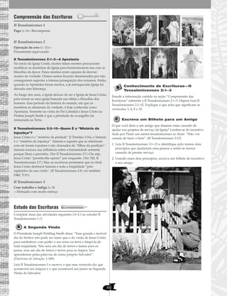142
Compreensão das Escrituras
II Tessalonicenses 1
II Tessalonicenses 2
II Tessalonicenses 2:1–3—A Apostasia
No início da Igreja Cristã, muitos falsos mestres procuraram
modificar as doutrinas da Igreja para harmonizarem-nas com as
filosofias da época. Esses mestres eram capazes de desviar
muitos da verdade. Outros santos ficaram desanimados por não
conseguirem suportar a intensa perseguição dos romanos. Então,
quando os Apóstolos foram mortos, a já enfraquecida Igreja foi
deixada sem liderança.
Ao longo dos anos, a Igreja deixou de ser a Igreja de Jesus Cristo,
para tornar-se uma igreja baseada nas idéias e filosofias dos
homens. Esse período da história do mundo, em que os
membros se afastaram da verdade, é hoje conhecida como
Apostasia. Somente na visita do Pai Celestial e Jesus Cristo ao
Profeta Joseph Smith é que a plenitude do evangelho foi
restaurada na Terra.
II Tessalonicenses 2:3–10—Quem É o “Mistério da
Injustiça”?
Jesus Cristo é o “mistério da piedade” (I Timóteo 3:16), e Satanás
é o “mistério da injustiça”. Satanás e aqueles que se rebelaram
com ele foram expulsos e são chamados de “filhos da perdição”.
Satanás exerceu sua influência sobre a humanidade somente
porque Deus o permitiu. (Ver II Tessalonicenses 2:7.) Ou seja,
Jesus Cristo “permite-lhe operar” por enquanto. (Ver TJS, II
Tessalonicenses 2:7.) Mas as escrituras prometem que no final
Jesus Cristo destruirá Satanás e toda a iniqüidade “pelo
esplendor da sua vinda”. (II Tessalonicenses 2:8; ver também
D&C 5:19.)
II Tessalonicenses 3
Estudo das Escrituras
Complete duas das atividades seguintes (A–C) ao estudar II
Tessalonicenses 1–3.
A Segunda Vinda
O Presidente Joseph Fielding Smith disse: “Esse grande e terrível
dia do Senhor não pode ser outro que o da vinda de Jesus Cristo
para estabelecer com poder o seu reino na terra e limpá-la de
toda iniqüidade. Não será um dia de terror e temor para os
justos, mas um dia de temor e terror para os ímpios. Isso
aprendemos pelas palavras de nosso próprio Salvador”.
(Doutrinas de Salvação, 1:189)
Leia II Tessalonicenses 1 e escreva o que esse versículo diz que
acontecerá aos iníquos e o que acontecerá aos justos na Segunda
Vinda do Salvador.
Conhecimento de Escrituras—II
Tessalonicenses 2:1–3
Estude a informação contida na seção “Compreensão das
Escrituras” referente a II Tessalonicenses 2:1–3. Depois Leia II
Tessalonicenses 2:1–12. Explique o que acha que significam os
versículos 3, 4, 8 e 10.
Escreva um Bilhete para um Amigo
O que você diria a um amigo que dissesse estar cansado de
ajudar nos projetos de serviço da Igreja? Lembre-se do incentivo
dado por Paulo aos santos tessalonicenses ao dizer: “Não vos
canseis de fazer o bem”. (II Tessalonicenses 3:13)
1. Leia II Tessalonicenses 3:1–13 e identifique pelo menos dois
princípios que ajudariam uma pessoa a sentir-se menos
cansada de prestar serviço.
2. Usando esses dois princípios, escreva um bilhete de incentivo
a seu amigo.
Com trabalho e fadiga (v. 8)
—Efetuado com muito esforço
Operação do erro (v. 11)—
Pensamento equivocado
Paga (v. 6)—Recompensa
 