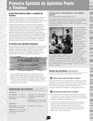 O Que Você Deveria Saber a respeito de
Timóteo
Timóteo “talvez tenha sido o assistente mais capaz e digno de
maior confiança de Paulo”. (Guia para Estudo das Escrituras,
“Timóteo”, pp. 208–209.) O nome Timóteo significa “honrado por
Deus” e descreve muito bem esse servo devotado e fiel.
Timóteo provavelmente foi convertido durante a primeira
viagem missionária de Paulo. Ao crescer no evangelho, ele se
destacou como um discípulo fiel e Paulo o escolheu como
companheiro de missão. (Ver Atos 16:1–5.) Enquanto pregavam
em Éfeso, Paulo descobriu crescentes problemas entre os
membros da Igreja, inclusive especulações e ensinamentos
falsos. Por causa desses problemas, Paulo entregou dois élderes
às bofetadas de Satanás. (Ver I Timóteo 1:19–20.) Paulo então
chamou Timóteo para zelar pela Igreja e ajudar a restaurar a fé
dos santos de Éfeso. Ele escreveu essa epístola a Timóteo da
Macedônia, para incentivá-lo e fortalecê-lo em seu chamado.
A Primeira das Epístolas Pastorais
Epístola Pastoral foi o nome dado às epístolas de Timóteo e Tito,
porque eles administravam um cargo pastoral e os deveres dos
pastores ou ministros da Igreja. (Bible Dictionary, “Pastoral
Epistles”, p. 742.) Um pastor é um bispo, e Timóteo foi o
primeiro bispo da Igreja a ser ordenado em Éfeso. Portanto,
pastoral refere-se ao cargo e aos deveres de um bispo.
I Timóteo 1–2
Viver o Evangelho
O que é característico daqueles que seguem Jesus Cristo?
Que princípios simples eles seguem que fazem tamanha
diferença em sua vida? Paulo aconselhou Timóteo sobre como
levar uma vida centralizada no evangelho. Ao ler I Timóteo
1–2, pondere como o conselho de Paulo pode ajudá-lo em seu
esforço de seguir o Salvador.
Compreensão das Escrituras
I Timóteo 1
I Timóteo 2
I Timóteo 2:9–12—“Não Permito (…) que a Mulher
Ensine”?
O Presidente Joseph Fielding Smith ensinou:
“Nesta dispensação o Senhor ordenou que as irmãs da Igreja se
organizassem, que realizassem reuniões, que ensinassem umas
às outras o evangelho do reino, auxiliassem aos pobres,
necessitados e aflitos. Elas devem cuidar dos doentes e dos que
necessitam de consolo.
Nossa Sociedade de
Socorro foi criada por
revelação divina. O
mesmo acontece com
as organizações de
Melhoramentos
Mútuos e a Primária.
Os conceitos
insensatos que eram
praticados pelos
judeus e por outras
pessoas no passado
não têm lugar no
reino de Deus
atualmente. O Senhor
prometeu a todos,
tanto homens quanto mulheres, o dom do Espírito Santo,
dependendo da fidelidade, humildade e arrependimento
verdadeiro. Todos precisam estudar e conhecer as verdades do
evangelho e preparar-se por meio do estudo, fé e obediência a
todos os mandamentos para buscar a luz e a verdade, de modo
a se qualificarem para a glória celestial”. (Answers to Gospel
Questions, 3:68–69.)
Estudo das Escrituras
Complete as atividades A e B ao estudar I Timóteo 1–2.
Faça uma Lista do Tipo “Fazer”
Faça duas colunas em seu caderno. Escreva no alto de uma das
colunas Fazer e no alto da outra Não Fazer. Leia I Timóteo 1–2 e
relacione pelo menos dez coisas que devemos ou não devemos
fazer, nas devidas colunas. A seção “Compreensão das
Escrituras” referente a I Timóteo 1–2 também pode ser útil.
Instruções Referente à Moda
1. Leia I Timóteo 2:9–10 e procure como Paulo aconselhou que
as mulheres se vestissem. Se Paulo visitasse sua escola hoje,
que estilo de roupas ou tendências da moda você acha que ele
condenaria? (Relacione pelo menos cinco.)
2. As escrituras nos ensinam como o Senhor espera que nos
vistamos. Leia 1 Néfi 13:7–8; Jacó 2:13; Alma 1:6; 4:6; 5:53;
31:27–28; 4 Néfi 1:24; Mórmon 8:36–37; e Doutrina e
Convênios 42:40. Resuma o que acha que esses versículos
ensinam. Como seu resumo condiz com as diretrizes do
folheto Para o Vigor da Juventude?
Intercessões (v. 1)—Orações
em favor de outra pessoa
Mediador (v. 5)—Pessoa que
resolve uma disputa entre
duas outras
Ataviar (v. 9)—Vestir-se
Não fingida (v. 5)—Sincera
Devassos (v. 10)—Adúlteros,
fornicadores
Perjuros (v. 10)—Mentirosos,
pessoas que quebram suas
promessas
Blasfemo (v. 13)—Pessoa que
fala mal de Deus e dos outros
143
Primeira Epístola do Apóstolo Paulo
a Timóteo
 