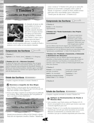 144
I Timóteo 3
Conselho aos Bispos e Diáconos
Os chamados da Igreja nos dão
oportunidades de serviço ao
próximo e crescimento no
evangelho. Quando chamados
para servir na Igreja, devemos
nos esforçar por desenvolver
certas qualidades e atributos.
Em I Timóteo 3, lemos o que o
Senhor espera dos bispos e
diáconos. Ao estudar esse
capítulo, encontre maneiras pelas quais o conselho de Paulo o
ajudaria a servir melhor em seus próprios chamados.
Compreensão das Escrituras
I Timóteo 3
I Timóteo 3:11–12 — Diáconos Casados?
Na época de Paulo, bem como nos primeiros dias da Igreja
restaurada, os diáconos eram homens adultos, que podiam
casar-se enquanto eram portadores do Sacerdócio Aarônico. O
Senhor, por meio de Seus profetas, estendeu agora o privilégio
de possuir o Sacerdócio Aarônico aos rapazes dignos de doze
anos de idade para cima.
Estudo das Escrituras
Complete a seguinte atividade ao estudar I Timóteo 3.
Escreva a respeito de Seu Bispo
1. Leia I Timóteo 3 e procure quais são as expectativas do
Senhor em relação a Seus bispos. Por que você acha que um
bispo deve atender a essas exigências?
2. Escreva um artigo a respeito de seu bispo para ser publicado
em A Liahona. Aliste várias perguntas que você gostaria de
fazer a seu bispo se fosse entrevistá-lo.
I Timóteo 4–6
“Milita a Boa Milícia da Fé”
Satanás procura destruir os filhos do Pai Celestial e a Igreja.
Paulo deu este importante conselho a Timóteo: “Manda estas
coisas e ensina-as” (I Timóteo 4:11), para que os santos fiéis
pudessem ser preservados e protegidos contra o poder de
Satanás. Se seguirmos o conselho de Paulo, também teremos
poder para vencer nossa batalha contra o adversário e
“[tomar] posse da vida eterna”. (I Timóteo 6:12)
Compreensão das Escrituras
I Timóteo 4
I Timóteo 4:2—“Tendo Cauterizada a Sua Própria
Consciência”
Às vezes se usam ferros
quentes para cauterizar
(queimar) a pele e fechar
ferimentos, impedindo-os de
sangrarem. Paulo usou essa
forte imagem para explicar
que nos últimos dias haveria alguns cuja consciência seria
extremamente embrutecida ou fechada, devido à iniqüidade.
Os profetas do Livro de Mórmon descreve-os como pessoas que
“[perderam] a sensibilidade”. (1 Néfi 17:45; Morôni 9:20.)
I Timóteo 4:3—“Proibindo o Casamento, e Ordenando
a Abstinência dos Alimentos”
Paulo profetizou que nos últimos dias haveria alguns que
seguiriam as falsas práticas de proibir o casamento e abster-se
de certos alimentos. Leia Doutrina e Convênios 49:15–21 e
aprenda o que o Senhor revelou ao Profeta Joseph Smith sobre
esses dois assuntos.
I Timóteo 5
I Timóteo 6
Estudo das Escrituras
Complete a seguinte atividade ao estudar I Timóteo 4–6.
Aplique os Ensinamentos de Paulo a
Nossos Dias
1. Leia e pondere o que Paulo ensinou em I Timóteo 6:11–12.
Escreva um parágrafo em seu caderno que resuma o que esses
versículos significam para você.
2. Estude I Timóteo 4, 5 e 6 e escolha dois ensinamentos de cada
versículo que você ache que seriam necessários em sua escola.
Relacione os ensinamentos, os versículos onde você os
encontrou e por que os considera importantes para nossos dias.
Piedade (v. 4)—Lealdade,
devoção, reverência
Infiel (v. 8)—Incrédulo
Quando se tornam levianas
contra Cristo (v. 11)—Desejos
sexuais que sobrepujam a
dedicação a Cristo
Paroleiras (v. 13)—
Fofoqueiras
Exortar (v. 13)—Incentivar
vigorosamente
Vigilante (v. 2)—Atento, alerta Afronta (v. 7)—Desgraça,
crítica severa
Ferro de cauterização
 