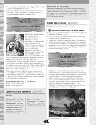 10
• A ressurreição e a aparição dos santos depois da Ressurreição
do Salvador. (Ver Mateus 27:52–53.)
• Algumas declarações muito citadas e importantes de Jesus,
tais como: “Vinde a mim, todos os que estais cansados e
oprimidos, e eu vos aliviarei”. (Mateus 11:28)
Mateus 1
Nascimento de Jesus Cristo
Mateus inicia seu testemunho
com a história de uma
importante família para
mostrar que Jesus era
descendente de Abraão e do rei
Davi. Ser descendente de
Abraão era importante porque
Deus havia prometido a Abraão
que seus descendentes
abençoariam e levariam a
salvação a todo o mundo. (Ver
Gênesis 12:2–3; Abraão
2:9–11.) Ser descendente do rei
Davi era importante porque os judeus sabiam que o Messias
seria descendente literal de Davi. (Ver Isaías 11:1–9.)
O Élder James E. Talmage, que foi um membro do Quórum dos
Doze Apóstolos, ensinou que se Judá tivesse continuado a ser
governado por um rei desde a época de Davi, o marido de Maria,
José, “teria sido coroado rei; e o sucessor legal ao trono seria
então Jesus”. (Jesus, o Cristo, p. 83.)
A história do nascimento de Cristo também se encontra em
Lucas 2. Mateus 1 conta a história de José e o nascimento de
Cristo, enquanto que Lucas 1–2 conta a história de Maria. Ao
ler Mateus 1:18–25, procure qualidades em José que fariam dele
um bom guardião e pai para Jesus.
Outros Relatos do que Se Lê em Mateus 1
Mateus 1:1–17—Lucas 3:23–38
Mateus 1:18–24—Lucas 2:1–7
Compreensão das Escrituras
Mateus 1
Mateus 1:18–19—“Desposada”
Desposar-se era assumir o compromisso formal de casar-se. O
compromisso era tão sério que se uma pessoa fosse infiel depois
de ter-se desposado, isso era considerado adultério, e a punição
era a morte. (Ver Deuteronômio 22:23–24.) Foi esse o motivo pelo
qual José ficou tão preocupado com a gravidez de Maria e com o
que ele faria a esse respeito.
Estudo das Escrituras
Complete a atividade A ao estudar Mateus 1.
A Preparação de um Pai para Jesus
1. O que José fez quando descobriu que Maria estava esperando
um bebê? (Ver Mateus 1:18–19.)
2. O que José decidiu fazer depois de ser visitado por um anjo
em seu sonho? (Ver Mateus 1:20–25.)
3. Embora José não fosse o pai literal de Jesus, ele deve ter sido
um homem em quem o Pai Celestial confiava para ser pai de
Jesus na mortalidade. Observe como José reagiu às situações
em Mateus 1:18–25 e escreva pelo menos duas qualidades que
ele demonstrou que você acha que poderia desenvolver ao
preparar-se para ser pai ou mãe.
Mateus 2
Os Magos Procuram e
Encontram Jesus
Na época do nascimento de Jesus, os judeus estavam sob
domínio romano e os romanos tinham nomeado Herodes para
ser seu rei. Herodes era um gentio, idumeu, que convertera-se
à religião judaica. Ele tentou conquistar a confiança dos
judeus reconstruindo seu templo, gastando uma fortuna
nisso. Seu reino também ficou famoso por sua desconfiança
de todos os que pudessem ameaçar seu poder e por seus atos
cruéis. Um deles está registrado em Mateus 2. (Ver
“Herodes”, no Guia para Estudo das Escrituras, p. 96, para
mais informações sobre esse rei e sua família.)
Os magos são guiados por uma estrela.
AChegada,deMichaelAlbrechtsen©MichaelAlbrechtsen
Ter concebido (v. 18)—Estar
esperando bebê, estar grávida
Ter concebido (v. 23)—Estar
esperando bebê, estar grávida
Do Espírito Santo (v. 18)—
Aconteceu pelo poder do
Espírito Santo (mas o Espírito
Santo não é o Seu pai)
Justo (v. 19)—Direito
Traduzido é (v. 23)—Significa
Não a conheceu (v. 25)—Não
teve relações sexuais com ela
 