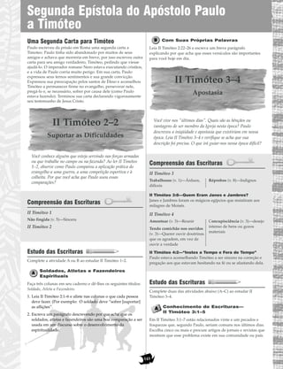 145
Uma Segunda Carta para Timóteo
Paulo escreveu da prisão em Roma uma segunda carta a
Timoteo. Paulo tinha sido abandonado por muitos de seus
amigos e achava que morreria em breve, por isso escreveu outra
carta para seu amigo verdadeiro, Timóteo, pedindo que viesse
ajudá-lo. O imperador romano Nero estava executando cristãos,
e a vida de Paulo corria muito perigo. Em sua carta, Paulo
expressou seus ternos sentimentos e sua grande convicção.
Expressou sua preocupação pelos santos de Éfeso e aconselhou
Timóteo a permanecer firme no evangelho, perseverar nele,
pregá-lo e, se necessário, sofrer por causa dele (como Paulo
estava fazendo). Terminou sua carta declarando vigorosamente
seu testemunho de Jesus Cristo.
II Timóteo 2–2
Suportar as Dificuldades
Você conhece alguém que esteja servindo nas forças armadas
ou que trabalhe no campo ou na fazenda? Ao ler II Timóteo
1–2, observe como Paulo comparou a aplicação prática do
evangelho a uma guerra, a uma competição esportiva e à
colheita. Por que você acha que Paulo usou essas
comparações?
Compreensão das Escrituras
II Timóteo 1
II Timóteo 2
Estudo das Escrituras
Complete a atividade A ou B ao estudar II Timóteo 1–2.
Soldados, Atletas e Fazendeiros
Espirituais
Faça três colunas em seu caderno e dê-lhes os seguintes títulos:
Soldado, Atleta e Fazendeiro.
1. Leia II Timóteo 2:1–6 e aliste nas colunas o que cada pessoa
deve fazer. (Por exemplo: O soldado deve “sofrer [suportar]
as aflições”.
2. Escreva um parágrafo descrevendo por que acha que os
soldados, atletas e fazendeiros são uma boa comparação a ser
usada em um discurso sobre o desenvolvimento da
espiritualidade.
Com Suas Próprias Palavras
Leia II Timóteo 2:22–26 e escreva um breve parágrafo
explicando por que acha que esses versículos são importantes
para você hoje em dia.
II Timóteo 3–4
Apostasia
Você vive nos “últimos dias”. Quais são as bênçãos ou
vantagens de ser membro da Igreja nesta época? Paulo
descreveu a iniqüidade e apostasia que existiriam em nossa
época. Leia II Timóteo 3–4 e verifique se acha que sua
descrição foi precisa. O que irá guiar-nos nessa época difícil?
Compreensão das Escrituras
II Timóteo 3
II Timóteo 3:8—Quem Eram Janes e Jambres?
Janes e Jambres foram os mágicos egípcios que resistiram aos
milagres de Moisés.
II Timóteo 4
II Timóteo 4:2—“Instes a Tempo e Fora de Tempo”
Paulo estava aconselhando Timóteo a ser sincero na correção e
pregação aos que estavam hesitando na fé ou se afastando dela.
Estudo das Escrituras
Complete duas das atividades abaixo (A–C) ao estudar II
Timóteo 3–4.
Conhecimento de Escrituras—
II Timóteo 3:1–5
Em II Timóteo 3:1–7 estão relacionados vinte e um pecados e
fraquezas que, segundo Paulo, seriam comuns nos últimos dias.
Escolha cinco ou mais e procure artigos de jornais e revistas que
mostrem que esse problema existe em sua comunidade ou país.
Amontoar (v. 3)—Reunir
Tendo comichão nos ouvidos
(v. 3)—Querer ouvir doutrinas
que os agradem, em vez de
ouvir a verdade
Concupisciência (v. 3)—desejo
intenso de bens ou gozos
materiais
Trabalhosos (v. 1)—Árduos,
difíceis
Réprobos (v. 8)—Indignos
Não fingida (v. 5)—Sincera
Segunda Epístola do Apóstolo Paulo
a Timóteo
 