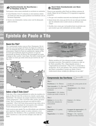 Epístola de Paulo a Tito
146
Conhecimento de Escrituras—
II Timóteo 3:16–17
Você passou vários meses estudando as escrituras no seminário.
1. Leia II Timóteo 3:16–17 e relacione as sete maneiras citadas
por Paulo por meio das quais podemos nos beneficiar com as
escrituras inspiradas.
2. Escreva seu testemunho e inclua como você foi abençoado
pelas escrituras.
Você Está Combatendo um Bom
Combate?
Pense no que aprendeu sobre Paulo nas últimas semanas de
estudo. Depois de ler II Timóteo 4:7–8, responda às seguintes
perguntas:
1. Por que você considera marcante essa declaração de Paulo?
2. Quais foram três coisas que ele fez em sua vida que mostram
que ele realmente estava sendo sincero ao declarar essas
coisas?
3. Escolha cinco coisas que você poderia fazer no próximo ano
para mostrar que está combatendo um bom combate.
Quem Era Tito?
Tito é mencionado muitas vezes no Novo Testamento. Ele foi
uma dos conversos gregos de Paulo. Era digno de confiança e
fiel, e foi chamado para servir com Paulo em diversas viagens
missionárias. Depois de Paulo ter estabelecido a Igreja na ilha
de Creta (provavelmente depois da primeira vez que foi
aprisionado em Roma), ele deixou Tito encarregado de cuidar
da Igreja na ilha e partiu. Como bispo, Tito tinha a tarefa de pôr
em ordem as coisas que ainda restavam por resolver ali. (Ver
Tito 1:5.)
Sobre o Que É Este Livro?
Paulo deu a Tito a responsabilidade de cuidar dos membros da
Igreja da ilha de Creta. Ele os descreveu citando o poeta grego
Epimênides: “Os cretenses são sempre mentirosos, bestas ruins,
ventres preguiçosos”. (Tito 1:12) Paulo sabia, porém, que Jesus
Cristo “deu a si mesmo por nós para nos remir de toda a
iniqüidade”. (Tito 2:14) Cristo tornou possível que todos, até as
pessoas com uma reputação tão ruim quanto a dos cretenses,
fossem abençoados pelo evangelho de Jesus Cristo.
Paulo escreveu para ajudar Tito nas dificuldades que enfrentava
para organizar a Igreja e ajudar os santos cretenses a viver
dignamente. Ele relembrou a Tito as qualidades da liderança
justa e incentivou-o a dar um bom exemplo como líder da
Igreja.
Tito 1–3
“Sãos na Fé”
Muitos membros de Creta estavam pecando e ensinando
princípios incorretos. Para ajudá-los a tornarem-se sãos na
fé, Paulo aconselhou Tito, o bispo daquelas pessoas, a
“[repreendê-los] severamente” (Tito 1:13) e a ensinar-lhes a
sã doutrina. Ao ler esta epístola a Tito, procure as doutrinas
que Paulo o aconselhou a ensinar aos santos. Como o
conhecimento dessas verdades faz diferença em sua vida?
Compreensão das Escrituras
Tito 1
Tito 2
Tito 3
Potestades (v. 1)—poder,
potência
Magistrados (v. 1)—Juízes
Lavagem da regeneração (v. 5)
—Batismo por imersão
Herege (v. 10)—Apóstata,
seguidor de falsa doutrina
Sóbrios (vv. 2, 4, 6, 12)—
Moderados, dotados de
autocontrole
Graves (v. 2)—Sérios,
honrados
Presbíteros (v. 5)—Élderes
Nem iracundo (v. 7)—Não seja
uma pessoa que se irrite
facilmente
Circuncisão (v. 10)—Judeus
cristãos que ainda viviam de
acordo com certas partes da lei
de Moisés
Abomináveis (v. 16)—Muito
iníquas
Sidom
Tiro
Cesaréia
FENÍCIA
Mar Mediterrâneo
CRETA
SÍRIA
Jerusalém
EGITO
Éfeso
Antióquia
ACAIA
CHIPRE
Atenas
 