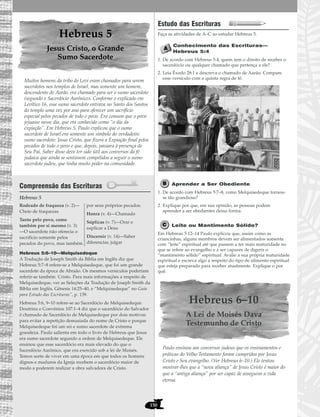 150
Hebreus 5
Jesus Cristo, o Grande
Sumo Sacerdote
Muitos homens da tribo de Levi eram chamados para serem
sacerdotes nos templos de Israel, mas somente um homem,
descendente de Aarão, era chamado para ser o sumo sacerdote
(segundo o Sacerdócio Aarônico). Conforme o explicado em
Levítico 16, esse sumo sacerdote entrava no Santo dos Santos
do templo uma vez por ano para oferecer um sacrifício
especial pelos pecados de todo o povo. Era comum que o povo
jejuasse nesse dia, que era conhecido como “o dia da
expiação”. Em Hebreus 5, Paulo explicou que o sumo
sacerdote de Israel era somente um símbolo do verdadeiro
sumo sacerdote: Jesus Cristo, que fizera a Expiação final pelos
pecados de todo o povo e que, depois, passara à presença de
Seu Pai. Saber disso deve ter sido útil aos conversos da fé
judaica que ainda se sentissem compelidos a seguir o sumo
sacerdote judeu, que tinha muito poder na comunidade.
Compreensão das Escrituras
Hebreus 5
Hebreus 5:6–10—Melquisedeque
A Tradução de Joseph Smith da Bíblia em Inglês diz que
Hebreus 5:7–8 refere-se a Melquisedeque, que foi um grande
sacerdote da época de Abraão. Os mesmos versículos poderiam
referir-se também Cristo. Para mais informações a respeito de
Melquisedeque, ver as Seleções da Tradução de Joseph Smith da
Bíblia em Inglês, Gênesis 14:25–40, e “Melquisedeque” no Guia
para Estudo das Escrituras”, p. 139.
Hebreus 5:6, 9–10 refere-se ao Sacerdócio de Melquisedeque.
Doutrina e Convênios 107:1–4 diz que o sacerdócio do Salvador
é chamado de Sacerdócio de Melquisedeque por dois motivos:
para evitar a repetição demasiada do nome de Cristo e porque
Melquisedeque foi um rei e sumo sacerdote de extrema
grandeza. Paulo salienta em todo o livro de Hebreus que Jesus
era sumo sacerdote segundo a ordem de Melquisedeque. Ele
ensinou que esse sacerdócio era mais elevado do que o
Sacerdócio Aarônico, que era exercido sob a lei de Moisés.
Temos sorte de viver em uma época em que todos os homens
dignos e maduros da Igreja recebem o sacerdócio maior de
modo a poderem realizar a obra salvadora de Cristo.
Estudo das Escrituras
Faça as atividades de A–C ao estudar Hebreus 5.
Conhecimento das Escrituras—
Hebreus 5:4
1. De acordo com Hebreus 5:4, quem tem o direito de receber o
sacerdócio ou qualquer chamado que pertença a ele?
2. Leia Êxodo 28:1 e descreva o chamado de Aarão. Compare
esse versículo com a quinta regra de fé.
Aprender a Ser Obediente
1. De acordo com Hebreus 5:7–8, como Melquisedeque tornou-
se tão grandioso?
2. Explique por que, em sua opinião, as pessoas podem
aprender a ser obedientes dessa forma.
Leite ou Mantimento Sólido?
Em Hebreus 5:12–14 Paulo explicou que, assim como as
criancinhas, alguns membros devem ser alimentados somente
com “leite” espiritual até que passem a ter mais maturidade no
que se refere ao evangelho e a ser capazes de digerir o
“mantimento sólido” espiritual. Avalie a sua própria maturidade
espiritual e escreva algo a respeito do tipo de alimento espiritual
que esteja preparado para receber atualmente. Explique o por
quê.
Hebreus 6–10
A Lei de Moisés Dava
Testemunho de Cristo
Paulo ensinou aos conversos judeus que os ensinamentos e
práticas do Velho Testamento foram cumpridos por Jesus
Cristo e Seu evangelho. (Ver Hebreus 6–10.) Ele tentou
mostrar-lhes que a “nova aliança” de Jesus Cristo é maior do
que a “antiga aliança” por ser capaz de assegurar a vida
eterna.
Rodeado de fraqueza (v. 2)—
Cheio de fraquezas
Tanto pelo povo, como
também por si mesmo (v. 3)
—O sacerdote não oferecia o
sacrifício somente pelos
pecados do povo, mas também
por seus próprios pecados.
Honra (v. 4)—Chamado
Súplicas (v. 7)—Orar e
suplicar a Deus
Discernir (v. 14)—Saber
diferenciar, julgar
 