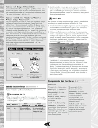 Hebreus 11:5—Enoque foi Transladado
Enoque foi transladado, o que significa que Deus operou uma
modificação em seu corpo de modo que ele não passasse mais
por dores nem pela morte até o momento em que ressuscitasse.
(Ver outro exemplo em 3 Néfi 28:4–9.)
Hebreus 11:10–16—Que “Cidade” ou “Pátria" os
Profetas Antigos Procuravam?
Em poucas palavras, a cidade ou pátria que os profetas antigos
procuravam era o céu, o reino celestial, o lugar onde Deus
habita. Como a Terra continua sob os efeitos da Queda, não é
possível que encontremos nela o céu. Contudo, quando o povo
de Deus faz convênios sagrados e é fiel a eles, estabelecem
cidades de retidão chamadas Sião. (Ver Moisés 7:18) Em Sião, as
pessoas têm o privilégio de desfrutar da presença de Deus na
Terra. Por intermédio do estabelecimento de Sião, os santos fiéis
conseguirão alcançar a cidade que os profetas que Paulo
mencionou buscavam, a cidade “da qual o artífice e construtor é
Deus”. (Hebreus 11:10) As escrituras profetizam que nos últimos
dias Sião seria novamente edificada na Terra, e que incluiria
uma cidade central chamada Nova Jerusalém. (Ver D&C
45:65–67; 84:2–5.)
Estudo das Escrituras
Faça as atividades A e B ao estudar Hebreus 11.
Exemplos de Fé
1. Faça em seu caderno um gráfico com o nome de pessoas que
tenham fé. Utilize o que aprendeu em Hebreus 11 e o exemplo
dado no gráfico a seguir.
2. Escolha uma das pessoas que serviu como exemplo de fé.
Escreva um pouco sobre como o exemplo dessa pessoa se
aplica a você e à fé que necessita para vencer os problemas
que enfrenta atualmente. Em que as dificuldades dessa pessoa
são semelhantes às suas?
“Pela Fé”
Em Hebreus 11, lemos muitas vezes que “pela fé” esses homens
e mulheres do passado receberam as bênçãos de Deus.
1. Dê pelo menos três exemplos de pessoas que, em sua opinião,
poderiam ter sido incluídas nesse capítulo caso tivesse sido
escrito em sua época e no lugar onde você mora.
2. Utilize o que Paulo escreveu em Hebreus 11 como modelo e
escreva a respeito das três pessoas que escolheu. Comece cada
exemplo com as palavras “pela fé”, depois, diga o nome da
pessoa, os atos em que ela demonstrou ter muita fé e algumas
das bênçãos que Deus tenha prometido a pessoas como ela,
tanto nesta vida como na vida futura.
Hebreus 12
Empenho e Correção
Em Hebreus 11, existem muitas histórias de pessoas que
demonstraram ter fé em Jesus Cristo. Em Hebreus 12, Paulo
explicou como essa fé deveria inspirar-nos a confiar no
Senhor. Dois meios importantes de demonstrarmos que temos
fé no Senhor são permitir que Ele nos corrija e perseverar até
o fim de nossa vida. Inspire-se com as histórias e exemplos de
Hebreus 11 e leia Hebreus 12 procurando meios de aplicar o
que tenha aprendido.
Compreensão das Escrituras
Hebreus 12
Nuvem (v. 1)—Vários, grupo
Embaraço (v. 1)—Problemas
Desprezando (v. 2)—Não
dando atenção
Correção, corrige, corrija (v.
5–8, 10–11)—Castigo,
repreensão
Açoita (v. 6)—Pune, castiga
Bastardos (v. 8)—Filhos de
mãe solteira, filhos ilegítimos;
Paulo utiliza essa palavra para
demonstrar que, como eles
não seguiam a Deus, não eram
Seus filhos legítimos.
Reverência (v. 9, 28)—
Respeito, Obediência
Sujeitar-se (v. 9)—Estar
disposto a obedecer, estar sob
o controle de alguém
Desconjuntados (v. 12)—
Fracos (pode simbolizar
também o medo)
Mediador (v. 24)—Quem
intervém entre duas pessoas
para que façam as pazes,
tornem-se amigas ou para
confirmar um acordo.
Futuras Cidades Chamadas de Jerusalém
Depois do MilênioAntes do Milênio
Independence,
no Missouri
A Terra Celestial
Uma cidade santa que descerá
para unir-se à Terra, que estará
em estado celestial
Uma cidade construída
pelos membros da Igreja
nos últimos dias
152
Nome
Abel v. 4 Ofereceu a Deus
“maior sacrifício”
O testemunho de
Deus de que Ele era
justo a seu ver.
Hebreus 11
Como
Demonstrou Fé
Bênçãos
que Recebeu
 