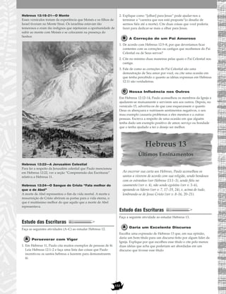 153
Hebreus 12:18–21—O Monte
Esses versículos tratam da experiência que Moisés e os filhos de
Israel tiveram no Monte Sinai. Os israelitas estavam tão
temerosos e eram tão indignos que rejeitaram a oportunidade de
subir ao monte com Moisés e se colocarem na presença do
Senhor.
Hebreus 12:22—A Jerusalém Celestial
Para ler a respeito da Jerusalém celestial que Paulo mencionou
em Hebreus 12:22, ver a seção “Compreensão das Escrituras”
relativa a Hebreus 11.
Hebreus 12:24—O Sangue de Cristo “Fala melhor do
que o de Abel”
A morte de Abel representou o fim da vida mortal. A morte e
ressurreição de Cristo abriram as portas para a vida eterna, o
que é muitíssimo melhor do que aquilo que a morte de Abel
representava.
Estudo das Escrituras
Faça as seguintes atividades (A–C) ao estudar Hebreus 12.
Perseverar com Vigor
1. Em Hebreus 11, Paulo cita muitos exemplos de pessoas de fé.
Leia Hebreus 12:1–2 e faça uma lista das coisas que Paulo
incentivou os santos hebreus a fazerem para demonstrarem
fé.
2. Explique como “[olhar] para Jesus” pode ajudar-nos a
terminar a “carreira que nos está proposta”(o desafio de
sermos fiéis até a morte). Cite duas coisas que você poderia
fazer para dedicar-se mais a olhar para Jesus.
A Correção de um Pai Amoroso
1. De acordo com Hebreus 12:5–8, por que deveríamos ficar
contentes com as correções ou castigos que recebemos do Pai
Celestial ou de Seus servos?
2. Cite no mínimo duas maneiras pelas quais o Pai Celestial nos
castiga.
3. Fale de como as correções do Pai Celestial são uma
demostração de Seu amor por você, ou cite uma ocasião em
que tenha percebido o quanto as idéias expressas em Hebreus
12:11 são verdadeiras.
Nossa Influência nos Outros
Em Hebreus 12:12–14, Paulo aconselhou os membros da Igreja a
ajudarem-se mutuamente e servirem uns aos outros. Depois, no
versículo 15, advertiu-os de que caso esquecessem o quanto
Deus os abençoara e nutrissem sentimentos negativos, o seu
mau exemplo causaria problemas a eles mesmos e a outras
pessoas. Escreva a respeito de uma ocasião em que alguém
tenha dado um exemplo positivo de amor, serviço ou bondade
que o tenha ajudado a ter o desejo ser melhor.
Hebreus 13
Últimos Ensinamentos
Ao encerrar sua carta aos Hebreus, Paulo aconselhou os
santos a viverem de acordo com sua religião, sendo bondosos
com os estranhos (ver Hebreus 13:1–3), sendo fiéis no
casamento (ver v. 4), não sendo egoístas (ver v. 5–6),
apoiando os líderes (ver v. 7, 17–19, 24), e, acima de tudo,
lembrando-se de Jesus Cristo (ver v. 8–16, 20–21).
Estudo das Escrituras
Faça a seguinte atividade ao estudar Hebreus 13.
Daria um Excelente Discurso
Escolha uma expressão de Hebreus 13 que, em sua opinião,
daria um bom título para um discurso feito por algum líder da
Igreja. Explique por que escolheu esse título e cite pelo menos
duas idéias que acha que poderiam ser abordadas em um
discurso que tivesse esse título.
 