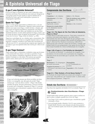 154
O que É uma Epístola Universal?
O livro de Tiago é a primeira de sete cartas conhecidas como
epístolas universais. Elas receberam esse nome por dirigirem-se
a um grupo maior do que aquele ao qual se destinavam as
epístolas de Paulo, que eram endereçadas a pessoas ou
congregações específicas.
Quem Foi Tiago?
Tiago é o nome grego equivalente ao hebraico Jacó, e era um
nome comum o Novo Testamento. Algumas outras pessoas que
tinham esse nome eram Tiago, o irmão de João, o amado, que
fazia parte da Primeira Presidência, juntamente com Pedro e
João; e Tiago, o filho de Alfeu, que também era um dos Doze
Apóstolos de Jesus. O autor desta epístola foi Tiago, o Justo, que
era irmão de Jesus e bispo da Igreja em Jerusalém. (Ver Guia para
Estudo das Escrituras “Tiago, Irmão do Senhor”, p. 208.)
Tiago teve o privilégio de ver o Senhor após a ressurreição. (Ver
I Coríntios 15:7.) Ele foi fiel ao evangelho durante toda a vida.
Segundo a tradição, acredita-se que tenha sido executado por
volta do ano 63 d. C., por pessoas que exigiram que negasse a fé.
Acredita-se que essa epístola tenha sido escrita por volta do ano
50 d. C.
O que Tiago Ensinou?
Tiago ensinou que o cristianismo verdadeiro exige que levemos
a vida praticando boas obras e servindo ao próximo. O que
prova que sejamos verdadeiros seguidores de Jesus é a nossa
retidão e bondade na vida diária. Ele ensinou que quando
agimos assim, damos prova de nossa fé em Jesus Cristo.
Tiago 1–2
“A Fé sem Obras É Morta”
O que você acha das pessoas que dizem acreditar em Jesus
Cristo e no evangelho, mas não agem de acordo? Tiago
ensinou que “a fé sem obras é morta”. (Tiago 2:26) Sendo
membros da Igreja, devemos demonstrar a nossa fé vivendo
de acordo com o evangelho. Enquanto lê Tiago 1–2, procure
ensinamentos que o incentivem e ajudem a viver de acordo
com o evangelho.
Compreensão das Escrituras
Tiago 1
Tiago 1:5—“Se Algum de Vós Tem Falta de Sabedoria,
Peça-a a Deus”
O Élder Bruce R. McConkie escreveu: “Esse único versículo de
escritura vem tendo mais impacto e seu efeito sobre a
humanidade tem sido mais abrangente do que qualquer outra
frase já registrada por qualquer outro profeta de qualquer outra
época”. (Doctrinal New Testament Commentary, 3:246–47) Foi
depois de ler esse versículo e sentir que ele dizia a verdade, que
Joseph Smith foi orar perguntando a que igreja deveria filiar-se.
Essa oração humilde foi o início da Restauração do evangelho.
Tiago 1:25—O que é a “Lei Perfeita da Liberdade”?
A “lei perfeita da liberdade” é a plenitude do evangelho. Caso
decidamos viver de acordo com os princípios do evangelho,
ficaremos livres da escravidão que é o pecado. (Ver 2 Néfi 2:27;
D&C 88:86.)
Tiago 2
Tiago 2:1—“Não Tenhais a Fé de Nosso Senhor”?
Na Tradução de Joseph Smith essa oração está corrigida, e o que
se lê é que “não podeis ter a fé” de Jesus Cristo “e, ainda assim,
fazer acepção de pessoas”. (Tiago 2:1)
Estudo das Escrituras
Faça duas das seguintes atividades (A–C) ao estudar Tiago 1–2.
Conhecimento das Escrituras—Tiago
1:5–6
Joseph Smith tinha somente quatorze anos e estava confuso no
que se refere à religião, quando leu o livro de Tiago.
1. Leia Tiago 1:5–8 e anote as palavras que o incentivem a pedir
orientação a Deus.
2. Leia em Joseph Smith—História 1:10–13 o que aconteceu a
Joseph Smith. Descreva uma situação em que fosse possível
que você recebesse ajuda caso tivesse fé e pedisse sabedoria a
Deus.
Blasfemam (v. 7)—Empregam
de modo irreverente
Acepção de pessoas (vv. 1, 9)
—Favorecer a uns mais do que
a outros
Redargüidos
(v. 9)—Condenados ou
punidos
Imputado (v. 23)—Contado
Completos ( v. 4)—Inteiros
Liberalmente (v. 5)—Sem
restrições
Lança em rosto (v. 5)—
Repreende, censura
Homem de coração dobre
(v. 8)—Hesitante, incerto,
desconfiado
Sofre (v. 12)—Resiste
Não há mudança nem sombra
de variação (v. 17)—Não
muda
Refreia (v. 26)—Controla
A Epístola Universal de Tiago
 