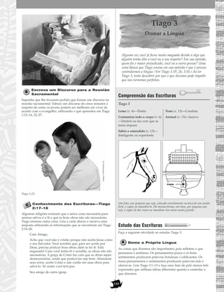 155
Escreva um Discurso para a Reunião
Sacramental
Suponha que lhe tivessem pedido que fizesse um discurso na
reunião sacramental. Esboce um discurso de cinco minutos a
respeito de como os jovens podem ser melhores em viver de
acordo com o evangelho, utilizando o que aprendeu em Tiago
1:12–16, 22–27.
Tiago 1:23.
Conhecimento das Escrituras—Tiago
2:17–18
Algumas religiões ensinam que a única coisa necessária para
sermos salvos é a fé e que as boas obras não são necessárias.
Tiago ensinou outra coisa. Leia a carta abaixo e escreva uma
resposta utilizando as informações que se encontram em Tiago
2:14–26.
Caro Amigo,
Acho que você não é cristão porque não aceita Jesus como
o seu Salvador. Você acredita que, para ser aceito por
Deus, precisa praticar boas obras além te ter fé. Está
enganado! Caso você tenha fé e acredite, as obras não são
necessárias. A graça de Cristo faz com que as obras sejam
desnecessárias, ainda que praticá-las seja bom. Abandone
seus erros, aceite Cristo e não confie em suas obras para
salvá-lo. Só assim você terá paz.
Seu amigo de outra igreja.
Tiago 3
Domar a Língua
Alguma vez você já ficou muito magoado devido a algo que
alguém tenha dito a você ou a seu respeito? Em sua opinião,
quem foi o maior prejudicado, você ou a outra pessoa? Uma
coisa básica que Tiago ensina em sua epístola é que é preciso
controlarmos a língua. (Ver Tiago 1:19, 26; 3:10.) Ao ler
Tiago 3, tente descobrir por que o que dizemos pode impedir
que nos tornemos perfeitos.
Compreensão das Escrituras
Tiago 3
Um freio, por pequeno que seja, colocado corretamente na boca de um cavalo
forte, é capaz de manobrá-lo. Da mesma forma, um leme, por pequeno que
seja, é capaz de dar rumo ou manobrar um navio muito grande.
Estudo das Escrituras
Faça a seguinte atividade ao estudar Tiago 3.
Dome a Própria Língua
As coisas que dizemos são importantes; pois refletem o que
pensamos e sentimos. Os pensamentos puros e os bons
sentimentos produzem palavras bondosas e edificantes. Os
maus pensamentos e sentimentos produzem palavras más e
ofensivas. Leia Tiago 3:1–13 e faça uma lista de pelo menos três
expressões que reflitam idéias diferentes quanto a controlar o
que dizemos.
Leme
Leme (v. 4)—Timão
Contamina todo o corpo (v. 6)
—Destrói ou faz com que se
torne impuro
Sábio e entendido (v. 13)—
Inteligente ou experiente
Trato (v. 13)—Conduta
Animal (v. 15)—lasciva
Imagem©1998PhotoDisc,Inc.
 