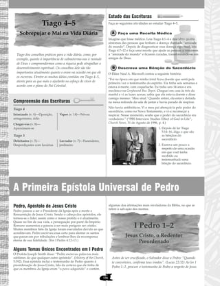 156
Tiago 4–5
Sobrepujar o Mal na Vida Diária
Tiago deu conselhos práticos para a vida diária, como, por
exemplo, quanto à importância de submetermo-nos à vontade
de Deus e compreendermos como a riqueza pode atrapalhar o
desenvolvimento espiritual. Os conselhos dele são tão
importantes atualmente quanto o eram na ocasião em que ele
os escreveu. Dentre as muitas idéias contidas em Tiago 4–5,
atente para as que mais o ajudarão no esforço de viver de
acordo com o plano do Pai Celestial.
Compreensão das Escrituras
Tiago 4
Tiago 5
Estudo das Escrituras
Faça as seguintes atividades ao estudar Tiago 4–5.
Faça uma Receita Médica
Imagine que fosse médico. Leia Tiago 4:1–4 e descubra quatro
sintomas das pessoas que tenham a doença chamada “amizade
do mundo”. Depois de diagnosticar essa doença espiritual, leia
Tiago 4:7–12 e faça uma receita que ajude as pessoas a vencerem
a “amizade do mundo” e ficarem curadas, transformando-se em
amigas de Deus.
Descreva uma Bênção do Sacerdócio
O Élder Neal A. Maxwell contou a seguinte história:
“Foi na época em que minha irmã ficou doente que senti pela
primeira vez o testemunho do espírito. Ela tinha seis semanas e
estava à morte, com coqueluche. Eu tinha uns 14 anos e era
mecânico na Greyhound Bus Depot. Cheguei em casa às três da
manhã e vi as luzes acesas; sabia que ela estava doente e disse
comigo mesmo: ‘Mau sinal.’ Quando entrei, ela estava deitada
na mesa redonda da sala de jantar e havia parado de respirar.
Não havia antibióticos. Vi o meu pai abençoá-la pelo poder do
sacerdócio, como no Novo Testamento, e vi-a recomeçar a
respirar. Nesse momento, soube que o poder do sacerdócio era
verdadeiro.” (“PBS Interview Studies Effect of God in Life”,
Church News, 31 de Agosto de 1996, p. 4.)
1. Depois de ler Tiago
5:14–16, diga o que são
as bênçãos do
sacerdócio.
2. Escreva um pouco a
respeito de uma ocasião
em que você tenha
recebido ou
testemunhado uma
bênção do sacerdócio.
Deleitastes (v. 5)—
Desperdiçastes com luxúrias
Lavrador (v. 7)—Fazendeiro,
jardineiro
Inimizade (v. 4)—Oposição,
antagonismo, ódio
Chegai-vos (v. 8)—
Aproximem-se
Vapor (v. 14)—Névoa
Pedro, Apóstolo de Jesus Cristo
Pedro passou a ser o Presidente da Igreja após a morte e
Ressurreição de Jesus Cristo. Sendo o cabeça dos apóstolos, ele
tornou-se o líder, assim como o nosso profeta o é atualmente.
Quase no fim de sua vida, a perseguição por parte do Império
Romano aumentou e passou a ser mais perigoso ser cristão.
Muitos membros fiéis da Igreja foram executados devido ao que
acreditavam. Pedro escreveu essa carta para alentar os santos
que passavam por tribulações e lembrar-lhes da recompensa
eterna de sua fidelidade. (Ver I Pedro 4:12–13.)
Alguns Temas Únicos Encontrados em I Pedro
O Profeta Joseph Smith disse: “Pedro escreveu palavras mais
sublimes do que qualquer outro apóstolo”. (History of the Church,
5:392). Essa epístola inclui o testemunho de Pedro quanto à
preordenação de Jesus Cristo, fala da certeza que ele tinha de
que os membros da Igreja eram “o povo adquirido” e contém
algumas das afirmações mais reveladoras da Bíblia, no que se
refere à salvação dos mortos.
I Pedro 1–2
Jesus Cristo, o Redentor
Preordenado
Antes de ser crucificado, o Salvador disse a Pedro: “Quando
te converteres, confirma teus irmãos”. (Lucas 22:32) Ao ler I
Pedro 1–2, procure o testemunho de Pedro a respeito de Jesus
A Primeira Epístola Universal de Pedro
 