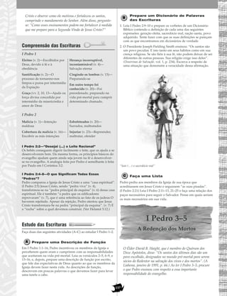 157
Cristo e observe como ele motivou e fortaleceu os santos,
cumprindo o mandamento do Senhor. Além disso, pergunte-
se: “Como esses ensinamentos podem-me fortalecer à medida
que me preparo para a Segunda Vinda de Jesus Cristo?”
Compreensão das Escrituras
I Pedro 1
I Pedro 2
I Pedro 2:2—“Desejai (…) o Leite Racional”
Os bebês conseguem digerir facilmente o leite, que os ajuda a se
desenvolverem bem. Da mesma forma, os princípios básicos do
evangelho ajudam quem ainda seja jovem na fé a desenvolver-
se no evangelho. A analogia feita por Pedro é semelhante à feita
por Paulo em I Coríntios 3:2.
I Pedro 2:4–8—O que Significam Todas Essas
“Pedras”?
Pedro comparou a Igreja de Jesus Cristo a uma “casa espiritual”.
(I Pedro 2:5) Jesus Cristo, sendo “pedra viva” (v. 4),
transformou-se na “pedra principal de esquina” (v. 6) dessa casa
espiritual. Ele é também “a pedra que os edificadores
reprovaram” (v. 7), que é uma referência ao fato de os judeus O
haverem rejeitado. Apesar da rejeição, Pedro atestou que Jesus
Cristo transformara-Se na pedra “principal da esquina”. (v. 7) É
a “rocha” sobre a qual devemos construir. (Ver Helamã 5:12.)
Estudo das Escrituras
Faça duas das seguintes atividades (A–C) ao estudar I Pedro 1–2.
Prepare uma Descrição de Função
Em I Pedro 1:1–16, Pedro incentivou os membros da Igreja a
perceberem quem eram e cumprirem com as responsabilidades
que aceitaram na vida pré-mortal. Leia os versículos 2–5, 6–9, e
13–16, e, depois, prepare uma descrição de função por escrito,
que fale das expectativas de Deus quanto ao que os membros da
Igreja devem fazer nesta vida. As descrições de função,
descrevem em poucas palavras o que devemos fazer para levar
uma tarefa a cabo.
Prepare um Dicionário de Palavras
das Escrituras
1. Leia I Pedro 2:9–10 e prepare os verbetes de um Dicionário
Bíblico contendo a definição de cada uma das seguintes
expressões: geração eleita, sacerdócio real, nação santa, povo
adquirido. Tente fazer com que as suas definições se pareçam
com as que encontramos em dicionários de verdade.
2. O Presidente Joseph Fielding Smith ensinou: “Os santos são
um povo peculiar. E isto tanto em seus hábitos como em sua
crença religiosa. Se são fiéis à sua fé, não podem deixar de ser
diferentes de outras pessoas. Sua religião exige isso deles”.
(Doutrinas de Salvação. vol. 1, p. 234). Escreva a respeito de
uma situação que demonstre a veracidade dessa afirmação.
“Sois (…) o sacerdócio real”
Faça uma Lista
Pedro pediu aos membros da Igreja de sua época que
acreditassem em Jesus Cristo e seguissem “as suas pisadas”.
(I Pedro 2:21) Leia I Pedro 2:11–13, 21–25 e faça uma relação dos
paços necessários para seguir o Salvador. Pense em quais seriam
os mais necessários em sua vida.
I Pedro 3–5
A Redenção dos Mortos
O Élder David B. Haight, que é membro do Quórum dos
Doze Apóstolos, disse: “Os santos dos últimos dias são um
povo escolhido, designados no mundo pré-mortal para serem
sócios do Redentor na salvação dos vivos e dos mortos”. (A
Liahona, janeiro de 1991, p. 66.) Ao ler I Pedro 3–5, procure
o que Pedro ensinou com respeito a essa importante
responsabilidade do evangelho.
Malícia (v. 1)—Intenção
maldosa
Cobertura da malícia (v. 16)—
Encobrir as más intenções
Esbofeteados (v. 20)—
Surrados, maltratados
Injuriar (v. 23)—Repreender,
maltratar, ofender
Eleitos (v. 2)—Escolhidos por
Deus, devido à fé e à
obediência
Santificação (v. 2)—O
processo de tornarmo-nos
limpos e puros por intermédio
da Expiação
Graça (vv. 2, 10, 13—Ajuda ou
força divina concedida por
intermédio da misericórdia e
amor de Deus
Herança incorruptível,
incontaminável (v. 4)—
Salvação eterna
Cingindo os lombos (v. 13)—
Preparando-se
Em outro tempo foi
conhecido (v. 20)—Foi
preordenado, preparado na
vida pré-mortal para cumprir
determinado chamado.
 