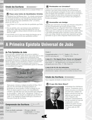 A Primeira Epístola Universal de João
160
Estudo das Escrituras
Faça duas das seguintes atividades (A–C) ao estudar II Pedro 1–3.
Faça uma Lista de Qualidades Cristãs
O Presidente Ezra Taft Benson disse: “As virtudes mencionadas
por Pedro [em II Pedro 1:5–7] fazem parte da natureza divina,
ou do caráter do Salvador. São virtudes que devemos imitar a
fim de nos tornarmos mais semelhantes a Ele”. (A Liahona,
janeiro de 1987, p. 45.)
1. Leia II Pedro 1:5–7 e faça uma lista das qualidades que Pedro
citou.
2. Em sua opinião, com o que alcançar essas qualidades se
parece mais, subir uma escada (um degrau por vez) ou
montar um quebra-cabeças (desenvolvendo-as sem ordem
fixa)? Por quê?
3. Leia II Pedro 1:8–12 e faça uma relação das bênçãos que as
pessoas que desenvolvem essas qualidades recebem.
Perdoados ou Livrados?
Existem dois ensinamentos centrais em II Pedro 2:1–9. O
primeiro é que quem ensina mentiras não será perdoado, ou
seja, não será poupado, protegido. O outro é que os membros
justos da Igreja serão protegidos e livrados. Leia os versículos e
faça uma relação de, pelo menos, três pessoas ou grupos de
pessoas citados nas escrituras que tenham sido protegidos e
livrados da maldade.
Aconselhe um Amigo
Suponha que você tivesse um amigo que estivesse começando a
duvidar do testemunho que tivesse em Jesus Cristo,
principalmente de que a Segunda Vinda fosse verdade. Em II
Pedro 3:1–17 lemos a respeito de como a crença na Segunda
Vinda ajuda-nos a evitar que nos desviemos da verdade. Utilize
o que tenha aprendido nesses versículos e escreva uma carta
para o seu amigo, falando do ponto mais importante que tenha
aprendido no que se refira à Segunda Vinda de Jesus Cristo.
As Três Epístolas de João
É provável que o Apóstolo João, que escreveu também o
Evangelho Segundo João, tenha escrito essas cartas entre os anos
70 e 100 d. C. Na época, a Igreja estava enfrentando duas
dificuldades graves: Os inimigos que não pertenciam à Igreja
perseguiam os membros e as pessoas que ensinavam falsidades
dentro da Igreja estavam desafiando os líderes e incentivando
muitos membros a caírem em apostasia. João escreveu a
primeira epístola para ser o seu testemunho quanto ao Salvador
e a veracidade do evangelho.
I João 1–2
“[Andar] na Luz”
Todos pecam e tornam-se indignos da glória de Deus. (Ver I
João 1:8.) Por intermédio da Expiação podemos ser
purificados de nossos pecados e receber as bênçãos do céu.
Pense em alguns aspectos em que você esteja falhando e
considere o que João disse que seria necessário para sobrepujar
os seus pecados e “andar na luz” diariamente. (I João 1:7)
Preste também muita atenção na modificação que foi feita em
I João 2:1 na Tradução de Joseph Smith que se encontra no
Guia para Estudo das Escrituras.
Compreensão das Escrituras
I João 1
I João 2
I João 2:1—“Se Alguém Pecar, Temos um Advogado”
Na Tradução de Joseph Smith esse versículo foi modificado e
ficou assim: “(…) Se alguém pecar e se arrepender, temos um
advogado para com o Pai(…)”. (TJS, I João 2:1)
I João 2:18–19, 22—Os Anticristos
Os anticristos aos quais João se referiu são as pessoas que
abandonaram a Igreja e deixaram de acreditar em Jesus Cristo.
Estudo das Escrituras
Faça a seguinte atividade ao estudar I João 1–2.
O que Ele Quis Dizer?
O Presidente Ezra Taft Benson
explicou: “Exatamente como o
homem não pensa em alimento
até sentir fome, também não
deseja a salvação de Cristo até
saber por que necessita de
Cristo. Ninguém sabe
adequada e apropriadamente
por que necessita de Cristo até
compreender e aceitar a
doutrina da queda e de seus
efeitos sobre a humanidade.”
(A Liahona, julho de 1987,
p. 85.)
A propiciação pelos (v. 2)—O
sacrifício que paga por
Unção (v. 27)—Dom do
Espírito Santo
O que era desde o princípio
(v. 1)—Jesus Cristo
Por que a vida foi
manifestada (v. 2)—Jesus
Cristo viveu na carne
 