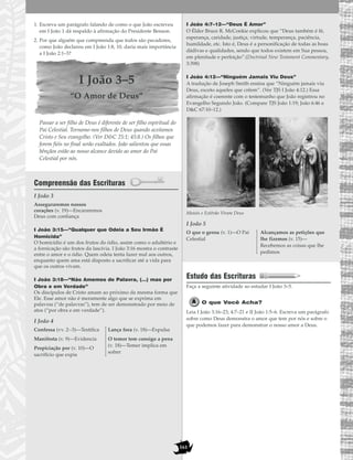 161
1. Escreva um parágrafo falando de como o que João escreveu
em I João 1 dá respaldo à afirmação do Presidente Benson.
2. Por que alguém que compreenda que todos são pecadores,
como João declarou em I João 1:8, 10, daria mais importância
a I João 2:1–3?
I João 3–5
“O Amor de Deus”
Passar a ser filho de Deus é diferente de ser filho espiritual do
Pai Celestial. Tornamo-nos filhos de Deus quando aceitamos
Cristo e Seu evangelho. (Ver D&C 25:1; 45:8.) Os filhos que
forem fiéis no final serão exaltados. João salientou que essas
bênçãos estão ao nosso alcance devido ao amor do Pai
Celestial por nós.
Compreensão das Escrituras
I João 3
I João 3:15—“Qualquer que Odeia a Seu Irmão É
Homicida”
O homicídio é um dos frutos do ódio, assim como o adultério e
a fornicação são frutos da lascívia. I João 3:16 mostra o contraste
entre o amor e o ódio. Quem odeia tenta fazer mal aos outros,
enquanto quem ama está disposto a sacrificar até a vida para
que os outros vivam.
I João 3:18—“Não Amemos de Palavra, (…) mas por
Obra e em Verdade”
Os discípulos de Cristo amam ao próximo da mesma forma que
Ele. Esse amor não é meramente algo que se exprima em
palavras (“de palavras”), tem de ser demonstrado por meio de
atos (“por obra e em verdade”).
I João 4
I João 4:7–12—“Deus É Amor”
O Élder Bruce R. McConkie explicou que “Deus também é fé,
esperança, caridade, justiça, virtude, temperança, paciência,
humildade, etc. Isto é, Deus é a personificação de todas as boas
dádivas e qualidades, sendo que todos existem em Sua pessoa,
em plenitude e perfeição”.(Doctrinal New Testament Commentary,
3:398)
I João 4:12—“Ninguém Jamais Viu Deus”
A tradução de Joseph Smith ensina que “Ninguém jamais viu
Deus, exceto aqueles que crêem”. (Ver TJS I João 4:12.) Essa
afirmação é coerente com o testemunho que João registrou no
Evangelho Segundo João. (Compare TJS João 1:19; João 6:46 e
D&C 67:10–12.)
Moisés e Estêvão Viram Deus
I João 5
Estudo das Escrituras
Faça a seguinte atividade ao estudar I João 3–5.
O que Você Acha?
Leia I João 3:16–23; 4:7–21 e II João 1:5–6. Escreva um parágrafo
sobre como Deus demonstra o amor que tem por nós e sobre o
que podemos fazer para demonstrar o nosso amor a Deus.
O que o gerou (v. 1)—O Pai
Celestial
Alcançamos as petições que
lhe fizemos (v. 15)—
Recebemos as coisas que lhe
pedimos
Confessa (vv. 2--3)—Testifica
Manifesta (v. 9)—Evidencia
Propiciação por (v. 10)—O
sacrifício que expia
Lança fora (v. 18)—Expulsa
O temor tem consigo a pena
(v. 18)—Temer implica em
sofrer
Asseguraremos nossos
corações (v. 19)—Encararemos
Deus com confiança
 