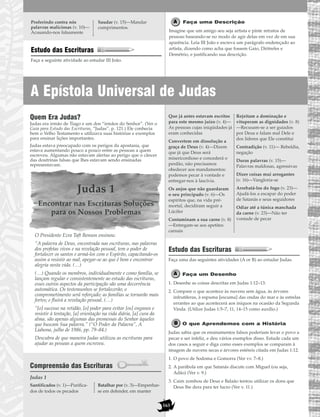 163
A Epístola Universal de Judas
Estudo das Escrituras
Faça a seguinte atividade ao estudar III João.
Faça uma Descrição
Imagine que um amigo seu seja artista e pinte retratos de
pessoas baseando-se no modo de agir delas em vez de em sua
aparência. Leia III João e escreva um parágrafo endereçado ao
artista, dizendo como acha que fossem Gaio, Diótrefes e
Demétrio, e justificando sua descrição.
Proferindo contra nós
palavras maliciosas (v. 10)—
Acusando-nos falsamente
Saudar (v. 15)—Mandar
cumprimentos.
Quem Era Judas?
Judas era irmão de Tiago e um dos “irmãos do Senhor”. (Ver o
Guia para Estudo das Escrituras, “Judas”, p. 121.) Ele conhecia
bem o Velho Testamento e utilizava suas histórias e exemplos
para ensinar lições importantes.
Judas estava preocupado com os perigos da apostasia, que
estava aumentando pouco a pouco entre as pessoas a quem
escreveu. Algumas não estavam alertas ao perigo que o câncer
das doutrinas falsas que lhes estavam sendo ensinadas
representavam.
Judas 1
Encontrar nas Escrituras Soluções
para os Nossos Problemas
O Presidente Ezra Taft Benson ensinou:
“A palavra de Deus, encontrada nas escrituras, nas palavras
dos profetas vivos e na revelação pessoal, tem o poder de
fortalecer os santos e armá-los com o Espírito, capacitando-os
assim a resistir ao mal, apegar-se ao que é bom e encontrar
alegria nesta vida. (…)
(…) Quando os membros, individualmente e como família, se
lançam regular e consistentemente ao estudo das escrituras,
esses outros aspectos da participação são uma decorrência
automática. Os testemunhos se fortalecerão; o
comprometimento será reforçado; as famílias se tornarão mais
fortes; e fluirá a revelação pessoal. (…)
“[o] sucesso na retidão, [o] poder para evitar [os] enganos e
resistir à tentação, [a] orientação na vida diária, [a] cura da
alma, são apenas algumas das promessas do Senhor àqueles
que buscam Sua palavra.” (“O Poder da Palavra”, A
Liahona, julho de 1986, pp. 79–84.)
Descubra de que maneira Judas utilizou as escrituras para
ajudar as pessoas a quem escreveu.
Compreensão das Escrituras
Judas 1
Estudo das Escrituras
Faça uma das seguintes atividades (A or B) ao estudar Judas.
Faça um Desenho
1. Desenhe as coisas descritas em Judas 1:12–13.
2. Compare o que acontece às nuvens sem água, às árvores
infrutíferas, à espuma [escuma] das ondas do mar e às estrelas
errantes ao que acontecerá aos iníquos na ocasião da Segunda
Vinda. (Utilize Judas 1:5–7, 11, 14–15 como auxílio.)
O que Aprendemos com a História
Judas sabia que os ensinamentos falsos poderiam levar o povo a
pecar e ser infeliz, e deu vários exemplos disso. Estude cada um
dos casos a seguir e diga como esses exemplos se comparam à
imagem de nuvens secas e árvores estéreis citada em Judas 1:12.
1. O povo de Sodoma e Gomorra (Ver vv. 7–8.)
2. A parábola em que Satanás discute com Miguel (ou seja,
Adão) (Ver v. 9.)
3. Caim zombou de Deus e Balaão tentou utilizar os dons que
Deus lhe dera para ter lucro (Ver v. 11.)
Que já antes estavam escritos
para este mesmo juízo (v. 4)—
As pessoas cujas iniqüidades já
eram conhecidas
Convertem em dissolução a
graça de Deus (v. 4)—Dizem
que já que Deus será
misericordioso e concederá o
perdão, não precisamos
obedecer aos mandamentos:
podemos pecar à vontade e
entregar-nos à lascívia.
Os anjos que não guardaram
o seu principado (v. 6)—Os
espíritos que, na vida pré-
mortal, decidiram seguir a
Lúcifer
Contaminam a sua carne (v. 8)
—Entregam-se aos apetites
carnais
Rejeitam a dominação e
vituperam as dignidades (v. 8)
—Recusam-se a ser guiados
por Deus e falam mal Dele e
dos líderes que Ele constitui
Contradição (v. 11)— Rebeldia,
negação
Duras palavras (v. 15)—
Palavras maldosas, agressivas
Dizer coisas mui arrogantes
(v. 16)—Vangloria-se
Arrebatá-los do fogo (v. 23)—
Ajudá-los a escapar do poder
de Satanás e seus seguidores
Odiar até a túnica manchada
da carne (v. 23)—Não ter
vontade de pecar
Santificados (v. 1)—Purifica-
dos de todos os pecados
Batalhar por (v. 3)—Empenhar-
se em defender, em manter
 