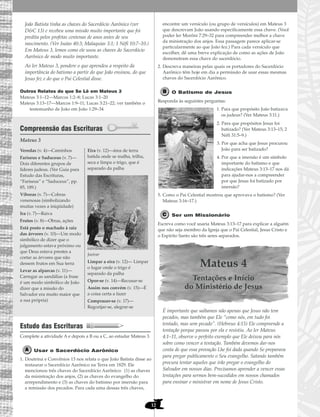 12
João Batista tinha as chaves do Sacerdócio Aarônico (ver
D&C 13) e recebeu uma missão muito importante que foi
predita pelos profetas centenas de anos antes de seu
nascimento. (Ver Isaías 40:3; Malaquias 3:1; 1 Néfi 10:7–10.)
Em Mateus 3, lemos como ele usou as chaves do Sacerdócio
Aarônico de modo muito importante.
Ao ler Mateus 3, pondere o que aprendeu a respeito da
importância do batismo a partir do que João ensinou, do que
Jesus fez e do que o Pai Celestial disse.
Outros Relatos do que Se Lê em Mateus 3
Mateus 3:1–12—Marcos 1:2–8; Lucas 3:1–20
Mateus 3:13–17—Marcos 1:9–11; Lucas 3:21–22; ver também o
testemunho de João em João 1:29–34
Compreensão das Escrituras
Mateus 3
Estudo das Escrituras
Complete a atividade A e depois a B ou a C, ao estudar Mateus 3.
Usar o Sacerdócio Aarônico
1. Doutrina e Convênios 13 nos relata o que João Batista disse ao
restaurar o Sacerdócio Aarônico na Terra em 1829. Ele
mencionou três chaves do Sacerdócio Aarônico: (1) as chaves
da ministração dos anjos, (2) as chaves do evangelho do
arrependimento e (3) as chaves do batismo por imersão para
a remissão dos pecados. Para cada uma dessas três chaves,
encontre um versículo (ou grupo de versículos) em Mateus 3
que descrevam João usando especificamente essa chave. (Você
poder ler Morôni 7:29–32 para compreender melhor a chave
da ministração dos anjos. Essa passagem parece aplicar-se
particularmente ao que João fez.) Para cada versículo que
escolher, dê uma breve explicação de como as ações de João
demonstram essa chave do sacerdócio.
2. Descreva maneiras pelas quais os portadores do Sacerdócio
Aarônico têm hoje em dia a permissão de usar essas mesmas
chaves do Sacerdócio Aarônico.
O Batismo de Jesus
Responda às seguintes perguntas:
1. Para que propósito João batizava
os judeus? (Ver Mateus 3:11.)
2. Para que propósitos Jesus foi
batizado? (Ver Mateus 3:13–15; 2
Néfi 31:5–9.)
3. Por que acha que Jesus procurou
João para ser batizado?
4. Por que a imersão é um símbolo
importante do batismo e que
indicações Mateus 3:13–17 nos dá
para ajudar-nos a compreender
por que Jesus foi batizado por
imersão?
5. Como o Pai Celestial mostrou que aprovava o batismo? (Ver
Mateus 3:16–17.)
Ser um Missionário
Escreva como você usaria Mateus 3:13–17 para explicar a alguém
que não seja membro da Igreja que o Pai Celestial, Jesus Cristo e
o Espírito Santo são três seres separados.
Mateus 4
Tentações e Início
do Ministério de Jesus
É importante que saibamos não apenas que Jesus não tem
pecados, mas também que Ele “como nós, em tudo foi
tentado, mas sem pecado”. (Hebreus 4:15) Ele compreende a
tentação porque passou por ela e resistiu. Ao ler Mateus
4:1–11, observe o perfeito exemplo que Ele deixou para nós
sobre como vencer a tentação. Também devemos dar-nos
conta de que essa provação Lhe foi dada quando Se preparava
para pregar publicamente o Seu evangelho. Satanás também
procura tentar aqueles que irão pregar o evangelho do
Salvador em nossos dias. Precisamos aprender a vencer essas
tentações para sermos bem-sucedidos em nossos chamados
para ensinar e ministrar em nome de Jesus Cristo.
Veredas (v. 4)—Caminhos
Fariseus e Saduceus (v. 7)—
Dois diferentes grupos de
líderes judeus. (Ver Guia para
Estudo das Escrituras,
“Fariseus” e “Saduceus”, pp.
85, 189.)
Víboras (v. 7)—Cobras
venenosas (simbolizando
muitas vezes a iniqüidade)
Ira (v. 7)—Raiva
Frutos (v. 8)—Obras, ações
Está posto o machado à raiz
das árvores (v. 10)—Um modo
simbólico de dizer que o
julgamento estava próximo ou
que Deus estava prestes a
cortar as árvores que não
dessem frutos em Sua terra
Levar as alparcas (v. 11)—
Carregar as sandálias (a frase
é um modo simbólico de João
dizer que a missão do
Salvador era muito maior que
a sua própria)
Eira (v. 12)—área de terra
batida onde se malha, trilha,
seca e limpa o trigo, que é
separado da palha
Joeirar
Limpar a eira (v. 12)— Limpar
o lugar onde o trigo é
separado da palha
Opor-se (v. 14)—Recusar-se
Assim nos convém (v. 15)—É
a coisa certa a fazer
Comprazer-se (v. 17)—
Regozijar-se, alegrar-se
 