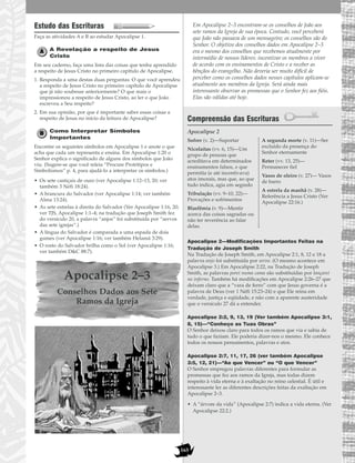 165
Estudo das Escrituras
Faça as atividades A e B ao estudar Apocalipse 1.
A Revelação a respeito de Jesus
Cristo
Em seu caderno, faça uma lista das coisas que tenha aprendido
a respeito de Jesus Cristo no primeiro capítulo de Apocalipse.
1. Responda a uma destas duas perguntas: O que você aprendeu
a respeito de Jesus Cristo no primeiro capítulo de Apocalipse
que já não soubesse anteriormente? O que mais o
impressionou a respeito de Jesus Cristo, ao ler o que João
escreveu a Seu respeito?
2. Em sua opinião, por que é importante saber essas coisas a
respeito de Jesus no início da leitura de Apocalipse?
Como Interpretar Símbolos
Importantes
Encontre os seguintes símbolos em Apocalipse 1 e anote o que
acha que cada um representa e ensina. Em Apocalipse 1:20 o
Senhor explica o significado de alguns dos símbolos que João
viu. (Sugere-se que você releia “Procure Protótipos e
Simbolismos” p. 4, para ajudá-lo a interpretar os símbolos.)
• Os sete castiçais de ouro (ver Apocalipse 1:12–13, 20; ver
também 3 Néfi 18:24).
• A brancura do Salvador (ver Apocalipse 1:14; ver também
Alma 13:24).
• As sete estrelas à direita do Salvador (Ver Apocalipse 1:16, 20;
ver TJS, Apocalipse 1:1–4; na tradução que Joseph Smith fez
do versículo 20, a palavra “anjos” foi substituída por “servos
das sete igrejas”.)
• A língua do Salvador é comparada a uma espada de dois
gumes (ver Apocalipse 1:16; ver também Helamã 3:29).
• O rosto do Salvador brilha como o Sol (ver Apocalipse 1:16;
ver também D&C 88:7).
Apocalipse 2–3
Conselhos Dados aos Sete
Ramos da Igreja
Em Apocalipse 2–3 encontram-se os conselhos de João aos
sete ramos da Igreja de sua época. Contudo, você perceberá
que João não passava de um mensageiro; os conselhos são do
Senhor. O objetivo dos conselhos dados em Apocalipse 2–3
era o mesmo dos conselhos que recebemos atualmente por
intermédio de nossos líderes: incentivar os membros a viver
de acordo com os ensinamentos de Cristo e a receber as
bênçãos do evangelho. Não deveria ser muito difícil de
perceber como os conselhos dados nesses capítulos aplicam-se
atualmente aos membros da Igreja. Será ainda mais
interessante observar as promessas que o Senhor fez aos fiéis.
Elas são válidas até hoje.
Compreensão das Escrituras
Apocalipse 2
Apocalipse 2—Modificações Importantes Feitas na
Tradução de Joseph Smith
Na Tradução de Joseph Smith, em Apocalipse 2:1, 8, 12 e 18 a
palavra anjo foi substituída por servo. (O mesmo acontece em
Apocalipse 3.) Em Apocalipse 2:22, na Tradução de Joseph
Smith, as palavras porei numa cama são substituídas por lançarei
no inferno. Também há modificações em Apocalipse 2:26–27 que
deixam claro que a “vara de ferro” com que Jesus governa é a
palavra de Deus (ver 1 Néfi 15:23–24) e que Ele reina em
verdade, justiça e eqüidade, e não com a aparente austeridade
que o versículo 27 dá a entender.
Apocalipse 2:2, 9, 13, 19 (Ver também Apocalipse 3:1,
8, 15)—“Conheço as Tuas Obras”
O Senhor deixou claro para todos os ramos que via e sabia de
tudo o que faziam. Ele poderia dizer-nos o mesmo. Ele conhece
todos os nossos pensamentos, palavras e atos.
Apocalipse 2:7, 11, 17, 26 (ver também Apocalipse
3:5, 12, 21)—“Ao que Vencer” ou “O que Vencer”
O Senhor empregou palavras diferentes para formular as
promessas que fez aos ramos da Igreja, mas todas dizem
respeito à vida eterna e à exaltação no reino celestial. É útil e
interessante ler as diferentes descrições feitas da exaltação em
Apocalipse 2–3.
• A “árvore da vida” (Apocalipse 2:7) indica a vida eterna. (Ver
Apocalipse 22:2.)
Sofrer (v. 2)—Suportar
Nicolaítas (vv. 6, 15)—Um
grupo de pessoas que
acreditava em determinados
ensinamentos falsos, e que
permitia (e até incentivava)
atos imorais, mas que, ao que
tudo indica, agia em segredo
Tribulação (vv. 9–10, 22)—
Provações e sofrimentos
Blasfêmia (v. 9)—Mentir
acerca das coisas sagradas ou
não ter reverência ao falar
delas.
A segunda morte (v. 11)—Ser
excluído da presença do
Senhor eternamente
Reter (vv. 13, 25)—
Permanecer fiel
Vasos de oleiro (v. 27)— Vasos
de barro
A estrela da manhã (v. 28)—
Referência a Jesus Cristo (Ver
Apocalipse 22:16.)
 