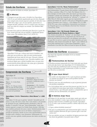 170
Estudo das Escrituras
Faça a seguinte atividade ao estudar Apocalipse 10.
A Missão
1. A imagem em que João come o livrinho (ver Apocalipse
10:8–11) era um símbolo significando que ele seria chamado
para cumprir uma missão especial a pedido do Salvador. Leia
2 Néfi 32:3 e diga o que, em sua opinião, representava a
imagem de João comendo o livro e o motivo que o levaria a
fazer isso antes de cumprir sua missão. (Ver também D&C
11:21–22.)
2. Encontre duas palavras utilizadas para descrever o gosto do
livro. Anote qual seja, em sua opinião, o significado dessas
duas coisas. (Ver também Alma 17:4–5; 26:28–33.)
Apocalipse 11
Duas Testemunhas Especiais
Apocalipse 11 diz que o sétimo anjo tocou a trombeta, mas
antes que isso acontecesse, João viu outro acontecimento
importante que levou mais de três anos. Durante a leitura,
descubra que acontecimento é esse. Descubra também o que
aconteceu depois que a sétima trombeta soou e em que esses
acontecimentos foram diferentes das coisas que se passaram
ao soar das outras seis trombetas.
Compreensão das Escrituras
Apocalipse 11
Apocalipse 11:2–3—“Quarenta e Dois Meses” e 1.260
Dias
Apocalipse 11:2 diz que os gentios “pisarão” Jerusalém por 42
meses, ou seja, três anos e meio. Isso é uma alusão a um período
de apostasia em que, simbolicamente, pisotearão a obra do
Senhor. O versículo 3 diz que “duas testemunhas” terão uma
missão especial a cumprir na Cidade Santa durante 1.260 dias
(que também perfazem três anos e meio). Simbolicamente, João
viu que o ministério dos servos do Senhor compensaria o
período de apostasia, dando ao povo uma oportunidade justa de
escolher entre o Senhor e seus opositores. Infelizmente, de
acordo com esse capítulo, muitas pessoas não darão ouvidos aos
profetas.
Apocalipse 11:3–12—“Duas Testemunhas”
Doutrina e Convênios 77:15 revela outras coisas a respeito das
duas testemunhas. O poder desses dois profetas é semelhante ao
de Elias, o profeta, (I Reis 17:1) e Néfi. (Ver Helamã 10:6–11.)
Seus inimigos só terão poder sobre eles depois que houverem
cumprido a missão que receberam. (Ver Apocalipse 11:7.) Em
Apocalipse 11:4 eles são chamados de “oliveiras” e “castiçais”. O
Élder Bruce R. McConkie sugeriu que isso representaria a
missão que tinham de “prover o óleo para as lâmpadas de quem
fosse se encontrar com o Noivo (…) [ver Mateus 25:1–13; D&C
45:56–57]; e que, como candelabros, transmitirão aos homens a
luz Daquele que é a Luz do Mundo. (Doctrinal New Testament
Commentary, 3:510).
Apocalipse 11:8—“[A] Grande Cidade que
Espiritualmente Se Chama Sodoma e Egito”
João chamou Jerusalém de “Sodoma” em Apocalipse 11:8 para
representar simbolicamente a iniqüidade que nela havia na
época em que Jesus foi crucificado e em qualquer outra época
em que Ele e os servos a quem enviar sejam rejeitados por seus
habitantes. João chamou Jerusalém de “Egito” como símbolo da
escravidão espiritual que é o fruto dessa iniqüidade, e que é
semelhante à servidão dos filhos de Israel na época de Moisés.
Estudo das Escrituras
Faça duas das seguintes atividades (A–C) ao estudar
Apocalipse 11.
Testemunhas do Senhor
Os profetas prestam testemunho de Cristo tanto pelo que dizem
como pelo que fazem. Leia Apocalipse 11:3–12 atentamente e
faça uma lista das semelhanças entre as coisas que aconteceram
às duas testemunhas, as que aconteceram a Cristo e as coisas
que Ele já fez ou ainda fará.
O que Você Diria?
1. De acordo com Apocalipse 11:10, o que as pessoas que João
viu sentiam em relação ao que os dois profetas fizeram
durante sua missão?
2. Fale de como isso seja semelhante ao que as pessoas pensam
dos profetas atualmente.
3. Se você pudesse falar com uma das pessoas que João viu, ou
com alguém de nossa época que encare os profetas dessa
mesma forma, o que diria para ajudá-la a compreender que os
profetas não nos atormentam, nos ajudam?
O Sétimo Anjo Toca
Apocalipse 8–9 diz que João viu sete anjos, sendo que cada um
tocou uma trombeta, e conta o que aconteceu quando os seis
primeiros anjos tocaram a trombeta que traziam. Apocalipse
11:15–19 conta o que aconteceu quando o sétimo anjo tocou sua
trombeta.
1. O que a sétima trombeta anunciou?
2. Em que os acontecimentos que transcorreram após o soar da
sétima trombeta diferiram do que se passou após o soar das
outras seis?
3. Em sua opinião, por que os membros da Igreja pareciam estar
tão cheios de gratidão e louvando tanto a Deus?
Cana (v. 1)—Uma vara longa
e reta
Vara (v. 1)—Cetro Real,
bengala
Saco (v. 3)—Roupa rústica
feita de pele de bode preto,
que normalmente era usada
em sinal de humildade
Testemunho (v. 7)—
Ministério; depois de terem
ensinado e testificado tudo o
que deviam
Atormentar (v. 10)—Lembrá-
los de que eram culpados por
seus pecados
Ai (v. 14)—Acontecimento
triste, pesar
 