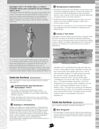 173
Apocalipse 14:6–7—“E vi Outro Anjo (…) e tinha o
evangelho eterno, para o proclamar aos que habitam
sobre a Terra”
O Presidente Gordon B. Hinckley citou parte de Apocalipse 14:6
e disse: “Esse anjo veio. Seu nome é Morôni. É dele a voz que
fala do pó, trazendo outra testemunha da viva realidade do
Senhor Jesus Cristo” (A Liahona, janeiro de 1996, p.77.) Seu
objetivo é preparar o povo para a vinda do Senhor. (Ver D&C
133:17–19.)
No contexto da visão de João, Morôni apareceu pela primeira
vez ao Profeta Joseph Smith no início da época da colheita, no
lugar onde Joseph morava e falou-lhe de um livro que, nas
palavras do Presidente Ezra Taft Benson, viria a ser, “o
instrumento determinado por Deus para ‘[varrer] a Terra, como
um dilúvio, a fim de reunir [Seus] eleitos’” em preparação para
a vinda do Senhor. (Moisés 7:62)(A Liahona, janeiro de 1989, p. 3)
Estudo das Escrituras
Faça a atividade A e outras duas atividades (B–D) ao estudar
Apocalipse 14.
Conhecimento das Escrituras—
Apocalipse 14:6–7
1. Leia a seção “Compreensão das Escrituras” acima
correspondente a Apocalipse 14:6–7. Sugere-se que você
marque esses dois versículos ou escreva algo ao lado deles,
baseado no que leu.
2. Utilize Apocalipse 14:6–7 para escrever o que você diria a
alguém que perguntasse quem é e o que representa a figura
que há no alto de nossos templos.
Explique o Simbolismo
Imagine que alguém que esteja estudando o cristianismo lhe
pedisse que explicasse o significado de Apocalipse 14:1–5. O
interesse principal da pessoa seria saber se há algum membro
da Igreja que tenha o nome do Pai Celestial escrito na testa.
Escreva o que você lhe diria quanto ao que realmente significa
tomar o nome do Senhor e o que a testa poderia simbolizar.
Inclua algo a respeito de como os 144.000 homens
demonstraram que verdadeiramente haviam tomado sobre si o
nome do Pai. (Ver vv. 4–5.)
Designações Importantes
1. Apocalipse 14 fala de seis anjos distintos. Ao que parece, cada
um tem uma designação específica. Anote em seu caderno os
versículos que falam da designação de cada anjo. Depois,
descreva o que o anjo deve fazer. (Cada anjo pode representar
um grupo de anjos ou enviados celestiais. )
2. Escolha duas dessas designações divinas e diga o que você
sentiria se as tivesse recebido. Explique o motivo que o
levaria a sentir-se assim.
3. Leia Doutrina e Convênios 11:1–4, 27 e anote em seu caderno
que designações são mais semelhantes à designação que o
Senhor lhe deu.
Lança a Tua Foice
Apocalipse 14 fala da colheita que antecederia a Segunda Vinda
de Cristo. Leia todas as escrituras das seguintes referências e
escreva o que elas ensinam quanto ao que acontecerá na colheita
e sobre o objetivo da colheita: Apocalipse 14:14–19; Alma 26:5–7;
Doutrina e Convênios 12:1–4; 29:7–12; 33:2–7; 45:1–5; 86:1–7;
88:84–85, 94.
Apocalipse 15
Visão do Mundo Celestial
Apocalipse 4–22 é considerado como sendo uma visão, mas,
às vezes, a visão muda de cenário. Apocalipse 15 marca uma
nova cena da visão. Nesse capítulo, João viu um “mar de
vidro misturado com fogo” (v.2) onde moravam as pessoas
que venceram “a besta” (de que fala Apocalipse 13).
Doutrina e Convênios 130:6–7 diz que existem globos
“[semelhantes] a um mar de vidro e fogo” na “presença de
Deus”. O Presidente Brigham Young disse: “Esta Terra
transformar-se-á em um corpo celeste, semelhante a um mar
de vidro”. (Discourses of Brigham Young. sel. John A.
Widtsoe. 1941. p. 101) João viu as pessoas que ali habitavam
e cantavam louvores a Deus. Ali, viu também um templo que
estava cheio da glória de Deus. Do templo, saíram sete anjos
vestidos de branco, cuja designação é descrita em
Apocalipse 16.
Estudo das Escrituras
Faça a seguinte atividade ao estudar Apocalipse 15.
Boa Pergunta
1. Em Apocalipse 15, João escreveu a letra de uma música que
ouvira e cantara no reino celestial. Que resposta você daria à
pergunta feita no versículo 4, tendo em mente o que foi dito
após a pergunta?
 