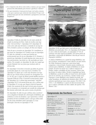 174
2. Se a resposta é tão óbvia como indica a música, por que tantas
pessoas têm dificuldades para honrar e glorificar o Senhor?
3. Em que momentos é mais provável que você sinta a mesma
coisa que as pessoas que cantavam essa música? O que você
poderia fazer para ter esse sentimento e perspectiva com mais
freqüência?
Apocalipse 16
Sete Anjos “Derramam”
os Juízos de Deus
Apocalipse 15 fala de como João viu sete anjos saindo do
templo na presença de Deus. Cada um recebeu uma taça
cheia “da ira de Deus”. (Apocalipse 15:7) Apocalipse 16
conta como cada anjo derramou o conteúdo de sua taça na
Terra, levando os juízos, ou castigos, de Deus aos iníquos.
Parte do que se encontra em Apocalipse 16 é semelhante ao
que lemos em Apocalipse 8–9. Lembre-se que em Apocalipse
12, João viu o passado, as coisas que levaram aos
acontecimentos que ele viu em Apocalipse 8–11. Portanto, é
possível que Apocalipse 16 repita algumas das coisas que ele
vira anteriormente, mas desta vez, são mostradas por outro
motivo. Por exemplo, em Apocalipse 16, João viu o papel que
a besta (Satanás) teve nos juízos que recaíram sobre os
últimos dias.
Em Apocalipse 9, há vários versículos que falam de guerras
acontecidas depois de o sexto anjo tocar a trombeta. Em
Apocalipse 16, depois que o sexto anjo derramou sua taça,
João viu que a besta reunia as pessoas em Armagedom (ver
vv. 14–16), que é o lugar da última grande batalha anterior à
Segunda Vinda de Cristo. O próximo acontecimento citado
em Apocalipse 16 é o sétimo anjo anunciando “está feito”
(Apocalipse 16:17), da mesma forma que o fez o sétimo anjo
de Apocalipse 11, ou seja, que chegou a hora da Segunda
Vinda. Esse momento foi dos mais terríveis para as pessoas
que se recusaram a se arrepender por ocasião dos castigos que
lhes haviam sobrevindo, mas, para os justos, foi glorioso.
Em Apocalipse 16, João viu que a última coisa a acontecer
com a chegada do Salvador foi a destruição de Babilônia, que
simboliza os reinos do demônio; o que representou a vitória
grandiosa do bem na batalha contra o mal que vinha sendo
um dos temas abordados desde Apocalipse 12. Essa
destruição é descrita em Apocalipse 17–18.
Apocalipse 17–18
A Destruição de Babilônia,
a Meretriz
Apocalipse 14 diz que João ouviu o anjo afirmar que
Babilônia seria destruída. (Ver v. 8.) Apocalipse 16:19 inicia-
se com o relato da destruição e, em Apocalipse 17–18, ele
continua com mais riqueza de detalhes. Em outras partes de
Apocalipse, a destruição da Babilônia é descrita por meio de
linguagem simbólica.
A cidade de Babilônia era a capital da antiga Babilônia, mas
nas escrituras, normalmente o nome referia-se ao país inteiro.
No Velho Testamento, lemos que o povo desse lugar
conquistou o reino de Judá e levaram muitos israelitas em
cativeiro para a Babilônia. A cidade de Babilônia era muito
grande, seu povo era muito rico e exibia as riquezas em
prédios, roupas e atividades de lazer luxuosos. Outra coisa
que faziam era adorar ídolos. Devido à iniqüidade que havia
na Babilônia e ao fato de os filhos de Israel terem sido levados
para lá em cativeiro, nas escrituras, o Senhor muitas vezes
empregou o nome Babilônia como símbolo do pecado, das
coisas mundanas, da influência do demônio sobre a Terra e do
cativeiro espiritual que essas coisas causam. (Ver D&C 1:16;
133:5, 7, 14.) Babilônia é o oposto de Sião da mesma forma
que os valores cultivados nas duas cidades são opostos. (Ver
Moisés 7:18.)
Compreensão das Escrituras
Apocalipse 17
Prostituta (vv. 1, 15–16)—
Pessoa que pratica atos
imorais por dinheiro; neste
caso, simboliza Babilônia, ou
seja, o mundo.
Prostituição (vv. 2, 4)—
Imoralidades; também é o
culto a ídolos
Blasfêmia (v. 3)—Palavras e
atos que insultem ou
desrespeitem Deus e tudo o
que Ele representa
Abominações (vv. 4–5)—
Coisas vis, detestáveis
obscenas e ofensivas
Perdição (vv. 8, 11)—
Destruição ou ruína (Ver D&C
76:31–38)
Desolada (v. 16)—Destruída
TateGallery,Londres/ArtResource,NY
 