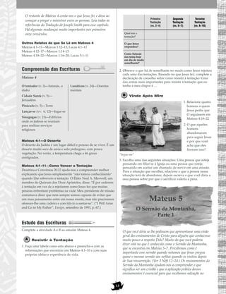 13
O restante de Mateus 4 conta-nos o que Jesus fez e disse ao
começar a pregar e ministrar entre as pessoas. Leia todas as
referências da Tradução de Joseph Smith para esse capítulo.
Há algumas mudanças muito importantes nos primeiros
onze versículos.
Outros Relatos do que Se Lê em Mateus 4
Mateus 4:1–11—Marcos 1:12–13; Lucas 4:1–13
Mateus 4:12–17—Marcos 1:14–15
Mateus 4:18–22—Marcos 1:16–20; Lucas 5:1–11
Compreensão das Escrituras
Mateus 4
Mateus 4:1—O Deserto
O deserto da Judéia é um lugar difícil e penoso de se viver. É um
deserto muito seco de areia e solo pedregoso, com pouca
vegetação. No verão, a temperatura chega a 46 graus
centígrados.
Mateus 4:1–11—Como Vencer a Tentação
Doutrina e Convênios 20:22 ajuda-nos a compreender melhor
explicando que Jesus simplesmente “não tomou conhecimento”
quando Lhe sobreveio a tentação. O Élder Neal A. Maxwell, um
membro do Quórum dos Doze Apóstolos, disse: “É por cederem
à tentação em vez de a rejeitarem como Jesus fez que muitas
pessoas enfrentam problemas na vida! Meu presidente de missão
costumava dizer que nem sempre somos capazes de evitar que
um mau pensamento entre em nossa mente, mas não precisamos
oferecer-lhe uma cadeira e convidá-lo a sentar-se”. (“I Will Arise
and Go to My Father”, Ensign, setembro de 1993, p. 67.)
Estudo das Escrituras
Complete a atividade A e B ao estudar Mateus 4.
Resistir à Tentação
1. Faça uma tabela como esta abaixo e preencha-a com as
informações que encontrar em Mateus 4:1–10 e com suas
próprias idéias e experiência de vida.
2. Observe o que há de semelhante no modo como Jesus rejeitou
cada uma das tentações. Baseado no que Jesus fez, complete a
declaração de conselho sobre como resistir à tentação: Uma
das armas mais importantes para resistir à tentação que eu
tenho a meu dispor é …
Vinde Após Mim
1. Relacione quatro
homens a quem
Jesus pediu que
O seguissem em
Mateus 4:18–22.
2. O que aqueles
homens
abandonaram
para seguir Jesus
e por que você
acha que eles
fizeram isso?
“Segue-me”
3. Escolha uma das seguintes situações: Uma pessoa que esteja
pensando em filiar-se à Igreja ou uma pessoa que esteja
pensando em aceitar um chamado de servir em uma missão.
Para a situação que escolher, relacione o que a pessoa nessa
situação terá de abandonar, depois escreva o que você diria a
essa pessoa sobre por que o sacrifício valeria a pena.
Mateus 5
O Sermão da Montanha,
Parte 1
O que você diria se lhe pedissem que apresentasse uma visão
geral dos ensinamentos de Cristo para alguém que conhecesse
muito pouco a respeito Dele? Muito do que você poderia
dizer está no que é conhecido como o Sermão da Montanha,
que se encontra em Mateus 5–7. Percebemos como é
importante esse sermão quando notamos que Jesus pregou
quase o mesmo sermão aos nefitas quando os visitou depois
de Sua ressurreição. (Ver 3 Néfi 12–14.) Os ensinamentos do
Sermão da Montanha ajudam-nos a compreender o que
significa ser um cristão e que a aplicação prática desses
ensinamentos é essencial para que recebamos salvação no
O tentador (v. 3)—Satanás, o
diabo
Cidade Santa (v. 5)—
Jerusalém
Pináculo (v. 5)—Torre
Lançar-se (vv. 6, 12)—Jogar-se
Sinagogas (v. 23)—Edifícios
onde os judeus se reuniam
para realizar serviços
religiosos
Lunáticos (v. 24)—Doentes
mentais
Primeira
Tentação
(vv. 2–4)
Segunda
Tentação
(vv. 5–7)
Terceira
Tentação
(vv. 8–10)
Qual era a
tentação?
O que Jesus
respondeu?
Como Satanás
nos tenta hoje
em dia de modo
semelhante?
 