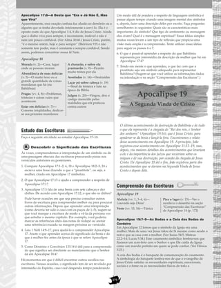 175
Apocalipse 17:8—A Besta que “Era e Já Não É, Mas
que Virá”
Aparentemente, essa oração confusa faz alusão ao demônio ou a
alguém que se tenha devotado inteiramente a servi-lo. Ela é o
oposto exato do que Apocalipse 1:4, 8 diz de Jesus Cristo. Ainda
que o diabo viva para sempre, é inconstante, instável e não é
nem um pouco confiável. (Ver Alma 30:60.) Jesus Cristo, porém,
“é o mesmo ontem, hoje e para sempre” (Mórmon 9:9) e não
somente tem poder, mas é constante e sempre confiável. Sendo
assim, podemos concentrar nossa fé Nele.
Apocalipse 18
Estudo das Escrituras
Faça a seguinte atividade ao estudar Apocalipse 17–18.
Descobrir o Significado das Escrituras
Às vezes, compreendemos a interpretação de um símbolo ou de
uma passagem obscura das escrituras procurando pistas nos
versículos anteriores ou posteriores.
1. Compare Apocalipse 17:1–2, 6, 18 e Apocalipse 18:2–3, 24 e
escreva uma frase dizendo o que a “prostituta”, ou seja, a
mulher, citada em Apocalipse 17 simboliza.
2. O que Apocalipse 17:15 o ajuda a compreender a respeito de
Apocalipse 17:1?
3. Apocalipse 17:3 fala de uma besta com sete cabeças e dez
chifres. De acordo com Apocalipse 17:12, o que são os chifres?
Pode haver ocasiões em que seja preciso consultar outros
livros de escritura para compreender melhor ou para procurar
outras informações. Depois que aprender uma interpretação
(como deveria ter sido o caso com os paços de 1–5), sugere-se
que você marque a escritura de modo a vê-la da próxima vez
que estudar o mesmo capítulo. Por exemplo, você poderia
marcar as referências úteis das notas de rodapé ou anotar
uma referência cruzada na margem próxima ao versículo.
4. Leia 1 Néfi 14:9–17, para ajudá-lo a compreender Apocalipse
17. Anote o que aprender acerca do significado da besta e do
que a mulher fez antes da época a que se refere Apocalipse
17.
5. Como Doutrina e Convênios 133:14 é útil para a compreensão
do que significa ser obediente ao mandamento que o Senhor
dá em Apocalipse 18:4?
Há momentos em que é difícil encontrar outros auxílios nas
escrituras. Nessas ocasiões, o significado tem de ser revelado por
intermédio do Espírito, caso você despenda tempo ponderando.
Um modo útil de pondera a respeito de linguagem simbólica é
passar algum tempo criando uma imagem mental dos símbolos
e, depois, fazer uma descrição deles por escrito. Faça perguntas
semelhantes às seguintes: Quais são as características mais
importantes do símbolo? Que tipo de sentimento ou mensagem
elas criam? Qual é a mensagem espiritual? Essas idéias simples
muitas vezes levam a um tipo de reflexão que propicia uma
visão mais ampla e a compreensão. Tente utilizar essas idéias
para seguir os passos 6 e 7.
6. O que é possível aprender a respeito do que Babilônia
representa por intermédio da descrição da mulher que há em
Apocalipse 17:4?
7. Tendo em mente o que aprendeu, o que faz com que a
prostituta seja um símbolo adequado para representar
Babilônia? (Sugere-se que você utilize as informações dadas
na introdução e na seção “Compreensão das Escrituras”.)
Apocalipse 19
A Segunda Vinda de Cristo
O último acontecimento da destruição da Babilônia e de tudo
o que ela representa é a chegada do “Rei dos reis, e Senhor
dos senhores” (Apocalipse 19:16), que é Jesus Cristo, para
apoderar-se da besta e lançá-la fora. Encontramos o relato
desse acontecimento em Apocalipse 19. A princípio, João
registrou esse acontecimento em Apocalipse 11:15–19, mas,
depois, viu maiores detalhes dos acontecimentos que levariam
a ele e da importância dos juízos que recairiam sobre os
iníquos e de sua destruição, por ocasião da chegada de Jesus
Cristo. De Apocalipse 19 até o fim, João registrou parte dos
acontecimentos que se dariam na Segunda Vinda de Jesus
Cristo e depois dela.
Compreensão das Escrituras
Apocalipse 19
Apocalipse 19:7–9—As Bodas e a Ceia das Bodas do
Cordeiro
Em Apocalipse 12 lemos que o símbolo da Igreja era uma
mulher. Mais de uma vez Jesus falou de Si mesmo como sendo o
noivo que se casa com a mulher. (Ver Isaías 54:5; Mateus
22:2–14; Lucas 5:34.) Esse casamento simbólico lembra-nos que
fizemos um convênio com o Senhor e que Ele cuida da Igreja
como um marido perfeito em quem se pode confiar. (Ver Efésios
5:25.)
A ceia das bodas é o banquete de comemoração do casamento.
A simbologia do banquete lembra-nos de que o evangelho de
Jesus Cristo satisfaz as necessidades espirituais, emocionais,
sociais e a fome ou as necessidades físicas de toda a
Aleluia (vv. 1, 3–4, 6)—
Louvado seja Deus!
Veste (vv. 13, 16)—Túnica
Pisa o lagar (v. 15)—Ver o
auxílio e o desenho na seção
“Compreensão das Escrituras”
de Apocalipse 14 (p. 172)
Morada (v. 2)—Casa, lugar
onde as pessoas moram
Abundância de suas delícias
(v. 3)—O muito luxo ou a
grande quantidade de coisas
mundanas que há (na
Babilônia)
Pragas (vv. 4, 8)—Problemas,
tristezas e coisas ruins que
acontecem
Estar em delícias (v. 7)—
Cometer iniqüidades, dedicar-
se aos prazeres mundanos
A chorarão, e sobre ela
prantearão (v. 9)—Ficarão
muito tristes por ela
Assoladas (v. 16)—Destruídas
Laçar pó sobre cabeça (v. 19)
—Sinal de tristeza e luto na
época da Bíblia
Julgou (v. 20)—Vingou, deu o
castigo merecido pelas
maldades que ela praticou
contra outros
 