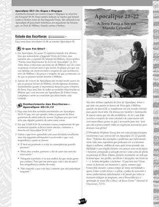 177
Apocalipse 20:7–10—Gogue e Magogue
A primeira menção aos nomes Gogue e Magogue se encontra
em Ezequiel 38–39. Esses nomes indicam as nações que lutarão
contra o Senhor antes de Sua Segunda Vinda. São utilizados em
Apocalipse 20 para fazer referência aos seguidores de Satanás
que, no final do Milênio, lutarão contra o Senhor.
Estudo das Escrituras
Faça estas duas atividades (A–B) ao estudar Apocalipse 20.
O que Foi Dito?
1. Em Apocalipse, há quase 15 capítulos falando dos últimos
dias que antecederão a Segunda Vinda de Cristo, mas
somente um, o capítulo 20, falando do Milênio. (Ver o gráfico
“Pontos mais Importantes do Livro de Apocalipse”, p. 69.)
Além disso, a descrição que João faz do Milênio não diz como
as pessoas viveriam nem o que fariam. Explique por que, em
sua opinião, ele escreveu tanto a respeito do que aconteceria
antes do Milênio e tão pouco a respeito do que aconteceria, ou
do que as pessoas fariam durante o Milênio.
2. Apesar de o Livro de Apocalipse não revelar muito acerca do
que as pessoas fariam no Milênio, revela algumas doutrinas
fundamentais quanto à importância dessa era para a história
da Terra. Faça uma lista de todas as verdades relacionadas ao
Milênio que você encontre em Apocalipse 20. Utilize frases
completas e anote os versículos que mencionam cada
verdade.
Conhecimento das Escrituras—
Apocalipse 20:12–13
1. Faça uma lista das verdades encontradas em Apocalipse
20:12–13 que, em sua opinião, todas as pessoas da Terra
gostariam de saber antes de morrer. Explique por que você
acha que alguém gostaria de saber essas coisas.
2. Em que 2 Néfi 9:10–16 aumenta a nossa compreensão do que
acontecerá quando os livros forem abertos, conforme o
descrito em Apocalipse 20:12–13?
3. Utilize o que tiver aprendido com essa atividade escolhendo
uma das seguintes afirmações e escrevendo o que você
responderia a quem as fizesse:
• “É fácil ser perdoado e evitar as conseqüências quando
pecamos.”
• “Deus ama a todos; portanto o dia do juízo não será tão
ruim assim.”
• “Ninguém é perfeito, e eu sou melhor do que muita gente
que conheço. Para que me preocupar com o dia do juízo?
Isso atrapalharia a minha diversão.
• “Não importa o que você faça, contanto que não prejudique
ninguém.”
Apocalipse 21–22
A Terra Passa a Ser um
Mundo Celestial
Nos dois últimos capítulos do livro de Apocalipse, lemos o
que João viu quanto ao futuro da Terra após o Milênio,
quando ela haverá de se transformar em um mundo celestial
para quem viveu nela. Ele deixou-nos também o testemunho
de que as coisas que viu são verdadeiras. Ao ler o que João
escreveu a respeito do reino celestial e de como morar nele
será maravilhoso, pense no que é necessário para isso. Será
que vale a pena cumprir todas as exigências necessárias para
alcançar essa glória?
O Presidente Brigham Young deu-nos uma perspectiva para
encararmos o que está escrito em Apocalipse 21–22 quando
disse: “Falamos das provações e problemas que enfrentamos
nesta vida; mas suponham que pudessem ver a si mesmos
daqui a milhares, milhões de anos após terem provado sua
fidelidade à sua religião durante uns poucos anos nesta época
e haverem conseguido a salvação eterna e uma coroa de glória
na presença de Deus. Depois, pensem novamente na vida que
levamos aqui, nas perdas, sacrifícios e decepções, nas tristezas
(…). Seriam obrigados a exclamar: ‘O que tem isso? Essas
coisas só duraram um momento e, agora, estamos aqui.
Fomos fiéis durante o pouco tempo de nossa mortalidade e,
agora, temos a vida eterna e a glória, o poder de aumentar o
nosso conhecimento infinitamente e de passar por todos os
inúmeros estágios de progresso, com a benevolência e a
aprovação de nosso Pai e Deus e de Jesus Cristo.” (Journal of
Discourses, 7:275)
 