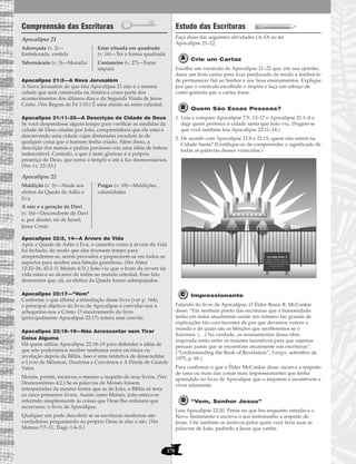 178
Compreensão das Escrituras
Apocalipse 21
Apocalipse 21:2—A Nova Jerusalém
A Nova Jerusalém de que fala Apocalipse 21 não é a mesma
cidade que será construída na América como parte dos
acontecimentos dos últimos dias e da Segunda Vinda de Jesus
Cristo. (Ver Regras de Fé 1:10.) É uma alusão ao reino celestial.
Apocalipse 21:11–25—A Descrição da Cidade de Deus
Se você despendesse algum tempo para verificar as medidas da
cidade de Deus citadas por João, compreenderia que ele estava
descrevendo uma cidade cujas dimensões excedem às de
qualquer coisa que o homem tenha criado. Além disso, a
descrição dos metais e pedras preciosas cria uma idéia de beleza
indescritível. Contudo, o que é mais glorioso é a própria
presença de Deus, que torna o templo e até a luz desnecessários.
(Ver vv. 22–23.)
Apocalipse 22
Apocalipse 22:2, 14—A Árvore da Vida
Após a Queda de Adão e Eva, o caminho rumo à árvore da vida
foi fechado, de modo que eles tivessem tempo para
arrependerem-se, serem provados e prepararem-se em todos os
aspectos para receber essa bênção grandiosa. (Ver Alma
12:22–26; 42:2–5; Moisés 4:31.) João viu que o fruto da árvore da
vida estava ao alcance de todos no mundo celestial. Esse fato
demonstra que, ali, os efeitos da Queda foram sobrepujados.
Apocalipse 22:17—“Vem”
Conforme o que afirma a introdução desse livro (ver p. 164),
o principal objetivo do livro de Apocalipse é convidar-nos a
achegarmo-nos a Cristo. O encerramento do livro
(principalmente Apocalipse 22:17) reitera esse convite.
Apocalipse 22:18–19—Não Acrescentar nem Tirar
Coisa Alguma
Há quem utilize Apocalipse 22:18–19 para defender a idéia de
que não poderíamos receber nenhuma outra escritura ou
revelação depois da Bíblia. Isso é uma tentativa de desacreditar
o Livro de Mórmon, Doutrina e Convênios e A Pérola de Grande
Valor.
Moisés, porém, escreveu o mesmo a respeito de seus livros. (Ver
Deuteronômio 4:2.) Se as palavras de Moisés fossem
interpretadas da mesma forma que as de João, a Bíblia só teria
os cinco primeiros livros. Assim como Moisés, João estava-se
referindo simplesmente às coisas que Deus lhe ordenara que
escrevesse: o livro de Apocalipse.
Qualquer um pode descobrir se as escrituras modernas são
verdadeiras perguntando ao próprio Deus se elas o são. (Ver
Mateus 7:7–11; Tiago 1:4–5.)
Estudo das Escrituras
Faça duas das seguintes atividades (A–D) ao ler
Apocalipse 21–22.
Crie um Cartaz
Escolha um versículo de Apocalipse 21–22 que, em sua opinião,
daria um bom cartaz para ficar pendurado de modo a lembrá-lo
de permanecer fiel ao Senhor e aos Seus ensinamentos. Explique
por que o versículo escolhido o inspira e faça um esboço de
como gostaria que o cartaz fosse.
Quem São Essas Pessoas?
1. Leia e compare Apocalipse 7:9, 13–17 e Apocalipse 21:1–4 e
diga quem pertence à cidade santa que João viu. (Sugere-se
que você também leia Apocalipse 22:11–14.)
2. De acordo com Apocalipse 21:8 e 22:15, quem não estará na
Cidade Santa? (Certifique-se de compreender o significado de
todas as palavras desses versículos.)
Impressionante
Falando do livro de Apocalipse, O Élder Bruce R. McConkie
disse: “Em nenhum ponto das escrituras que a humanidade
tenha em mãos atualmente existe um número tão grande de
explicações tão convincentes de por que devemos vencer o
mundo e de quais são as bênçãos que receberemos se o
fizermos. (…) Na verdade, os ensinamentos dessa obra
inspirada estão entre os maiores incentivos para que sejamos
pessoas justas que se encontram atualmente nas escrituras”.
(“Understanding the Book of Revelation”, Ensign, setembro de
1975, p. 89.)
Para confirmar o que o Élder McConkie disse, escreva a respeito
de uma ou mais das coisas mais impressionantes que tenha
aprendido no livro de Apocalipse que o inspirem e incentivem a
viver retamente.
“Vem, Senhor Jesus”
Leia Apocalipse 22:20. Pense no que leu enquanto estudava o
Novo Testamento e escreva o seu testemunho a respeito de
Jesus. Cite também os motivos pelos quais você faria suas as
palavras de João, pedindo a Jesus que venha.
You May Enter if
You have kept the covenants
which you have entered into with
the Lord and are made spotless and
pure before the Lord.
Maldição (v. 3)—Alude aos
efeitos da Queda de Adão e
Eva
A raiz e a geração de Davi
(v. 16)—Descendente de Davi
e, por direito, rei de Israel;
Jesus Cristo
Pragas (v. 18)—Maldições,
calamidades
Adereçada (v. 2)—
Embelezada, vestida
Tabernáculo (v. 3)—Moradia
Estar situada em quadrado
(v. 16)—Ter a forma quadrada
Contamine (v. 27)—Torne
impura
 