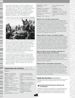 14
reino de Deus. (Ver Mateus 7:21; 24–27; 3 Néfi 15:1.) O
Élder Bruce R. McConkie, que foi um Apóstolo, escreveu:
“Esse sermão é um (…) resumo (…) do que precisamos fazer
para alcançar a salvação; e os conceitos eternos que ele
contém são declarados de modo que os ouvintes (e leitores)
aproveitem deles o máximo que sua capacidade espiritual
pessoal permite fazê-lo”. (The Mortal Messiah: From
Bethlehem to Calvary, 4 vols. ,1979–1981, 2:116.)
Mateus 5 começa com uma série de ensinamentos conhecidos
como as Bem-Aventuranças. A palavra bem-aventurança
provém de uma palavra que significa “ser feliz, afortunado ou
abençoado”. A palavra bem-aventurado aparece nove vezes
nos versículos 1–12. Em cada uma das vezes que Jesus usou
essa palavra, Ele explicou um modo de alcançar essa
verdadeira felicidade que Ele oferece a todos os que se
achegam a Ele. Pondere cuidadosamente como pode aplicar
esses ensinamentos de Jesus em sua vida.
Em grande parte do restante de Mateus 5 Jesus ensinou
como Suas leis e mandamentos exigiam um padrão mais
elevado de retidão do que a lei de Moisés. A lei de Moisés
não tinha o poder de levar as pessoas de volta à presença de
Deus para desfrutar a vida eterna, mas Jesus prometeu que
essa lei mais alta os ajudaria a entrar no reino de Deus e
torná-los “perfeitos” como seu Pai que está no céu. (Ver
Mateus 5:20, 48.)
Compreensão das Escrituras
Mateus 5
Mateus 5:13—“Vós Sois o Sal da Terra”
O sal era usado não apenas para dar sabor aos alimentos, mas
também para conservá-los de modo que não se deteriorassem.
Conseqüentemente, ele era usado como símbolo de um convênio,
pois a realização e o cumprimento de convênios com Deus
preservam-nos da “deterioração” espiritual. Em Doutrina e
Convênios 101:39–40 o Senhor disse que aqueles que recebem o
evangelho e o convênio eternos são o sal da Terra. O sal perde
seu sabor, ou gosto, bem como sua pureza ao misturar-se com
outros elementos, como terra. Ele, então, já não prestaria para
dar sabor aos alimentos ou preservá-los.
Mateus 5:23–24—“Trazer a Tua Oferta ao Altar”
A palavra altar é usada neste versículo para simbolizar qualquer
sacrifício que façamos para Deus. O conselho de Jesus se aplica a
tudo que fazemos para achegar-nos a Deus, como orar, pagar o
dízimo, freqüentar as reuniões da Igreja, servir em um chamado,
etc. O mandamento de Mateus 5:23–24 nos ajuda a compreender
que é importante procurarmos reparar as ofensas que fizemos a
outras pessoas para melhorar nosso relacionamento com Deus.
De fato, não podemos realmente ser unos com Deus, não importa
quantas “ofertas” façamos a Ele, a menos que também amemos o
nosso semelhante. (Ver também I João 4:20–21; Alma 34:26–29.)
Mateus 5:29–30—Jesus Encorajou a Remoção de
Partes de Nosso Corpo como Punição?
A Tradução de Joseph Smith nos ajuda a compreender que essa
parábola foi utilizada para salientar a importância do que Jesus
estava ensinando sobre a eliminação do pecado de nossa vida, e
não sobre a remoção de partes do corpo. Devemos tomar
medidas drásticas de autocontrole para abster-nos do pecado e a
negar-nos a toda a iniqüidade.
Mateus 5:33–37—Juramentos e Promessas
Na época de Jesus, muitos judeus acreditavam ser errado
quebrar um juramento ou promessa feito em nome do Senhor,
mas quebrar um juramento feito em nome do templo, da cidade
ou de outra coisa não era considerada uma coisa tão séria ou
errada. Jesus ensinou nesse sermão que não devemos jurar por
nada nem por ninguém, mas devemos manter nossa palavra,
quer tenhamos feito um juramento ou não. Se dissermos sim, ou
se dissermos não, isso deve bastar.
Estudo das Escrituras
Complete uma das duas atividades abaixo (A–C) ao estudar
Mateus 5.
As Bem-Aventuranças: Manual da
Felicidade
Em Mateus 5:3–12, Jesus citou atitudes ou comportamentos que
conduzem à verdadeira felicidade. Faça uma lista de todas as
atitudes ou comportamentos por Ele mencionados nesses
versículos e diga qual acha ser o seu significado. Para cada
Repudiar (vv. 31-32)—
Divorciar-se
Perjurar (v. 33)—Mentir ao
fazer um juramento ou
quebrar uma promessa
Escabelo (v. 35)—Banco para
apoio dos pés
Pleitear (v. 40)—Processar,
levar a questão para um
tribunal
Galardão (v. 46)—
Recompensa, prêmio
Publicano (v. 47)—Coletor de
impostos (ver Guia para Estudo
das Escrituras, “Publicano”, p.
176)
Manso (v. 5)—Humilde,
disposto a submeter-se à
vontade do Senhor
Misericordioso (v. 7)—Bom,
disposto a perdoar
Injuriar (v. 11)—Dizer coisas
maldosas e ruins
Candeia (v. 15)—Vela de cera
Alqueire (v. 15)—Cesta
Um jota ou um til (v. 18)—
Coisas minúsculas (os menores
símbolos escritos da língua
hebraica)
Réu do sinédrio (v. 23)—Ser
chamado para responder
perante os líderes religiosos
judeus
Raca (v. 23)—Desprezível
Ceitil (v. 26)—Moeda de pouco
valor
Adultério (vv. 27–28, 32)—
Relações sexuais com alguém
que não seja o cônjuge
Atentar (v. 28)—Olhar
Cobiçar (v. 28)—Ter
pensamentos sexuais
impróprios a respeito de
alguém
 