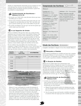 15
atitude ou comportamento relacionado, dê um exemplo de como
você acha que isso o levará a ter mais felicidade. Ao dar os
exemplos, pense nas bênçãos que Jesus prometeu a quem tiver
essa atitude ou comportamento.
Conhecimento de Escrituras—
Mateus 5:14–16
1. De acordo com 3 Néfi 18:24, como devemos deixar que nossa
luz brilhe para os outros?
2. Escreva duas maneiras específicas pelas quais acha que você
ou alguém de sua idade possa ser uma “luz” sem fazer com
que as pessoas sintam que você se acha melhor do que elas.
3. De acordo com Mateus 5:16, por que você deveria querer que
outros vejam suas boas obras?
A Lei Superior de Cristo
Observe em Mateus 5:20 que Jesus disse que a justiça de Seus
seguidores deve ser maior do que a dos escribas e fariseus. Isso
porque os escribas e fariseus eram conhecidos por sua estrita
obediência às partes da lei que as pessoas podiam ver. Eles não
se preocupavam tanto com o espírito da lei, que não era visto
pelas pessoas. A partir do versículo 21, Jesus referiu-Se a várias
leis e tradições da lei de Moisés. Para cada uma delas, Ele
explicou a maior retidão exigida dos membros de Seu reino.
Em seu caderno, faça uma tabela como esta abaixo para
comparar a “antiga” lei de Moisés com a “nova” lei de Cristo. Na
coluna “Padrão da Nova Lei”, relacione as maneiras que Jesus
disse que devemos colocar em prática cada mandamento.
Mateus 6
O Sermão da Montanha,
Parte 2
Mateus 6 é uma continuação do sermão da montanha de
Jesus. Neste capítulo, Ele salientou em especial as bênçãos
que recebemos ao colocarmos o Senhor em primeiro lugar em
nossa vida, adorando-O porque O amamos, não porque
queremos que outros pensem que somos justos. O conselho
dos versículos 25–34 era especialmente dirigido aos recém-
chamados Apóstolos e embora esse conselho específico não se
aplique a todos nós, todo membro da Igreja pode aplicar os
princípios ensinados nesses versículos em sua própria vida.
Compreensão das Escrituras
Mateus 6
Estudo das Escrituras
Complete a atividade C e depois a A ou a B, ao estudar Mateus 6.
Descubra o Padrão
O que existe de semelhante no conselho que Jesus deu a respeito
das esmolas (Mateus 6:1–4), da oração (vv. 5–15) e do jejum (vv.
16–18)? O que você aprendeu com a repetição desse conceito
com respeito ao que Jesus considera a verdadeira retidão?
A Oração do Senhor
Mateus 6:5–15 contém alguns dos ensinamentos mais
fundamentais de Jesus a respeito da oração. Os versículos 9–13
são geralmente chamados de Pai Nosso, a oração do Senhor.
Pondere cada versículo da oração e escreva em seu caderno o
que acha que devemos aprender em cada uma das partes
específicas do exemplo de oração dado por Jesus. Para maior
compreensão, consulte os verbetes “Amém” e “Oração”, no Guia
para Estudo das Escrituras, pp. 15, 158–159.
Conhecimento de Escrituras—
Mateus 6:24
1. Levando em consideração o que Jesus disse em Mateus 6:24,
como a pessoa de cada um dos seguintes exemplos está
tentando servir dois mestres ao mesmo tempo? O que acabará
acontecendo em cada situação?
a. Miguel (18 anos) decidiu aceitar um emprego que exige
que ele trabalhe todos os domingos, para juntar dinheiro
para sua missão.
b. Ana (16 anos) diz que está fazendo o trabalho missionário
ao namorar firme um rapaz que não é membro da Igreja.
Guardai-vos (v. 1)—
Abstenham-se, evitem
Sinagogas (vv. 2, 5)—Igrejas,
local de adoração e estudo
Vãs repetições (v. 7)—Repetir
a mesma coisa muitas vezes,
sem que faça sentido
Gentios (v. 7)—Pessoas que
não acreditam no Deus
verdadeiro e vivo
Desfigurar (v. 16)—Fazer
parecer feio
Mamom (v. 24)—Riquezas do
mundo
Segar (v. 26)—Ceifar, colher
Acrescentar um côvado à sua
estatura (v. 27)—Aumentar
sua altura
Solícitos (v. 28)— Preocupados
Basta a cada dia o seu mal
(v. 34)—Cuide do trabalho de
hoje e não permita que os
futuros problemas previstos o
impeçam de realizar o que
pode fazer hoje.
Lei ou
Padrão Antigo
“Ouvistes que foi dito
aos antigos (...)”
“Eu, porém, vos digo (…)”
Versículos
de Mateus 5
Lei ou Padrão Novo
21–26
27–32
33–37
38–42
43–47
 