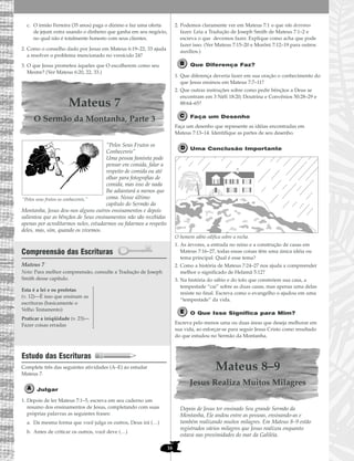 16
c. O irmão Ferreira (35 anos) paga o dízimo e faz uma oferta
de jejum extra usando o dinheiro que ganha em seu negócio,
no qual não é totalmente honesto com seus clientes.
2. Como o conselho dado por Jesus em Mateus 6:19–22, 33 ajuda
a resolver o problema mencionado no versículo 24?
3. O que Jesus prometeu àqueles que O escolherem como seu
Mestre? (Ver Mateus 6:20, 22, 33.)
Mateus 7
O Sermão da Montanha, Parte 3
“Pelos Seus Frutos os
Conhecereis”
Uma pessoa faminta pode
pensar em comida, falar a
respeito de comida ou até
olhar para fotografias de
comida, mas isso de nada
lhe adiantará a menos que
coma. Nesse último
capítulo do Sermão da
Montanha, Jesus deu-nos alguns outros ensinamentos e depois
salientou que as bênçãos de Seus ensinamentos não são recebidas
apenas por acreditarmos neles, estudarmos ou falarmos a respeito
deles, mas, sim, quando os vivemos.
Compreensão das Escrituras
Mateus 7
Nota: Para melhor compreensão, consulte a Tradução de Joseph
Smith desse capítulo.
Estudo das Escrituras
Complete três das seguintes atividades (A–E) ao estudar
Mateus 7.
Julgar
1. Depois de ler Mateus 7:1–5, escreva em seu caderno um
resumo dos ensinamentos de Jesus, completando com suas
próprias palavras as seguintes frases:
a. Da mesma forma que você julga os outros, Deus irá (…)
b. Antes de criticar os outros, você deve (…)
2. Podemos claramente ver em Mateus 7:1 o que não devemos
fazer. Leia a Tradução de Joseph Smith de Mateus 7:1–2 e
escreva o que devemos fazer. Explique como acha que pode
fazer isso. (Ver Mateus 7:15–20 e Morôni 7:12–19 para outros
auxílios.)
Que Diferença Faz?
1. Que diferença deveria fazer em sua oração o conhecimento do
que Jesus ensinou em Mateus 7:7–11?
2. Que outras instruções sobre como pedir bênçãos a Deus se
encontram em 3 Néfi 18:20; Doutrina e Convênios 50:28–29 e
88:64–65?
Faça um Desenho
Faça um desenho que represente as idéias encontradas em
Mateus 7:13–14. Identifique as partes de seu desenho.
Uma Conclusão Importante
O homem sábio edifica sobre a rocha.
1. As árvores, a entrada no reino e a construção de casas em
Mateus 7:16–27, todas essas coisas têm uma única idéia ou
tema principal. Qual é esse tema?
2. Como a história de Mateus 7:24–27 nos ajuda a compreender
melhor o significado de Helamã 5:12?
3. Na história do sábio e do tolo que constróem sua casa, a
tempestade “cai” sobre as duas casas, mas apenas uma delas
resiste no final. Escreva como o evangelho o ajudou em uma
“tempestade” da vida.
O Que Isso Significa para Mim?
Escreva pelo menos uma ou duas áreas que deseja melhorar em
sua vida, ao esforçar-se para seguir Jesus Cristo como resultado
do que estudou no Sermão da Montanha.
Mateus 8–9
Jesus Realiza Muitos Milagres
Depois de Jesus ter ensinado Seu grande Sermão da
Montanha, Ele andou entre as pessoas, ensinando-as e
também realizando muitos milagres. Em Mateus 8–9 estão
registrados vários milagres que Jesus realizou enquanto
estava nas proximidades do mar da Galiléia.
Esta é a lei e os profetas
(v. 12)—É isso que ensinam as
escrituras (basicamente o
Velho Testamento)
Praticar a iniqüidade (v. 23)—
Fazer coisas erradas
“Pelos seus frutos os conhecereis.”
 