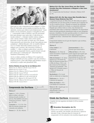 17
Qual pode ter sido a importância desses milagres? O Élder
Bruce R. McConkie, que foi membro do Quórum dos Doze
Apóstolos, ensinou que embora muito freqüentemente “nosso
Senhor, em Seu ministério, pregasse o evangelho do reino;
(…) anunciando a todos os homens o que eles precisavam
fazer para alcançar a paz nesta vida e a vida eterna no
mundo vindouro”, o Salvador também realizou milagres,
como “provas visíveis a todos, tanto crentes quanto
descrentes, de que Seu poder era maior que o dos mortais.
Eram uma prova, por assim dizer, de que Suas palavras eram
verdadeiras”. (Mortal Messiah, 2:42; ver também Mateus
11:3–5.) O Élder McConkie também ensinou que “os
milagres, por si mesmos, não convertem os homens à
verdade. (…) Mas os milagres podem deixar uma forte
impressão no pesquisador sincero, a ponto de fazer com que
dê os passos que o conduzirão à fé”. (Doctrinal New
Testament Commentary, 2:81.)
Ao ler os relatos contidos em Mateus 8–9 a respeito dos
milagres realizados por Jesus, pondere o que eles ensinam a
respeito de Jesus e como cada milagre pode fortalecer sua fé e
incentivá-lo a confiar mais plenamente Nele.
Outros Relatos do que Se Lê em Mateus 8–9
Mateus 8:1–4—Marcos 1:40–45; Lucas 5:12–16
Mateus 8:5–13—Lucas 7:1–10
Mateus 8:14–15—Marcos 1:29–31; Lucas 4:38–39
Mateus 8:18–22—Lucas 9:57–62
Mateus 8:23–27—Marcos 4:35–41; Lucas 8:22–25
Mateus 8:28–34—Marcos 5:1–20; Lucas 8:26–39
Mateus 9:1–17—Marcos 2:1–22; Lucas 5:17–39
Mateus 9:18–26—Marcos 5:21–43; Lucas 8:40–56
Mateus 9:35–38—Lucas 10:2–3
Compreensão das Escrituras
Mateus 8
Mateus 8:4—Por Que Jesus Disse aos Que Foram
Curados Que Não Contassem a Ninguém o Que Lhes
Acontecera?
Ver “Compreensão das Escrituras” referente a Mateus 16:20
(p. 24.)
Mateus 8:21–22—Por Que Jesus Não Permitiu Que o
Homem Fosse Enterrar Seu Pai?
A seguinte declaração do Élder Bruce R. McConkie nos ajuda a
compreender por que Jesus pediu ao homem que O seguisse em
vez de ir enterrar seu pai. “Quando os homens são chamados
por Deus pelo espírito de revelação, na onipotente sabedoria
Daquele que conhece todas as coisas, esse chamado tem
prioridade sobre todos os interesses conflitantes. Os missionários
assim enviados geralmente abandonam todas as suas obrigações
pessoais e familiares. Os entes queridos podem vir a falecer, mas
os missionários permanecem em seu lugar, pregando o
evangelho de Deus.” (Doctrinal New Testament Commentary,
1:304.)
É importante lembrar-nos de que não importa o que aconteça,
devemos seguir Cristo.
Mateus 9
Estudo das Escrituras
Complete três das seguintes atividades (A–D) ao estudar
Mateus 8–9.
Grandes Exemplos de Fé
1. Mateus 8:5–13 conta a história de um líder do exército
romano, um gentio, não israelita, que procurou a ajuda do
Salvador. O que o Salvador disse no versículo 10,
comparando a fé do centurião à dos israelitas daquela época?
À Sua cidade (v. 1)—
Cafarnaum
Blasfemar (v. 3)—Falar de
modo irreverente a respeito de
coisas sagradas
Filho do homem (v. 6)—Jesus
chamava-se a Si mesmo de
Filho do Homem porque Ele é
o Filho de Deus, o Pai, e um
dos nomes do Pai Celestial é
“Homem de Santidade”. (Ver
Moisés 6:57.) Portanto, Jesus é
o "Filho do Homem de
Santidade".
Recebedoria (v. 9)—Local
onde se coletavam os impostos
Publicanos (vv. 10–11)—
Coletores de impostos
Filhos das bodas (v. 15)—
Convidados do casamento
Noivo (v. 15)—Aquele que vai
casar (geralmente
simbolizando Cristo, e a
mulher é a Igreja)
Instrumentistas (v. 23)—
Pessoas que tocam música
Filho de Davi (v. 27)—Um
nome especial que mostra que
eles acreditavam ser Ele o
descendente do rei Davi que
seria seu rei, ou Messias, ou
Cristo.
Lepra (vv. 2–3)— O termo
lepra se refere a diversas
doenças da pele, tecidos ou
nervos. (Ver também Guia para
Estudo das Escrituras, “Lepra”,
pp. 127–128.)
Centurião (vv. 5, 8, 13)—Um
líder do exército romano que
comanda cem soldados.
Perecer (vv. 25, 32)—Morrer
 