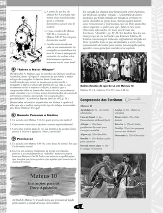 2. A partir do que leu em
Mateus 8:5–9, explique pelo
menos duas maneiras pelas
quais o centurião
demonstrou possuir uma fé
notável.
3. O que a mulher de Mateus
9:20–22 e o homem de
Mateus 9:27–29 fizeram para
demonstrar sua fé?
4. Escolha uma área de sua
vida ou um ensinamento do
evangelho no qual deseja ter
mais fé. Como o exemplo do
centurião, da mulher e dos
dois homens o ajudam a
aumentar sua fé nessa área?
“Talvez o Maior Milagre”
O Élder John A. Widtsoe, que foi membro do Quórum dos Doze
Apóstolos, disse: “Cheguei à conclusão de que talvez o maior
milagre do evangelho do Senhor Jesus Cristo seja a
transformação que ocorre na pessoa que aceita com fé o
evangelho e depois o coloca em prática em sua vida. (...) Ao
recebermos novas e maiores verdades, à medida que a
compreensão delas se desenvolve dentro de nós, ao aceitarmos
essas verdades e as vivermos, somos transformados, deixando de
ser homens comuns, alcançando novas capacidades e
possibilidades”. (Conference Report, abril de 1952, p. 34.)
Dentre todas as histórias encontradas em Mateus 9, qual você
acha que seja o melhor exemplo do tipo de milagre mencionado
pelo Élder Widtsoe? Por quê?
Quando Procurar o Médico
1. De acordo com Mateus 9:10–12, quem precisa do médico?
2. Como esses versículos o ajudam a crescer espiritualmente?
3. Como eles podem ajudá-lo em sua tentativa de auxiliar outra
pessoa a filiar-se à Igreja ou voltar à atividade?
Precisa-se
1. De acordo com Mateus 9:36–38, como Jesus Se sentiu? Por que
Ele Se sentiu assim?
2. Escreva um anúncio imaginário de jornal, convidando
pessoas a se candidatarem ao “trabalho” mencionado por
Jesus em Mateus 9:36–38. Inclua no anúncio as qualificações
que imagina que Jesus gostaria que aqueles que fossem servir
com Ele tivessem.
Mateus 10
Instruções para os
Doze Apóstolos
No final de Mateus 9, Jesus declarou que precisava de ajuda
para cumprir a grande obra que viera realizar.
Em seguida, Ele chamou doze homens para serem Apóstolos,
um título que significa “enviado”. Ao contrário de outros
discípulos que foram enviados em missão ou serviram em
outros chamados na igreja, Jesus chamou aqueles homens
como representantes e testemunhas especiais Dele, dando-lhes
chaves especiais e o poder para agir e falar em Seu nome.
(Para mais informações, ver Guia para Estudo das
Escrituras, “Apóstolo”, pp. 20–21.) Ele também lhes deu um
encargo especial, ou instruções, que lemos em Mateus 10.
Embora essa mensagem tenha sido originalmente dirigida aos
Doze Apóstolos, todos os que são chamados a servir como
representantes do Senhor para ensinar Seu evangelho podem
aprender com os princípios contidos nesse capítulo.
Outros Relatos do que Se Lê em Mateus 10
Mateus 10:1–4—Marcos 3:13–19; Lucas 6:12–16
Compreensão das Escrituras
Mateus 10
Apelidado (v. 3)—Ter como
sobrenome
Casa de Israel (v. 6)—
Descendentes de Israel (Jacó)
Alforje (v. 10)—Saco
geralmente de couro para
carregar provisões
Alparca (v. 10)—Sandália
Bordão (v. 10)—Bastão usado
para caminhar
Haverá menos rigor (v. 15)—
O castigo será menor
Açoitar (v. 17)—Bater ou
chicotear
Perseverar (v. 22)—Não
desistir
Belzebu (v. 25)—O diabo
Ceitil (v. 29)—Uma pequena
quantia em dinheiro
Dissensão (v. 35)—Discórdia
Cinto
18
CintoAlforjeAlforje BordãoBordão
 