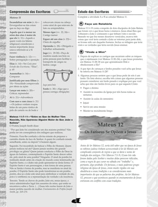 20
Compreensão das Escrituras
Mateus 11
Mateus 11:7–11—“Entre os Que de Mulher Têm
Nascido, Não Apareceu Alguém Maior do Que João o
Batista”
O Profeta Joseph Smith disse:
“Por que João foi considerado um dos maiores profetas? Não
podia ser em conseqüência dos milagres que realizou.
Primeiro. Fora-lhe confiada a divina missão de preparar o
caminho diante da face do Senhor. A quem foi confiada missão
semelhante, antes ou depois? A homem algum.
Segundo. Foi incumbido de batizar o Filho do Homem. Quem
jamais realizou tal ato? Quem jamais recebeu tão grande
privilégio ou glória? Quem jamais conduziu o Filho de Deus às
águas do batismo, contemplando o Espírito Santo descer sobre
ele, pelo sinal de uma pomba? Ninguém. O sinal da pomba foi
instituído desde antes da criação do mundo como testemunho do
Espírito Santo, e o diabo não pode apresentar-se desta forma. O
Espírito Santo é um personagem, e tem forma de uma pessoa.
Não se limita à forma da pomba, mas se manifesta no sinal da
pomba. O Espírito Santo não pode transformar-se em pomba;
porém, deu-se a João este sinal para simbolizar a verdade do ato,
pois é o emblema ou a representação da verdade e da inocência.
Terceiro. Tendo as chaves do poder, João era, nessa época, o
único administrador legal dos assuntos do reino, que então se
encontrava sobre a Terra. (…) Essas três razões fazem de João o
maior profeta nascido de mulher. Ensinamentos do Profeta Joseph
Smith, pp. 269-270.
Estudo das Escrituras
Complete a atividade A e B ao estudar Mateus 11.
Faça um Relatório
Mateus 11:1–19 conta a respeito de dois discípulos de João Batista
que foram ver o que Jesus fazia e ensinava. Jesus disse-lhes que
voltassem a João e contassem o que tinham visto e ouvido.
Baseado no que leu nesses dezenove versículos, escreva três
coisas que você teria contado a João ao retornar para junto dele,
se tivesse sido um daqueles homens. Inclua os milagres que teria
visto e as verdades que teria ouvido Jesus ensinar.
“Vinde a Mim”
1. Depois de explicar os castigos que recairiam sobre os iníquos
que o rejeitassem (ver Mateus 11:20–24), o que Jesus prometeu
em Mateus 11:28–30 aos que aprendessem Dele e
obedecessem a Ele?
2. A que tipo de cansaços e fardos pesados você acha que Jesus
Se referiu em Mateus 11:28?
3. Algumas pessoas sentem que o que Jesus pede de nós é um
fardo. Da lista abaixo, escolha três coisas que algumas pessoas
possam considerar um fardo pesado e explique por que você
acha que elas são fardos leves para os que seguem Cristo.
• Pagar o dízimo
• Assistir às reuniões da Igreja por três horas todas as
semanas.
• Assistir às aulas do seminário
• Jejuar
• Servir em uma missão
• Manter-se moralmente limpo
Mateus 12
Os Fariseus Se Opõem a Jesus
Antes de ler Mateus 12, seria útil saber que na época de Jesus
os rabinos judeus tinham acrescentado à lei de Moisés um
complicado conjunto de regras a que se dava o nome de
tradição dos antigos. (Ver Marcos 7:5–9.) Essas leis não
foram dadas pelo Senhor e muitas delas parecem ridículas,
como a regra de que curar no sábado era “trabalho” e,
portanto, algo proibido. Os fariseus, o mais poderoso grupo
religioso da época de Jesus, eram muito rígidos em sua
obediência a essas tradições e as consideravam mais
importantes do que as palavras dos profetas. Ao ler Mateus
12, procure o que aconteceu quando os ensinamentos de Jesus
entraram em conflito com essas tradições.
Escandalizar em mim (v. 6)—
Envergonhar-se das coisas
que eu faço ou digo
Aquele que é o menor no
reino dos céus é maior do
que ele (v. 11)—Aquele a
quem vocês (os líderes
religiosos) consideram o
menos importante; Jesus
estava referindo-se a Si
mesmo
Fazer violência (v. 12)——
Sofrer perseguição e oposição
Elias (v. 14)—Ver Guia para
Estudo das Escrituras, “Elias”,
p. 65
Assemelhar (v. 16)—
Comparar
Justificada por seus filhos (v.
19)—Veracidade comprovada
por obras ou ações
Lançar em rosto (v. 20)—
Criticar, repreender
Ai (v. 21)—Advertência
Com saco e com cinza (v. 21)
—Os judeus vestiam roupas
feitas de um pano rústico de
pelo de camelo ou de bode e
colocavam cinzas na cabeça
como sinal de que estavam de
luto ou arrependidos.
Menos rigor (vv. 22, 24)—
Castigo menor
Erguer até aos céus (v. 23)—
Cheia de orgulho
Oprimido (v. 28)—Obrigado a
trabalhar arduamente
Jugo (vv. 29-30)—Peça de
madeira usada nos bois ou
pelas pessoas para facilitar o
transporte de cargas ou
fardos; canga
Jugo para bois
Fardo (v. 30)—Algo que a
pessoa carrega; obrigações
 