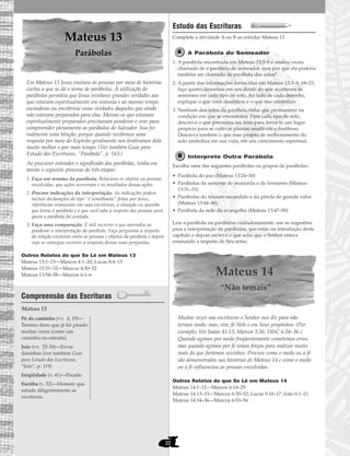22
Mateus 13
Parábolas
Em Mateus 13 Jesus ensinou às pessoas por meio de histórias
curtas a que se dá o nome de parábolas. A utilização de
parábolas permitiu que Jesus revelasse grandes verdades aos
que estavam espiritualmente em sintonia e ao mesmo tempo
escondesse ou encobrisse essas verdades daqueles que ainda
não estavam preparados para elas. Mesmo os que estavam
espiritualmente preparados precisavam ponderar e orar para
compreender plenamente as parábolas do Salvador. Isso foi
realmente uma bênção, porque quando recebemos uma
resposta por meio do Espírito geralmente nos lembramos dela
muito melhor e por mais tempo. (Ver também Guia para
Estudo das Escrituras, “Parábola”, p. 163.)
Ao procurar entender o significado das parábolas, tenha em
mente o seguinte processo de três etapas:
1. Faça um resumo da parábola. Relacione os objetos ou pessoas
envolvidas, que ações ocorreram e os resultados dessas ações.
2. Procure indicações da interpretação. As indicações podem
incluir declarações do tipo “é semelhante” feitas por Jesus,
referências remissivas em suas escrituras, a situação ou questão
que levou à parábola e o que você sabe a respeito das pessoas para
quem a parábola foi contada.
3. Faça uma comparação. É útil escrever o que aprendeu ao
ponderar a interpretação da parábola. Faça perguntas a respeito
da relação existente entre as pessoas e objetos da parábola e depois
veja se consegue escrever a resposta dessas suas perguntas.
Outros Relatos do que Se Lê em Mateus 13
Mateus 13:1–23—Marcos 4:1–20; Lucas 8:4–15
Mateus 13:31–32—Marcos 4:30–32
Mateus 13:54–58—Marcos 6:1–6
Compreensão das Escrituras
Mateus 13
Estudo das Escrituras
Complete a atividade A ou B ao estudar Mateus 13.
A Parábola do Semeador
1. A parábola encontrada em Mateus 13:3–8 é muitas vezes
chamada de a parábola do semeador, mas por que ela poderia
também ser chamada de parábola dos solos?
2. A partir das informações fornecidas em Mateus 13:3–8, 18–23,
faça quatro desenhos em seu diário do que aconteceu às
sementes em cada tipo de solo. Ao lado de cada desenho,
explique o que você desenhou e o que isso simboliza.
3. Nenhum dos solos da parábola tinha que permanecer na
condição em que se encontrava. Para cada tipo de solo,
descreva o que precisaria ser feito para torná-lo um lugar
propício para se cultivar plantas saudáveis e frutíferas.
Descreva também o que esse projeto de melhoramento do
solo simboliza em sua vida, em seu crescimento espiritual.
Interprete Outra Parábola
Escolha uma das seguintes parábolas ou grupos de parábolas:
• Parábola do joio (Mateus 13:24–30)
• Parábolas da semente de mostarda e do fermento (Mateus
13:31–33)
• Parábolas do tesouro escondido e da pérola de grande valor
(Mateus 13:44–46)
• Parábola da rede do evangelho (Mateus 13:47–50)
Leia a parábola ou parábolas cuidadosamente, use as sugestões
para a interpretação de parábolas, que estão na introdução deste
capítulo e depois escreva o que acha que o Senhor estava
ensinando a respeito de Seu reino.
Mateus 14
“Não temais”
Muitas vezes nas escrituras o Senhor nos diz para não
termos medo, mas, sim, fé Nele e em Seus propósitos. (Por
exemplo: Ver Isaías 41:13; Marcos 5:36; D&C 6:34–36.)
Quando agimos por medo freqüentemente cometemos erros,
mas quando agimos por fé temos forças para realizar muito
mais do que faríamos sozinhos. Procure como o medo ou a fé
são demonstrados nas histórias de Mateus 14 e como o medo
ou a fé influenciou as pessoas envolvidas.
Outros Relatos do que Se Lê em Mateus 14
Mateus 14:1–12—Marcos 6:14–29
Mateus 14:13–33—Marcos 6:30–52; Lucas 9:10–17; João 6:1–21
Mateus 14:34–36—Marcos 6:53–56
Pé do caminho (vv. 4, 19)—
Terreno duro que já foi pisado
muitas vezes (como um
caminho ou estrada)
Joio (vv. 25-30)—Ervas
daninhas (ver também Guia
para Estudo das Escrituras,
“Joio”, p. 119)
Iniqüidade (v. 41)—Pecado
Escriba (v. 52)—Homem que
estuda diligentemente as
escrituras
 