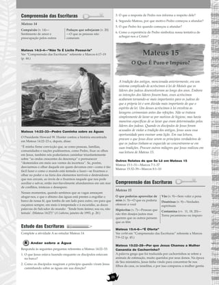 Compreensão das Escrituras
Mateus 14
Mateus 14:3–4—“Não Te É Lícito Possuí-la”
Ver “Compreensão das Escrituras” referente a Marcos 6:17–19
(p. 44.)
Mateus 14:22–33—Pedro Caminha sobre as Águas
O Presidente Howard W. Hunter contou a história encontrada
em Mateus 14:22–23 e, depois, disse:
“É minha firme convicção que, se como pessoas, famílias,
comunidades e nações pudéssemos, como Pedro, fixar os olhos
em Jesus, também nós poderíamos caminhar triunfantemente
sobre “as ondas crescentes da descrença” e permanecer
“destemidos em meio aos ventos da incerteza”. Se, porém,
desviarmos o olhar daquele em quem devemos crer—como é tão
fácil fazer e como o mundo está tentado a fazer—se fixarmos o
olhar no poder e na fúria dos elementos terríveis e destruidores
que nos cercam, ao invés de o fixarmos naquele que nos pode
auxiliar e salvar, então inevitavelmente afundaremos em um mar
de conflitos, tristezas e desespero.
Nesses momentos, quando sentimos que as vagas ameaçam
afogar-nos, e que o abismo das águas está prestes a engolfar o
barco de nossa fé, que tomba de um lado para outro, oro para que
ouçamos sempre, em meio à tempestade e à escuridão, as doces
palavras do Salvador do mundo: ‘Tende bom ânimo; sou eu, não
temais’. (Mateus 14:27)” (A Liahona, janeiro de 1993, p. 20.)
Estudo das Escrituras
Complete a atividade A ao estudar Mateus 14.
Andar sobre a Água
Responda às seguintes perguntas referentes a Mateus 14:22–33:
1. O que Jesus estava fazendo enquanto os discípulos estavam
no barco?
2. Como os discípulos reagiram a princípio quando viram Jesus
caminhando sobre as águas em sua direção?
3. O que a resposta de Pedro nos informa a respeito dele?
4. Segundo Mateus, por que motivo Pedro começou a afundar?
5. O que Pedro fez quando começou a afundar?
6. Como a experiência de Pedro simboliza nossa tentativa de
achegar-nos a Cristo?
Mateus 15
O Que É Puro e Impuro?
A tradição dos antigos, mencionada anteriormente, era um
sistema complicado de acréscimos à lei de Moisés que os
líderes dos judeus desenvolveram ao longo dos anos. Embora
as intenções dos líderes fossem boas, esses acréscimos
acabaram tornando-se mais importantes para os judeus do
que a própria lei e sem dúvida mais importante do que o
espírito da lei. Um desses acréscimos à lei envolvia as
lavagens cerimoniais antes das refeições. Não se tratava
simplesmente de lavar-se por motivos de higiene, mas havia
maneiras específicas de se lavar que eram determinadas pelos
líderes dos judeus. Quando os discípulos de Jesus foram
acusados de violar a tradição dos antigos, Jesus usou essa
oportunidade para ensinar uma lição. Em sua leitura,
procure o que Jesus disse serem os princípios verdadeiros de
que os judeus tinham-se esquecido ao concentrarem-se em
suas tradições. Procure outros milagres que Jesus realizou em
sua leitura de Mateus 15.
Outros Relatos do que Se Lê em Mateus 15
Mateus 15:1–31—Marcos 7:1–37
Mateus 15:32–39—Marcos 8:1–10
Compreensão das Escrituras
Mateus 15
Mateus 15:4–6—“É Oferta”
Ver corbã em “Compreensão das Escrituras” referente a Marcos
7:9–12 (p. 45.)
Mateus 15:22–28—Por que Jesus Chamou a Mulher
Cananéia de Cachorrinho?
A palavra grega que foi traduzida por cachorrinhos se refere a
animais de estimação, muito queridos por seus donos. Na época
de Seu ministério, Jesus tinha vindo para concentrar-Se nos
filhos da casa, os israelitas, e por isso comparou a mulher gentia
O que poderias aproveitar de
mim (v. 5)—O que eu poderia
oferecer a você
Hipócritas (v. 7)—Pessoas que
não têm desejos justos mas
querem que os outros pensem
que os têm
Vão (v. 9)—Sem valer a pena
Doutrinas (v. 9)—Verdades
espirituais
Contamina (vv. 11, 18, 20)—
Torna pecaminoso ou impuro
Compaixão (v. 14)—
Sentimento de amor e
preocupação pelos outros
Pedaços que sobejaram (v. 20)
—O que as pessoas não
comeram
23
 