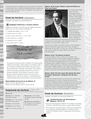 24
a um animalzinho de estimação da casa. Exercendo fé no Senhor,
a mulher aproveitou a referência simbólica de Jesus, dizendo que
os cachorrinhos poderiam comer as “migalhas” que caíssem da
mesa dos filhos da casa.
Estudo das Escrituras
Complete a atividade A ao estudar Mateus 15.
Explique Palavras e Frases Chave
Explique brevemente o que cada uma das seguintes palavras e
frases tem a ver com os eventos de Mateus 15:
1. “Tradição dos antigos” (ver vv. 2–9)
2. Contamina (ver vv. 2–20)
3. Lábios, coração e boca (ver vv. 7–11, 17–20)
4. Cachorrinhos (ver vv. 22–28)
5. Compaixão (ver vv. 32–39)
6. Pães e peixes (ver vv. 32–39)
Mateus 16
“Tu És o Cristo”
Na época dos eventos descritos em Mateus 16, muitas pessoas
tinham testemunhado o poder milagroso do Salvador. Mas os
que realmente acreditavam Nele ainda eram muito poucos.
Por que não foram convertidas mais pessoas? Seus milagres
não eram uma prova suficiente de que Ele era o Cristo, o
Messias prometido? Ao ler Mateus 16, procure o que os
fariseus e saduceus pediram que Jesus Se recusou a dar.
Também procure o que Jesus ensinou a Seus discípulos que
realmente proporciona um testemunho e converte as pessoas.
Outros Relatos do que Se Lê em Mateus 16
Mateus 16:1–12—Marcos 8:11–21
Mateus 16:13–28—Marcos 8:27–9:1; Lucas 9:18–27
Compreensão das Escrituras
Mateus 16
Mateus 16:18—A Que “Rocha” Jesus Se Referiu ao
Falar com Pedro?
O Profeta Joseph Smith
disse: “Em Seus
ensinamentos, Jesus
disse: ‘Sobre esta pedra
edificarei minha Igreja,
e as portas do inferno
não prevalecerão sobre
ela’. Que pedra? A
revelação.”
(Ensinamentos do Profeta
Joseph Smith, p. 267.)
O Presidente David O.
McKay escreveu:
“Com isso [Mateus
16:18] Ele quis dizer
que o nome de Simão,
‘Pedro’, significava
rocha, da mesma forma esse testemunho que vem por meio da
revelação será a rocha sobre a qual a Igreja de Cristo será
edificada”. (Ancient Apostles, 1964, p. 34.)
Jesus ensinou a Pedro o que Pedro e todos os outros profetas e
apóstolos ensinaram depois disse: Que a força da Igreja é o
testemunho de que Jesus é o Cristo, que vem por revelação por
intermédio do poder do Espírito Santo aos membros,
individualmente.
Mateus 16:19—“As Chaves do Reino”
Foram prometidas a Pedro as chaves do sacerdócio, que
permitiriam que ele e outros Apóstolos dirigissem a Igreja na
Terra depois da morte e ressurreição do Senhor, incluindo o
direito de ministrar legitimamente todas as ordenanças
necessárias para a exaltação. Observe, em especial, que Pedro
recebeu a promessa de que as ordenanças que ele realizasse na
Terra seriam válidas também no céu. Assim, entre outras coisas,
ele recebeu o poder de selar marido, mulher e filhos para
sempre. Lemos como ele recebeu essas chaves em Mateus 17.
Mateus 16:20—Por Que Jesus Não Queria Que Seus
Discípulos Contassem a Ninguém Que Ele Era o
Cristo?
No final do ministério de três anos de Jesus, Ele ensinou mais
abertamente que era o Cristo, o Messias dos judeus. Isso
enfureceu os líderes dos judeus e terminou por conduzi-Lo à Sua
crucificação. O pedido que fez aos discípulos de não ensinarem
publicamente essa doutrina naquela época permitiu-Lhe
continuar a ensinar a mensagem do evangelho sem ofender os
judeus antes da época em que seria julgado e crucificado.
Estudo das Escrituras
Complete a atividade A e B ao estudar Mateus 16.
Conhecimento de Escrituras—
Mateus 16:15–19
1. Jesus fez uma pergunta em Mateus 16:15. Depois da resposta
de Pedro, o que Jesus lhe ensinou a respeito dessa resposta?
2. De acordo com o que Jesus disse a Pedro, qual a importância
de os membros da Igreja receberem o testemunho desse
modo? (Ver também a seção “Compreensão das Escrituras”,
acima.)
Discernir (v. 3)—Perceber
claramente, decidir
Fermento (vv. 6, 11)—Usado
para fazer o pão crescer
Arrazoar (v. 8)—Discutir
Prevalecer (v. 18)—Vencer
Ligar (v. 19)—Unir (ou selar)
Repreender (v. 22)—Exigir
que alguém pare de fazer algo,
corrigir
Renunciar-se a si mesmo (v.
24)—Esquecer de si mesmo e
dos interesses pessoais
 