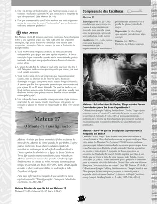 25
3. Em vez do tipo de testemunho que Pedro possuía, o que os
fariseus e saduceus queriam? O que Jesus disse a respeito do
que eles queriam? (Ver Mateus 16:1–4.)
4. Por que o testemunho que Pedro recebeu era mais vigoroso e
capaz de converter do que o “testemunho” que os fariseus e
saduceus estavam pedindo?
Siga Jesus
Em Mateus 16:24–28 lemos o que Jesus ensinou a Seus discípulos
sobre o que significa segui-Lo. Para cada uma das seguintes
situações, diga quais frases ou versículos você usaria para
responder à situação. (Não se esqueça de usar a Tradução de
Joseph Smith.)
1. Você recebe uma proposta de bolsa de estudos de uma
universidade para jogar em uma equipe esportiva. A única
condição é que concorde em não servir numa missão, pois o
treinador acha que isso prejudicaria seu desenvolvimento
como atleta.
2. O jejum lhe dá dor de cabeça e você acha que isso não lhe é
útil. Ninguém está em casa para impedir que coma, por isso
você vai até a cozinha.
3. Você recebe uma oferta de emprego que paga um grande
salário, mas irá impedi-lo de estar na Igreja todos os
domingos e exigirá que passe muito tempo longe da família.
A pessoa que lhe fez a proposta promete que isso acontecerá
por apenas 10 ou 12 anos, dizendo: “Se você se dedicar, no
final ganhará uma grande fortuna, que poderá ser usada para
desfrutar tudo o que quiser com sua família e fazer muitas
coisas pela Igreja”.
4. Um colega de classe na escola conseguiu uma cópia (com as
respostas) de um exame muito importante. Um grupo de
colegas de classe irá reunir-se para estudá-lo. Eles convidaram
você.
Mateus 17
O Monte da Transfiguração
Mateus 16 relata que Jesus prometeu a Pedro as chaves do
reino do céu. Mateus 17 conta quando foi que Pedro, Tiago e
João as receberam. Essas chaves incluíam o poder de
ministrar as ordenanças de salvação de modo aceitável a
Deus e o poder de administrar a Igreja de Jesus Cristo na
Terra. Um acontecimento semelhante a esse relatado em
Mateus ocorreu em nossos dias quando o Profeta Joseph
Smith recebeu as chaves do reino para esta dispensação no
templo de Kirtland, em 1836. (Ver D&C 110.) Desde aquela
ocasião, as chaves são concedidas por ordenação a todo
Presidente da Igreja.
Para mais informações a respeito do que aconteceu nesse
capítulo, consulte “Transfiguração”, Guia para Estudo das
Escrituras, pp. 210–211.)
Outros Relatos do que Se Lê em Mateus 17
Mateus 17:1–23—Marcos 9:2–32; Lucas 9:28–45
Compreensão das Escrituras
Mateus 17
Mateus 17:1—Por Que Só Pedro, Tiago e João Foram
Convidados para Ter Essa Experiência?
O Presidente Joseph Fielding Smith disse: “Pedro, Tiago e João
atuaram como a Primeira Presidência da Igreja em seus dias”.
(Doutrinas de Salvação, 3 vols., 3:154.) Conseqüentemente,
subiram até o monte da Transfiguração para receber as chaves
necessárias para realizarem o trabalho ao qual tinham sido
chamados.
Mateus 17:10—O que os Discípulos Aprenderam a
Respeito de Elias?
Quando Pedro, Tiago e João foram com Jesus até o monte e
viram Moisés e Elias, eles lembraram-se da profecia de que Elias
viria antes do Messias. (Ver Mateus 17:10.) Ficaram confusos
porque o que tinham testemunhado no monte provava que Jesus
era o Messias, mas Ele tinha vindo antes de Elias ter aparecido
no monte, e não depois. A resposta de Jesus, conforme se
encontra na Tradução de Joseph Smith, explica que Elias é um
título que se refere a mais de uma pessoa. João Batista era um
Elias que “já [viera]” como precursor para “preparar o caminho”
para a primeira vinda do Salvador. Outro Elias viria nos últimos
dias para “restaurar todas as coisas”. (Ver TJS, Mateus 17:10–14.)
O Presidente Joseph Fielding Smith ensinou: “Joseph Smith é um
Elias porque foi enviado para preparar o caminho para a
segunda vinda de nosso Senhor”. (Answers to Gospel Questions,
comp. Joseph Fielding Smith Jr., 5 vols., 1957–1966, 4:194.)
Transfigurar-se (v. 2)—Uma
condição em que o corpo da
pessoa é temporariamente
mudado para que ela possa
estar na presença e glória de
seres celestiais e não morrer
Lunático (v. 15)—Uma pessoa
com uma doença ou
enfermidade que
supostamente se manifestava
por tremores incontroláveis e
perda do pleno controle do
corpo
Repreender (v. 18)—Exigir
que alguém pare de fazer algo,
corrigir
Dracma (vv. 24-25)—
Dinheiro do tributo, imposto
 