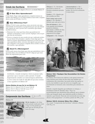 26
Estudo das Escrituras
Complete a atividade A e depois a B ou a C, ao estudar Mateus 17.
O Que Eles Aprenderam?
O que Pedro, Tiago e João aprenderam a respeito de Jesus no
monte? (Ver Mateus 17:1–9; Pedro testificou mais tarde a respeito
desse evento em II Pedro 1:16–19.)
Que Diferença Faz?
Mateus 17:14–21 conta como Jesus curou um jovem com uma
enfermidade. Os discípulos se perguntaram por que não tinham
sido capazes de curar o jovem com o sacerdócio que tinham
recebido de Jesus.
1. Relacione três coisas que Jesus disse que poderiam ter
ajudado os discípulos a curar o jovem. Explique como ou por
que elas são necessárias.
2. Escreva a respeito de uma ocasião em que a aplicação prática
de um desses três princípios o ajudou a fazer algo que era
difícil ou mesmo aparentemente impossível. Se não tiver tido
uma experiência assim, converse com alguém que possa ter
tido. Pergunte a essa pessoa a respeito dessa ocasião e escreva
brevemente o que aprendeu.
Qual É a Mensagem?
Escreva pelo menos duas lições que acha que aprendemos com o
que Jesus disse e fez em Mateus 17:24–27 e diga por que essas
lições são importantes para você.
Mateus 18
“Ofensas” e Perdão
Geralmente, o mundo recompensa e honra as pessoas rudes,
agressivas e que se recusam a ceder à pressão. O mundo
freqüentemente considera um sinal de fraqueza admitirmos
os erros. Como esse modo de vida difere do que Jesus ensinou
a Seus seguidores em Mateus 18?
Outros Relatos do que Se Lê em Mateus 18
Mateus 18:1–5—Marcos 9:33–37; Lucas 9:46–48
Mateus 18:6–9—Marcos 9:42–48; Lucas 17:1–2
Mateus 18:10–14—Lucas 15:3–7
Compreensão das Escrituras
Mateus 18
Mateus 18:6—“Qualquer Que Escandalizar Um Destes
Pequeninos”
Em Mateus 18:3–6 Jesus nos ordenou a não apenas tornar-nos
como meninos para entrar em Seu reino mas também que
cuidássemos das criancinhas. Isso pode incluir não apenas os
jovens, mas também os que são novos no evangelho, que
recentemente se tornaram como criancinhas para entrarem no
reino.
Falando a respeito daqueles que maltratam as crianças, o
Presidente Gordon B. Hinckley disse: “Peço-vos
encarecidamente que abandonem [tais práticas], que se afastem
delas, que busquem ajuda, que implorem perdão ao Senhor e
reparem o que fizeram. Deus não será escarnecido em razão dos
abusos a Seus pequeninos”. (A Liahona, janeiro de 1995, p. 58.)
Mateus 18:8–9—Arrancar Mãos, Pés e Olhos
Ver a seção “Compreensão das Escrituras” referente a Mateus
5:29–30, p. 14.
Ofensas (v. 7)—Atividades
que fazem os fracos ou
incautos cometerem pecados
ou erros
Gentio (v. 17)—Alguém que
não acredita em Deus
Fazer contas com os seus
servos (v. 23)—Receber o
dinheiro que cada servo devia
Dez mil talentos (v. 24)—
Uma quantia incrivelmente
grande de dinheiro,
equivalente a milhões de dias
de trabalho; uma quantia
impossível de se pagar
Indignado (v. 34)—Zangado
Atormentadores (v. 34)—
Encarregados de cuidar da
prisão, um local de sofrimento
e maus-tratos
Mó de Azenha (v. 6)—Uma
pedra pesada usada para moer
o trigo; era tão grande que
tinha que ser movida por um
burro de carga
Mó de Azenha
JesuseasCriancinhasdeCarlHenrichBlorg,MuseuHistóricoNacionaldeFrederiskborg,Holanda
 