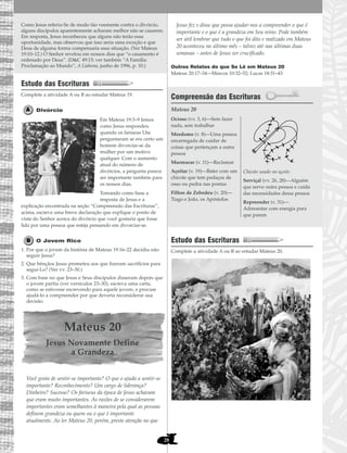 28
Como Jesus referiu-Se de modo tão veemente contra o divórcio,
alguns discípulos aparentemente acharam melhor não se casarem.
Em resposta, Jesus reconheceu que alguns não terão essa
oportunidade, mas observou que isso seria uma exceção e que
Deus de alguma forma compensaria essa situação. (Ver Mateus
19:10–12.) O Senhor revelou em nossos dias que “o casamento é
ordenado por Deus”. (D&C 49:15; ver também “A Família:
Proclamação ao Mundo”, A Liahona, junho de 1996, p. 10.)
Estudo das Escrituras
Complete a atividade A ou B ao estudar Mateus 19.
Divórcio
Em Mateus 19:3–9 lemos
como Jesus respondeu
quando os fariseus Lhe
perguntaram se era certo um
homem divorciar-se da
mulher por um motivo
qualquer. Com o aumento
atual do número de
divórcios, a pergunta parece
ser importante também para
os nossos dias.
Tomando como base a
resposta de Jesus e a
explicação encontrada na seção “Compreensão das Escrituras”,
acima, escreva uma breve declaração que explique o ponto de
vista do Senhor acerca do divórcio que você gostaria que fosse
lida por uma pessoa que esteja pensando em divorciar-se.
O Jovem Rico
1. Por que o jovem da história de Mateus 19:16–22 decidiu não
seguir Jesus?
2. Que bênçãos Jesus prometeu aos que fizeram sacrifícios para
segui-Lo? (Ver vv. 23–30.)
3. Com base no que Jesus e Seus discípulos disseram depois que
o jovem partiu (ver versículos 23–30), escreva uma carta,
como se estivesse escrevendo para aquele jovem, e procure
ajudá-lo a compreender por que deveria reconsiderar sua
decisão.
Mateus 20
Jesus Novamente Define
a Grandeza
Você gosta de sentir-se importante? O que o ajuda a sentir-se
importante? Reconhecimento? Um cargo de liderança?
Dinheiro? Sucesso? Os fariseus da época de Jesus achavam
que eram muito importantes. As razões de se considerarem
importantes eram semelhantes à maneira pela qual as pessoas
definem grandeza ou quem ou o que é importante
atualmente. Ao ler Mateus 20, porém, preste atenção no que
Jesus fez e disse que possa ajudar-nos a compreender o que é
importante e o que é a grandeza em Seu reino. Pode também
ser útil lembrar que tudo o que foi dito e realizado em Mateus
20 aconteceu no último mês – talvez até nas últimas duas
semanas – antes de Jesus ser crucificado.
Outros Relatos do que Se Lê em Mateus 20
Mateus 20:17–34—Marcos 10:32–52; Lucas 18:31–43
Compreensão das Escrituras
Mateus 20
Estudo das Escrituras
Complete a atividade A ou B ao estudar Mateus 20.
Ocioso (vv. 3, 6)—Sem fazer
nada, sem trabalhar
Mordomo (v. 8)—Uma pessoa
encarregada de cuidar de
coisas que pertençam a outra
pessoa
Murmurar (v. 11)—Reclamar
Açoitar (v. 19)—Bater com um
chicote que tem pedaços de
osso ou pedra nas pontas
Filhos de Zebedeu (v. 20)—
Tiago e João, os Apóstolos
Chicote usado no açoite
Serviçal (vv. 26, 28)—Alguém
que serve outra pessoa e cuida
das necessidades dessa pessoa
Repreender (v. 31)—
Admoestar com energia para
que parem
 