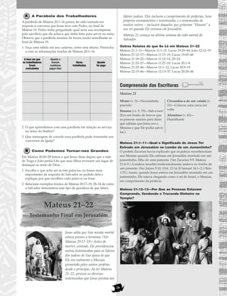 29
A Parábola dos Trabalhadores
A parábola de Mateus 20:1–16 parece ter sido narrada em
resposta à conversa que Jesus teve com Pedro, no final de
Mateus 19. Pedro tinha perguntado qual seria sua recompensa
pelo sacrifício que ele achava que tinha feito para servir no reino.
Observe que a parábola termina de forma muito semelhante ao
final de Mateus 19.
1. Faça uma tabela em seu caderno, como esta abaixo. Preencha-
a com as informações tiradas de Mateus 20:1–16.
2. O que aprendemos com essa parábola em relação ao serviço
no reino do Senhor?
3. Que mensagem de consolo essa parábola pode transmitir aos
conversos da Igreja?
Como Podemos Tornar-nos Grandes
Em Mateus 20:20–28 lemos o que Jesus disse depois que a mãe
de Tiago e João pediu-Lhe que seus filhos tivessem um lugar de
destaque no reino de Deus.
1. Escolha o que acha ser as três palavras ou frases mais
importantes da resposta do Salvador ao pedido dela e
explique por que escolheu cada palavra ou frase.
2. Relacione exemplos tirados de Mateus 20:17–19, 28–34 de como
o Salvador demonstrou esse tipo de grandeza de que falara.
Mateus 21–22
Testemunho Final em Jerusalém
Jesus sabia que Sua missão mortal
estava prestes a terminar. (Ver
Mateus 29:17–19.) Antes de
morrer, contudo, Ele providenciou
outras testemunhas para os líderes
dos judeus de Sua época de que
Ele era realmente o Messias
prometido pelos santos profetas
desde o princípio. Ao ler Mateus
21–22, procure os diversos
testemunhos que Jesus prestou aos
líderes judeus. Eles incluem o cumprimento de profecias, Seus
próprios ensinamentos e testemunho, e o testemunho de
muitos outros – inclusive daqueles que gritaram “Hosana” a
seu rei quando Ele entrava em Jerusalém.
Mateus 21 começa na última semana da vida mortal do
Salvador.
Outros Relatos do que Se Lê em Mateus 21–22
Mateus 21:1–11—Marcos 11:1–11; Lucas 19:29–44; João 12:12–19
Mateus 21:12–17—Marcos 11:15–19; Lucas 19:45–48
Mateus 21:18–22—Marcos 11:12–14, 20–24
Mateus 21:23–27—Marcos 11:27–33; Lucas 20:1–8
Mateus 21:33–46—Marcos 12:1–12; Lucas 20:9–19
Mateus 22:15–46—Marcos 12:13–37; Lucas 20:20–44
Compreensão das Escrituras
Mateus 21
Mateus 21:1–11—Qual o Significado de Jesus Ter
Entrado em Jerusalém no Lombo de um Jumentinho?
O profeta Zacarias havia explicado que os judeus reconheceriam
seu Messias quando Ele entrasse em Jerusalém montado em um
jumentinho, filho de uma jumenta. (Ver Zacarias 9:9; Mateus
21:4–5.) A realeza israelita tradicionalmente andava no lombo de
um jumento. (Ver Juízes 5:10; 10:4; 12:14; II Samuel 16:1–2; I Reis
1:33.) Assim, quando Jesus entrou em Jerusalém montado em um
jumentinho, Ele estava chegando como o rei de Israel, o Messias,
em cumprimento da profecia.
Mateus 21:12–13—Por Que as Pessoas Estavam
Comprando, Vendendo e Trocando Dinheiro no
Templo?
Mister (v. 3)—Necessidade,
precisão
Hosana (vv. 9, 15)—Salva-nos!
(Era um brado de louvor que
as pessoas usaram para dizer
que sabiam que Jesus era o
Messias e que Ele podia salvá-
las.)
Circundou-a de um valado (v.
33)—Colocou uma cerca em
volta
Afrontosa (v. 41)—
Humilhante
Quanto o
homem
combinou
pagar-lhes
Horas
trabalhadas
A hora em que
os trabalhadores
foram
contratados
Quanto
foi pago
 