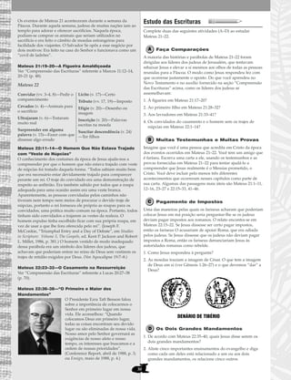 30
Os eventos de Mateus 21 aconteceram durante a semana da
Páscoa. Durante aquela semana, judeus de muitas nações iam ao
templo para adorar e oferecer sacrifícios. Naquela época,
podiam-se comprar os animais que seriam utilizados no
sacrifício e era feito o câmbio de moedas estrangeiras para
facilidade dos viajantes. O Salvador Se opôs a esse negócio por
dois motivos: Era feito na casa do Senhor e funcionava como um
“covil de ladrões”.
Mateus 21:19–20—A Figueira Amaldiçoada
Ver “Compreensão das Escrituras” referente a Marcos 11:12–14,
20–21 (p. 48).
Mateus 22
Mateus 22:11–14—O Homem Que Não Estava Trajado
com “Veste de Núpcias”
O conhecimento dos costumes da época de Jesus ajuda-nos a
compreender por que o homem que não estava trajado com veste
de núpcias foi tratado daquela forma. “Todos sabiam muito bem
que era necessário estar devidamente trajado para comparecer
perante um rei. O traje do convidado era uma demonstração de
respeito ao anfitrião. Era também sabido por todos que a roupa
adequada para uma ocasião assim era uma veste branca.
Aparentemente, as pessoas convidadas pelos caminhos não
tiveram nem tempo nem meios de procurar o devido traje de
núpcias, portanto o rei forneceu ele próprio as roupas para os
convidados, uma prática muito comum na época. Portanto, todos
tinham sido convidados a trajarem as vestes da realeza. O
homem expulso tinha escolhido ficar com sua própria roupa, em
vez de usar a que lhe fora oferecida pelo rei”. (Joseph F.
McConkie, “Triumphal Entry and a Day of Debate”, em Studies
in Scripture: Volume 5, The Gospels, ed. Kent P. Jackson and Robert
L. Millet, 1986, p. 381.) O homem vestido de modo inadequado
dessa parábola era um símbolo dos líderes dos judeus, que
achavam que poderiam entrar no reino de Deus sem vestirem os
trajes de retidão exigidos por Deus. (Ver Apocalipse 19:7–8.)
Mateus 22:23–32—O Casamento na Ressurreição
Ver “Compreensão das Escrituras” referente a Lucas 20:27–38
(p. 70).
Mateus 22:36–38—“O Primeiro e Maior dos
Mandamentos”
O Presidente Ezra Taft Benson falou
sobre a importância de colocarmos o
Senhor em primeiro lugar em nossa
vida. Ele aconselhou: “Quando
colocamos Deus em primeiro lugar,
todas as coisas encontram seu devido
lugar ou são eliminadas de nossa vida.
Nosso amor pelo Senhor governará as
exigências de nosso afeto e nosso
tempo, os interesses que buscamos e a
ordem de nossas prioridades”.
(Conference Report, abril de 1988, p. 3;
ou Ensign, maio de 1988, p. 4.)
Estudo das Escrituras
Complete duas das seguintes atividades (A–D) ao estudar
Mateus 21–22.
Faça Comparações
A maioria das histórias e parábolas de Mateus 21–22 foram
dirigidas aos líderes dos judeus de Jerusalém, que tentavam
rebaixar Jesus e elevar a si mesmos aos olhos de todas as pessoas
reunidas para a Páscoa. O modo como Jesus respondeu fez com
que ocorresse justamente o oposto. Do que você aprendeu no
Novo Testamento e no auxílio fornecido na seção “Compreensão
das Escrituras” acima, como os líderes dos judeus se
assemelhavam:
1. À figueira em Mateus 21:17–20?
2. Ao primeiro filho em Mateus 21:28–32?
3. Aos lavradores em Mateus 21:33–41?
4. Os convidados do casamento e o homem sem os trajes de
núpcias em Mateus 22:1–14?
Muitas Testemunhas e Muitas Provas
Imagine que você é uma pessoa que acredita em Cristo da época
dos eventos ocorridos em Mateus 21–22. Você tem um amigo que
é fariseu. Escreva uma carta a ele, usando os testemunhos e as
provas fornecidas em Mateus 21–22 para tentar ajudá-lo a
compreender que Jesus realmente é o Messias prometido, o
Cristo. Você deve incluir pelo menos três diferentes
acontecimentos que ocorreram nesses capítulos como parte de
sua carta. Algumas das passagens mais úteis são Mateus 21:1–11,
12–16, 23–27 e 22:15–33, 41–46.
Pagamento de Impostos
Uma das maneiras pelas quais os fariseus acharam que poderiam
colocar Jesus em má posição seria perguntar-lhe se os judeus
deviam pagar impostos aos romanos. O relato encontra-se em
Mateus 22:15–22. Se Jesus dissesse ser certo pagar impostos,
então os fariseus O acusariam de apoiar Roma, que era odiada
pelos judeus. Se Jesus dissesse que os judeus não deviam pagar
impostos a Roma, então os fariseus denunciariam Jesus às
autoridades romanas como rebelde.
1. Como Jesus respondeu à pergunta?
2. As moedas traziam a imagem de César. O que tem a imagem
de Deus em si (ver Gênesis 1:26–27) e o que devemos “dar” a
Deus?
Os Dois Grandes Mandamentos
1. De acordo com Mateus 22:35–40, quais Jesus disse serem os
dois grandes mandamentos?
2. Aliste cinco importantes ensinamentos do evangelho e diga
como cada um deles está relacionado a um ou aos dois
grandes mandamentos, ou relacione cinco outros
DENÁRIO DE TIBÉRIO
Convidar (vv. 3–4, 8)—Pedir o
comparecimento
Cevados (v. 4)—Animais para
o sacrifício
Ultrajaram (v. 6)—Trataram
muito mal
Surpreender em alguma
palavra (v. 15)—Fazer com que
dissesse algo errado
Lícito (v. 17)—Certo
Tributo (vv. 17, 19)—Imposto
Efígie (v. 20)—Desenho ou
imagem
Inscrição (v. 20)—Palavras
escritas na moeda
Suscitar descendência (v. 24)
—Ter filhos
 