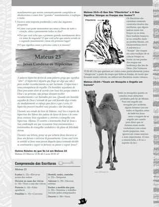 31
mandamentos que seriam automaticamente cumpridos se
obedecermos a esses dois “grandes” mandamentos, e explique
a razão.
3. Escreva uma resposta ponderada a uma das seguintes
perguntas:
• Como você pode demonstrar seu amor a Deus de todo o
coração, alma e pensamento todos os dias?
• Por que você acha que o primeiro grande mandamento deve
vir antes do segundo? O que você acha que estaria errado se
o segundo mandamento viesse em primeiro lugar?
• O que significa amar o próximo como a si mesmo?
Mateus 23
Jesus Condena os Hipócritas
A palavra hipócrita deriva de uma palavra grega que significa
“ator”. O hipócrita é alguém que finge ser algo que não é
para receber reconhecimento ou sair lucrando. A hipocrisia é
uma conseqüência do orgulho. Os humildes seguidores de
Deus procuram viver de acordo com Suas leis porque amam a
Deus e ao próximo, não porque desejam receber
reconhecimento e ser honrados por isso. Quando um humilde
seguidor de Deus é avisado de que está fazendo algo errado,
ele imediatamente se esforça para fazer o que é certo. O
hipócrita procura encobrir seus pecados e dar desculpas.
Durante seu estudo do livro de Mateus, você leu a respeito da
hipocrisia dos líderes dos judeus da época de Jesus e de como
Jesus ensinou Seus seguidores a viverem o evangelho sem
hipocrisia. Mateus 23 contém o testemunho final de Jesus e
Sua condenação aos que recusaram Seus ensinamentos e
testemunhos do evangelho verdadeiro e do plano de felicidade
eterna.
Durante sua leitura, pense no que acharia desse discurso se
fosse um fariseu e estivesse lá pessoalmente. Como você teria
se sentido se fosse uma pessoa daquela época tentando decidir
se continuaria a seguir os fariseus ou passar a seguir Jesus?
Outros Relatos do que Se Lê em Mateus 23
Mateus 23–Marcos 12:38–40; Lucas 20:45–47
Compreensão das Escrituras
Mateus 23
Mateus 23:5—O Que São “Filactérios” e O Que
Significa “Alargar as Franjas das Vestes”?
Os filactérios são
caixinhas contendo
versículos tirados das
escrituras, que alguns
judeus usam nos
braços ou na testa.
Essa tradição baseava-
se no conselho dado
ao profeta Moisés, em
Deuteronômio 6:6–8.
A referência a
“franjas” das roupas
era uma tradição de se
colocar franjas na
borda ou nas pontas
das roupas em
lembrança das leis de
Deus. (Ver Números
15:38–40.) Os que queriam ser vistos como particularmente justos
“alargavam” a parte da roupa que tinha as franjas, de modo que
ficassem muito visíveis, ou utilizavam filactérios muito vistosos.
Mateus 23:24—“Coais um Mosquito e Engolis um
Camelo”
Tanto os mosquitos quanto os
camelos eram alimentos
proibidos pela lei de Moisés.
Para não engolir um
mosquito por acidente,
alguns fariseus coavam
todos os líquidos antes
de bebê-los Jesus
usou o exagero de se
engolir um camelo
para dizer que os
fariseus eram muito
cuidadosos com coisas
muito pequenas, mas
ignoravam coisas maiores
e mais importantes. (Como
a misericórdia, a fé ou o
espírito da lei.)
Exaltar (v. 12)—Elevar-se
acima dos outros
Devorar as casas das viúvas
(v. 14)—Tirar a casa das viúvas
Pretexto (v. 14)—Falsa
aparência
Prosélito (v. 15)—Converso
Hortelã, endro, cominho
(v. 23)—Temperos
Adornar (v. 29)—Decorar,
enfeitar
Encher a medida dos pais
(v. 32)—Terminar o trabalho
iniciado pelos antepassados
Deserta (v. 38)—Vazia
Filactério
Franjas
image © 1998 PhotoDisc, Inc.
 