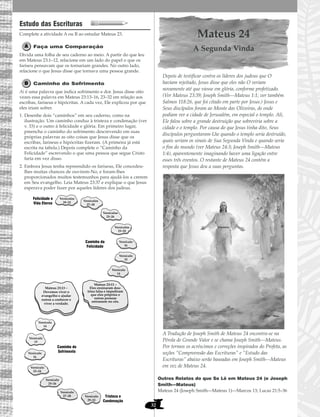 32
Estudo das Escrituras
Complete a atividade A ou B ao estudar Mateus 23.
Faça uma Comparação
Divida uma folha de seu caderno ao meio. A partir do que leu
em Mateus 23:1–12, relacione em um lado do papel o que os
fariseu pensavam que os tornariam grandes. No outro lado,
relacione o que Jesus disse que tornava uma pessoa grande.
Caminho do Sofrimento
Ai é uma palavra que indica sofrimento e dor. Jesus disse oito
vezes essa palavra em Mateus 23:13–16, 23–32 em relação aos
escribas, fariseus e hipócritas. A cada vez, Ele explicou por que
eles iriam sofrer.
1. Desenhe dois “caminhos” em seu caderno, como na
ilustração. Um caminho conduz à tristeza e condenação (ver
v. 33) e o outro à felicidade e glória. Em primeiro lugar,
preencha o caminho do sofrimento descrevendo em suas
próprias palavras as oito coisas que Jesus disse que os
escribas, fariseus e hipócritas fizeram. (A primeira já está
escrita na tabela.) Depois complete o “Caminho da
Felicidade” escrevendo o que uma pessoa que segue Cristo
faria em vez disso.
2. Embora Jesus tenha repreendido os fariseus, Ele concedeu-
lhes muitas chances de ouvirem-No, e foram-lhes
proporcionados muitos testemunhos para ajudá-los a crerem
em Seu evangelho. Leia Mateus 23:37 e explique o que Jesus
esperava poder fazer por aqueles líderes dos judeus.
Mateus 24
A Segunda Vinda
Depois de testificar contra os líderes dos judeus que O
haviam rejeitado, Jesus disse que eles não O veriam
novamente até que viesse em glória, conforme profetizado.
(Ver Mateus 23:39; Joseph Smith—Mateus 1:1; ver também
Salmos 118:26, que foi citado em parte por Jesus.) Jesus e
Seus discípulos foram ao Monte das Oliveiras, de onde
podiam ver a cidade de Jerusalém, em especial o templo. Ali,
Ele falou sobre a grande destruição que sobreviria sobre a
cidade e o templo. Por causa do que Jesus tinha dito, Seus
discípulos perguntaram-Lhe quando o templo seria destruído,
quais seriam os sinais de Sua Segunda Vinda e quando seria
o fim do mundo (ver Mateus 24:3; Joseph Smith—Mateus
1:4), aparentemente imaginando haver uma ligação entre
esses três eventos. O restante de Mateus 24 contém a
resposta que Jesus deu a suas perguntas.
A Tradução de Joseph Smith de Mateus 24 encontra-se na
Pérola de Grande Valor e se chama Joseph Smith—Mateus.
Por termos os acréscimos e correções inspirados do Profeta, as
seções “Compreensão das Escrituras” e “Estudo das
Escrituras” abaixo serão baseadas em Joseph Smith—Mateus
em vez de Mateus 24.
Outros Relatos do que Se Lê em Mateus 24 (e Joseph
Smith—Mateus)
Mateus 24 (Joseph Smith—Mateus 1)—Marcos 13; Lucas 21:5–36
Versículos
29–32
Mateus 23:13 –
Eles ensinaram dou-
trina falsa e impediram
que eles próprios e
outras pessoas
entrassem no céu.
Caminho do
Sofrimento
Caminho da
Felicidade
Felicidade e
Vida Eterna
Tristeza e
Condenação
Versículos
27–28
Versículos
25–26
Versículos
23–24
Versículo
16
Versículo
15
Versículo
14
Versículo
14
Versículo
15
Versículo
16
Versículo
23–24
Versículo
25–26
Versículo
27–28 Versículo
29–32
Mateus 23:13 –
Devemos viver o
evangelho e ajudar
outros a conhecer e
viver a verdade.
 